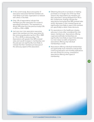 In the current study, about one-quarter of          Obtaining discounts on products or meeting
association executives feel that members are        purchases is no longer one of the top three
most likely to join their organization to network   reasons why respondents say members join
with others in the field.                           their association, having dropped from 9% to
                                                    6%. Furthermore, findings indicate that
Only 13% of respondents indicate that
                                                    associations having less than 80% renewal rates
members join their association for access to
                                                    and/or decreases in their renewal figures are
specialized information. This represents an
                                                    significantly more likely to report that members
almost 50% drop from the previous study (13%
                                                    join specifically to obtain these discounts.
in 2010 vs. 23% in 2009).
                                                    For associations in the healthcare industry,
Just over one in ten association executives
                                                    advocacy is more often considered the main
report that members join their association for
                                                    reason members join. Associations offering
the continuing education (up from 5% in 2009
                                                    organizational/trade memberships are
to 11% in 2010) or advocacy (also 11%).
                                                    significantly more likely to report that advocacy
Associations with greater than 80% renewal
                                                    is a main reason as well, compared to
rates and overall increases in membership over
                                                    associations offering only individual
the past year are significantly more likely to
                                                    memberships or both.
indicate that their members join because of
the advocacy aspect of the association.             Associations offering individual memberships
                                                    are significantly more inclined to indicate that
                                                    continuing education and monthly publications
                                                    are main drivers for joining, compared to
                                                    associations offering other types of
                                                    membership.


                                                                                                        17




                              www.marketinggeneral.com
 