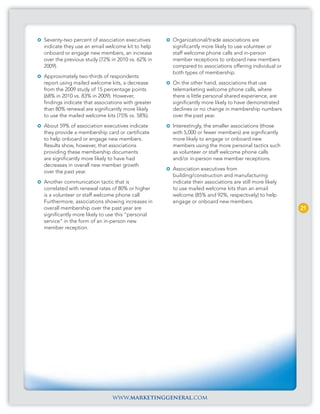 Seventy-two percent of association executives      Organizational/trade associations are
indicate they use an email welcome kit to help     significantly more likely to use volunteer or
onboard or engage new members, an increase         staff welcome phone calls and in-person
over the previous study (72% in 2010 vs. 62% in    member receptions to onboard new members
2009).                                             compared to associations offering individual or
                                                   both types of membership.
Approximately two-thirds of respondents
report using mailed welcome kits, a decrease       On the other hand, associations that use
from the 2009 study of 15 percentage points        telemarketing welcome phone calls, where
(68% in 2010 vs. 83% in 2009). However,            there is little personal shared experience, are
findings indicate that associations with greater   significantly more likely to have demonstrated
than 80% renewal are significantly more likely     declines or no change in membership numbers
to use the mailed welcome kits (75% vs. 58%).      over the past year.
About 59% of association executives indicate       Interestingly, the smaller associations (those
they provide a membership card or certificate      with 5,000 or fewer members) are significantly
to help onboard or engage new members.             more likely to engage or onboard new
Results show, however, that associations           members using the more personal tactics such
providing these membership documents               as volunteer or staff welcome phone calls
are significantly more likely to have had          and/or in-person new member receptions.
decreases in overall new member growth
                                                   Association executives from
over the past year.
                                                   building/construction and manufacturing
Another communication tactic that is               indicate their associations are still more likely
correlated with renewal rates of 80% or higher     to use mailed welcome kits than an email
is a volunteer or staff welcome phone call.        welcome (85% and 92%, respectively) to help
Furthermore, associations showing increases in     engage or onboard new members.
overall membership over the past year are                                                              21
significantly more likely to use this “personal
service” in the form of an in-person new
member reception.




                              www.marketinggeneral.com
 