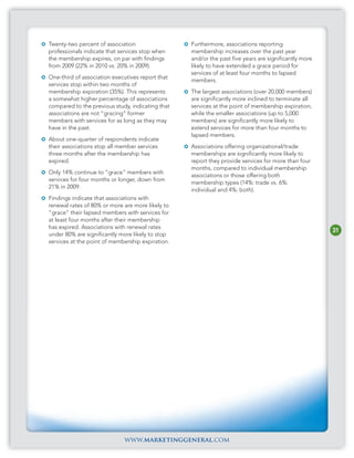Twenty-two percent of association                 Furthermore, associations reporting
professionals indicate that services stop when    membership increases over the past year
the membership expires, on par with findings      and/or the past five years are significantly more
from 2009 (22% in 2010 vs. 20% in 2009).          likely to have extended a grace period for
                                                  services of at least four months to lapsed
One-third of association executives report that
                                                  members.
services stop within two months of
membership expiration (35%). This represents      The largest associations (over 20,000 members)
a somewhat higher percentage of associations      are significantly more inclined to terminate all
compared to the previous study, indicating that   services at the point of membership expiration,
associations are not “gracing” former             while the smaller associations (up to 5,000
members with services for as long as they may     members) are significantly more likely to
have in the past.                                 extend services for more than four months to
                                                  lapsed members.
About one-quarter of respondents indicate
their associations stop all member services       Associations offering organizational/trade
three months after the membership has             memberships are significantly more likely to
expired.                                          report they provide services for more than four
                                                  months, compared to individual membership
Only 14% continue to “grace” members with
                                                  associations or those offering both
services for four months or longer, down from
                                                  membership types (14%: trade vs. 6%:
21% in 2009.
                                                  individual and 4%: both).
Findings indicate that associations with
renewal rates of 80% or more are more likely to
“grace” their lapsed members with services for
at least four months after their membership
has expired. Associations with renewal rates
                                                                                                      31
under 80% are significantly more likely to stop
services at the point of membership expiration.




                             www.marketinggeneral.com
 