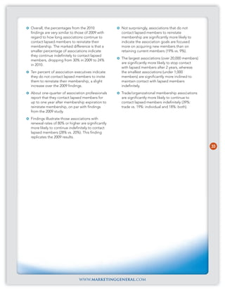 Overall, the percentages from the 2010             Not surprisingly, associations that do not
findings are very similar to those of 2009 with    contact lapsed members to reinstate
regard to how long associations continue to        membership are significantly more likely to
contact lapsed members to reinstate their          indicate the association goals are focused
membership. The marked difference is that a        more on acquiring new members than on
smaller percentage of associations indicate        retaining current members (19% vs. 9%).
they continue indefinitely to contact lapsed
                                                   The largest associations (over 20,000 members)
members, dropping from 30% in 2009 to 24%
                                                   are significantly more likely to stop contact
in 2010.
                                                   with lapsed members after 2 years, whereas
Ten percent of association executives indicate     the smallest associations (under 1,000
they do not contact lapsed members to invite       members) are significantly more inclined to
them to reinstate their membership, a slight       maintain contact with lapsed members
increase over the 2009 findings.                   indefinitely.
About one-quarter of association professionals     Trade/organizational membership associations
report that they contact lapsed members for        are significantly more likely to continue to
up to one year after membership expiration to      contact lapsed members indefinitely (39%:
reinstate membership, on par with findings         trade vs. 19%: individual and 18%: both).
from the 2009 study.
Findings illustrate those associations with
renewal rates of 80% or higher are significantly
more likely to continue indefinitely to contact
lapsed members (28% vs. 20%). This finding
replicates the 2009 results.

                                                                                                    33




                              www.marketinggeneral.com
 