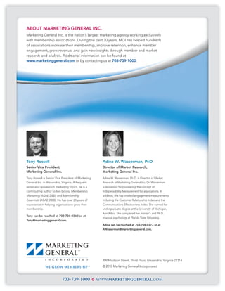 ABOUT MARKETING GENERAL INC.
Marketing General Inc. is the nation’s largest marketing agency working exclusively
with membership associations. During the past 30 years, MGI has helped hundreds
of associations increase their membership, improve retention, enhance member
engagement, grow revenue, and gain new insights through member and market
research and analysis. Additional information can be found at
www.marketinggeneral.com or by contacting us at 703-739-1000.




Tony Rossell                                           Adina W. Wasserman, PHD
Senior Vice President,                                 Director of Market Research,
Marketing General Inc.                                 Marketing General Inc.
Tony Rossell is Senior Vice President of Marketing     Adina W. Wasserman, Ph.D. is Director of Market
General Inc. in Alexandria, Virginia. A frequent       Research at Marketing General Inc. Dr. Wasserman
writer and speaker on marketing topics, he is a        is renowned for pioneering the concept of
contributing author to two books, Membership           Indispensability Measurement for associations. In
Marketing (ASAE 2000) and Membership                   addition, she has created engagement measurements
Essentials (ASAE 2008). He has over 25 years of        including the Customer Relationship Index and the
experience in helping organizations grow their         Communications Effectiveness Index. She earned her
membership.                                            undergraduate degree at the University of Michigan,
                                                       Ann Arbor. She completed her master's and Ph.D.
Tony can be reached at 703-706-0360 or at
                                                       in social psychology at Florida State University.
Tony@marketinggeneral.com.
                                                       Adina can be reached at 703-706-0373 or at
                                                       AWasserman@marketinggeneral.com.




                                                       209 Madison Street, Third Floor, Alexandria, Virginia 22314
                                                       © 2010 Marketing General Incorporated



                           703-739-1000              www.marketinggeneral.com
 
