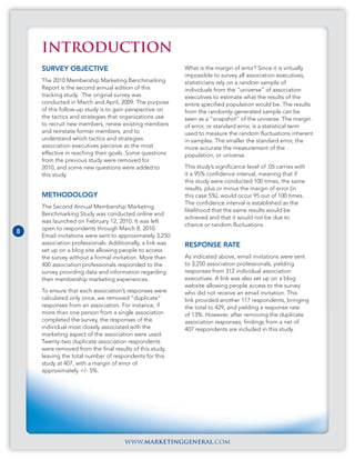 INTRODUCTION
    SURVEY OBJECTIVE                                      What is the margin of error? Since it is virtually
                                                          impossible to survey all association executives,
    The 2010 Membership Marketing Benchmarking            statisticians rely on a random sample of
    Report is the second annual edition of this           individuals from the “universe” of association
    tracking study. The original survey was               executives to estimate what the results of the
    conducted in March and April, 2009. The purpose       entire specified population would be. The results
    of this follow-up study is to gain perspective on     from the randomly-generated sample can be
    the tactics and strategies that organizations use     seen as a “snapshot” of the universe. The margin
    to recruit new members, renew existing members        of error, or standard error, is a statistical term
    and reinstate former members, and to                  used to measure the random fluctuations inherent
    understand which tactics and strategies               in samples. The smaller the standard error, the
    association executives perceive as the most           more accurate the measurement of the
    effective in reaching their goals. Some questions     population, or universe.
    from the previous study were removed for
    2010, and some new questions were added to            This study’s significance level of .05 carries with
    this study.                                           it a 95% confidence interval, meaning that if
                                                          this study were conducted 100 times, the same
                                                          results, plus or minus the margin of error (in
    METHODOLOGY                                           this case 5%), would occur 95 out of 100 times.
                                                          The confidence interval is established as the
    The Second Annual Membership Marketing
                                                          likelihood that the same results would be
    Benchmarking Study was conducted online and
                                                          achieved and that it would not be due to
    was launched on February 12, 2010. It was left
                                                          chance or random fluctuations.
    open to respondents through March 8, 2010.
8
    Email invitations were sent to approximately 3,250
    association professionals. Additionally, a link was   RESPONSE RATE
    set up on a blog site allowing people to access
    the survey without a formal invitation. More than     As indicated above, email invitations were sent
    400 association professionals responded to the        to 3,250 association professionals, yielding
    survey providing data and information regarding       responses from 312 individual association
    their membership marketing experiences.               executives. A link was also set up on a blog
                                                          website allowing people access to the survey
    To ensure that each association’s responses were      who did not receive an email invitation. This
    calculated only once, we removed “duplicate”          link provided another 117 respondents, bringing
    responses from an association. For instance, if       the total to 429, and yielding a response rate
    more than one person from a single association        of 13%. However, after removing the duplicate
    completed the survey, the responses of the            association responses, findings from a net of
    individual most closely associated with the           407 respondents are included in this study.
    marketing aspect of the association were used.
    Twenty-two duplicate association respondents
    were removed from the final results of this study,
    leaving the total number of respondents for this
    study at 407, with a margin of error of
    approximately +/- 5%.




                                     www.marketinggeneral.com
 