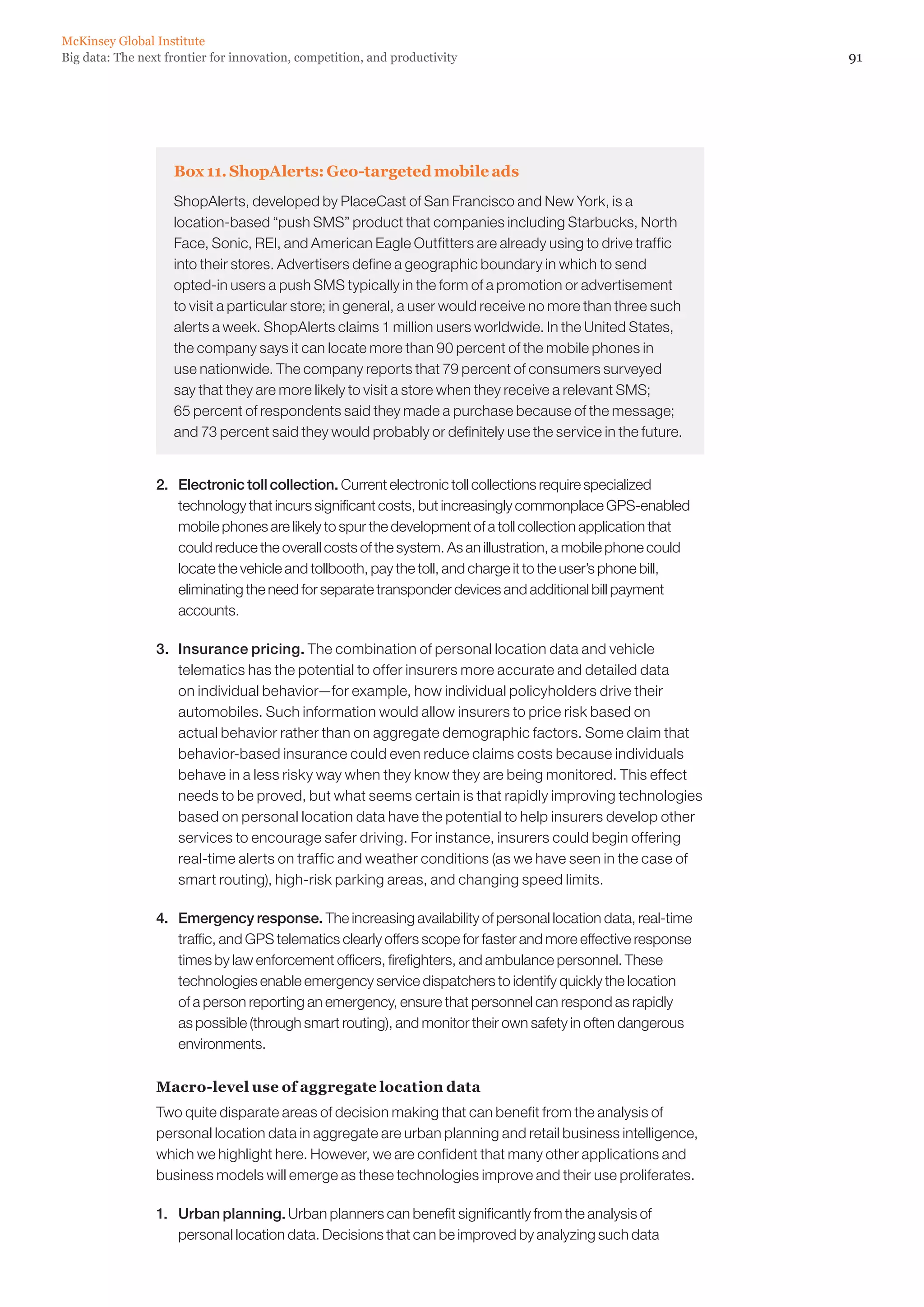 McKinsey Global Institute
Big data: The next frontier for innovation, competition, and productivity                                       91




                    Box 11. ShopAlerts: Geo-targeted mobile ads
                    ShopAlerts, developed by PlaceCast of San Francisco and New York, is a
                    location-based “push SMS” product that companies including Starbucks, North
                    Face, Sonic, REI, and American Eagle Outfitters are already using to drive traffic
                    into their stores. Advertisers define a geographic boundary in which to send
                    opted-in users a push SMS typically in the form of a promotion or advertisement
                    to visit a particular store; in general, a user would receive no more than three such
                    alerts a week. ShopAlerts claims 1 million users worldwide. In the United States,
                    the company says it can locate more than 90 percent of the mobile phones in
                    use nationwide. The company reports that 79 percent of consumers surveyed
                    say that they are more likely to visit a store when they receive a relevant SMS;
                    65 percent of respondents said they made a purchase because of the message;
                    and 73 percent said they would probably or definitely use the service in the future.


                 2. 	 Electronic toll collection. Current electronic toll collections require specialized
                      technology that incurs significant costs, but increasingly commonplace GPS-enabled
                      mobile phones are likely to spur the development of a toll collection application that
                      could reduce the overall costs of the system. As an illustration, a mobile phone could
                      locate the vehicle and tollbooth, pay the toll, and charge it to the user’s phone bill,
                      eliminating the need for separate transponder devices and additional bill payment
                      accounts.

                 3. 	 Insurance pricing. The combination of personal location data and vehicle
                      telematics has the potential to offer insurers more accurate and detailed data
                      on individual behavior—for example, how individual policyholders drive their
                      automobiles. Such information would allow insurers to price risk based on
                      actual behavior rather than on aggregate demographic factors. Some claim that
                      behavior-based insurance could even reduce claims costs because individuals
                      behave in a less risky way when they know they are being monitored. This effect
                      needs to be proved, but what seems certain is that rapidly improving technologies
                      based on personal location data have the potential to help insurers develop other
                      services to encourage safer driving. For instance, insurers could begin offering
                      real-time alerts on traffic and weather conditions (as we have seen in the case of
                      smart routing), high-risk parking areas, and changing speed limits.

                 4. 	 Emergency response. The increasing availability of personal location data, real-time
                      traffic, and GPS telematics clearly offers scope for faster and more effective response
                      times by law enforcement officers, firefighters, and ambulance personnel. These
                      technologies enable emergency service dispatchers to identify quickly the location
                      of a person reporting an emergency, ensure that personnel can respond as rapidly
                      as possible (through smart routing), and monitor their own safety in often dangerous
                      environments.

                 Macro-level use of aggregate location data
                 Two quite disparate areas of decision making that can benefit from the analysis of
                 personal location data in aggregate are urban planning and retail business intelligence,
                 which we highlight here. However, we are confident that many other applications and
                 business models will emerge as these technologies improve and their use proliferates.

                 1. 	 Urban planning. Urban planners can benefit significantly from the analysis of
                      personal location data. Decisions that can be improved by analyzing such data
 