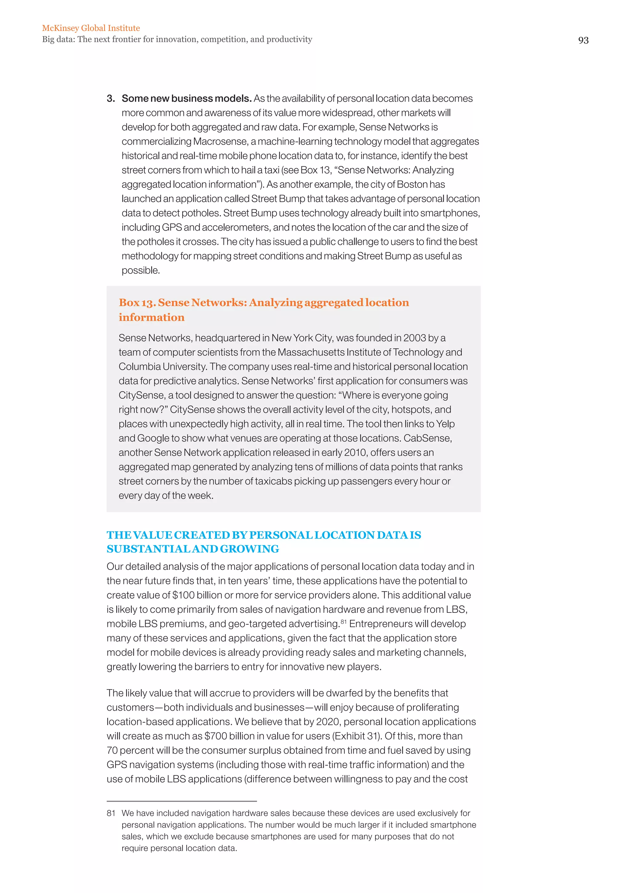 McKinsey Global Institute
Big data: The next frontier for innovation, competition, and productivity                                          93




                 3. 	 Some new business models. As the availability of personal location data becomes
                      more common and awareness of its value more widespread, other markets will
                      develop for both aggregated and raw data. For example, Sense Networks is
                      commercializing Macrosense, a machine-learning technology model that aggregates
                      historical and real-time mobile phone location data to, for instance, identify the best
                      street corners from which to hail a taxi (see Box 13, “Sense Networks: Analyzing
                      aggregated location information”). As another example, the city of Boston has
                      launched an application called Street Bump that takes advantage of personal location
                      data to detect potholes. Street Bump uses technology already built into smartphones,
                      including GPS and accelerometers, and notes the location of the car and the size of
                      the potholes it crosses. The city has issued a public challenge to users to find the best
                      methodology for mapping street conditions and making Street Bump as useful as
                      possible.


                    Box 13. Sense Networks: Analyzing aggregated location
                    information
                    Sense Networks, headquartered in New York City, was founded in 2003 by a
                    team of computer scientists from the Massachusetts Institute of Technology and
                    Columbia University. The company uses real-time and historical personal location
                    data for predictive analytics. Sense Networks’ first application for consumers was
                    CitySense, a tool designed to answer the question: “Where is everyone going
                    right now?” CitySense shows the overall activity level of the city, hotspots, and
                    places with unexpectedly high activity, all in real time. The tool then links to Yelp
                    and Google to show what venues are operating at those locations. CabSense,
                    another Sense Network application released in early 2010, offers users an
                    aggregated map generated by analyzing tens of millions of data points that ranks
                    street corners by the number of taxicabs picking up passengers every hour or
                    every day of the week.


                 THE VALUE CREATED BY PERSONAL LOCATION DATA IS
                 SUBSTANTIAL AND GROWING
                 Our detailed analysis of the major applications of personal location data today and in
                 the near future finds that, in ten years’ time, these applications have the potential to
                 create value of $100 billion or more for service providers alone. This additional value
                 is likely to come primarily from sales of navigation hardware and revenue from LBS,
                 mobile LBS premiums, and geo-targeted advertising.81 Entrepreneurs will develop
                 many of these services and applications, given the fact that the application store
                 model for mobile devices is already providing ready sales and marketing channels,
                 greatly lowering the barriers to entry for innovative new players.

                 The likely value that will accrue to providers will be dwarfed by the benefits that
                 customers—both individuals and businesses—will enjoy because of proliferating
                 location-based applications. We believe that by 2020, personal location applications
                 will create as much as $700 billion in value for users (Exhibit 31). Of this, more than
                 70 percent will be the consumer surplus obtained from time and fuel saved by using
                 GPS navigation systems (including those with real-time traffic information) and the
                 use of mobile LBS applications (difference between willingness to pay and the cost


                 81	 We have included navigation hardware sales because these devices are used exclusively for
                     personal navigation applications. The number would be much larger if it included smartphone
                     sales, which we exclude because smartphones are used for many purposes that do not
                     require personal location data.
 