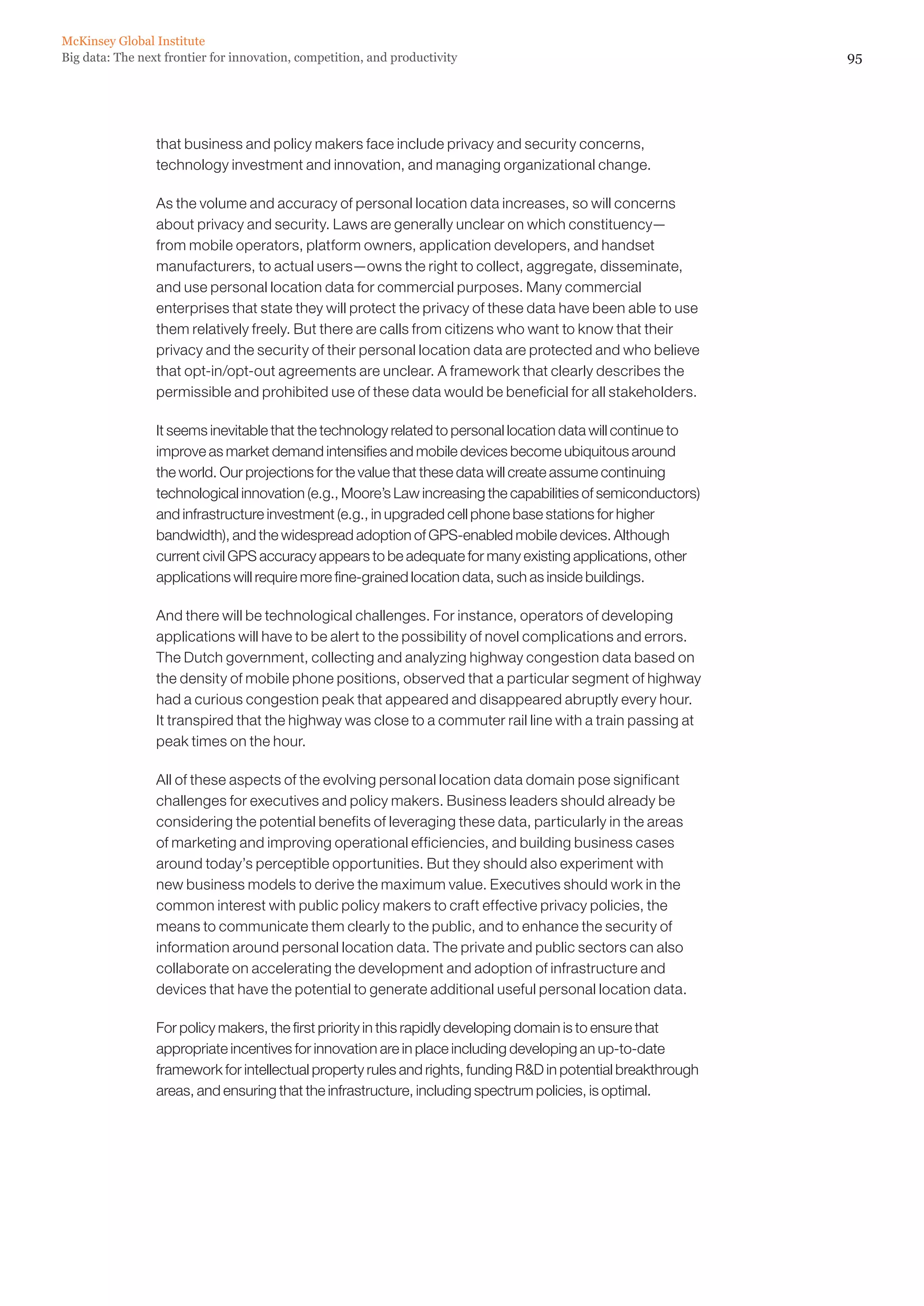McKinsey Global Institute
Big data: The next frontier for innovation, competition, and productivity                                      95




                 that business and policy makers face include privacy and security concerns,
                 technology investment and innovation, and managing organizational change.

                 As the volume and accuracy of personal location data increases, so will concerns
                 about privacy and security. Laws are generally unclear on which constituency—
                 from mobile operators, platform owners, application developers, and handset
                 manufacturers, to actual users—owns the right to collect, aggregate, disseminate,
                 and use personal location data for commercial purposes. Many commercial
                 enterprises that state they will protect the privacy of these data have been able to use
                 them relatively freely. But there are calls from citizens who want to know that their
                 privacy and the security of their personal location data are protected and who believe
                 that opt-in/opt-out agreements are unclear. A framework that clearly describes the
                 permissible and prohibited use of these data would be beneficial for all stakeholders.

                 It seems inevitable that the technology related to personal location data will continue to
                 improve as market demand intensifies and mobile devices become ubiquitous around
                 the world. Our projections for the value that these data will create assume continuing
                 technological innovation (e.g., Moore’s Law increasing the capabilities of semiconductors)
                 and infrastructure investment (e.g., in upgraded cell phone base stations for higher
                 bandwidth), and the widespread adoption of GPS-enabled mobile devices. Although
                 current civil GPS accuracy appears to be adequate for many existing applications, other
                 applications will require more fine-grained location data, such as inside buildings.

                 And there will be technological challenges. For instance, operators of developing
                 applications will have to be alert to the possibility of novel complications and errors.
                 The Dutch government, collecting and analyzing highway congestion data based on
                 the density of mobile phone positions, observed that a particular segment of highway
                 had a curious congestion peak that appeared and disappeared abruptly every hour.
                 It transpired that the highway was close to a commuter rail line with a train passing at
                 peak times on the hour.

                 All of these aspects of the evolving personal location data domain pose significant
                 challenges for executives and policy makers. Business leaders should already be
                 considering the potential benefits of leveraging these data, particularly in the areas
                 of marketing and improving operational efficiencies, and building business cases
                 around today’s perceptible opportunities. But they should also experiment with
                 new business models to derive the maximum value. Executives should work in the
                 common interest with public policy makers to craft effective privacy policies, the
                 means to communicate them clearly to the public, and to enhance the security of
                 information around personal location data. The private and public sectors can also
                 collaborate on accelerating the development and adoption of infrastructure and
                 devices that have the potential to generate additional useful personal location data.

                 For policy makers, the first priority in this rapidly developing domain is to ensure that
                 appropriate incentives for innovation are in place including developing an up-to-date
                 framework for intellectual property rules and rights, funding RD in potential breakthrough
                 areas, and ensuring that the infrastructure, including spectrum policies, is optimal.
 