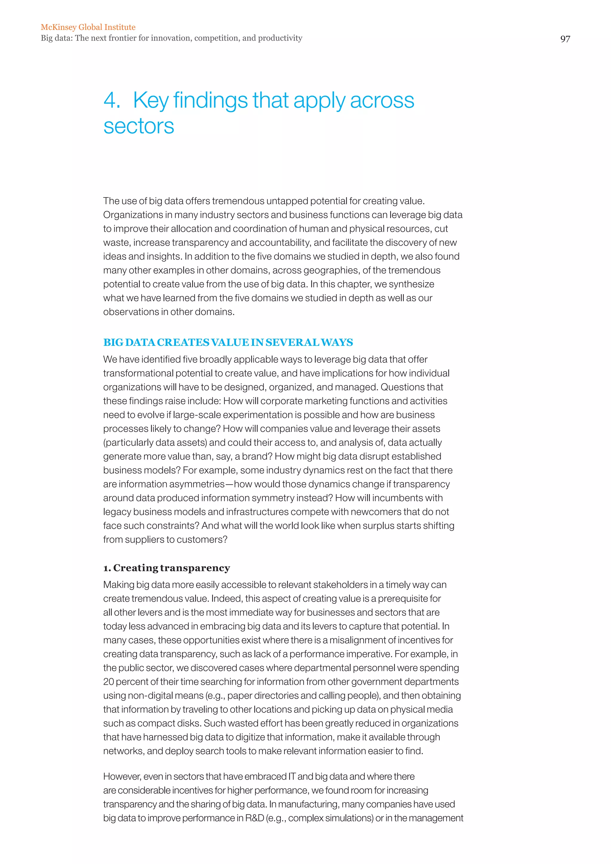 McKinsey Global Institute
Big data: The next frontier for innovation, competition, and productivity                                   97




                 4.  Key findings that apply across
                 sectors


                 The use of big data offers tremendous untapped potential for creating value.
                 Organizations in many industry sectors and business functions can leverage big data
                 to improve their allocation and coordination of human and physical resources, cut
                 waste, increase transparency and accountability, and facilitate the discovery of new
                 ideas and insights. In addition to the five domains we studied in depth, we also found
                 many other examples in other domains, across geographies, of the tremendous
                 potential to create value from the use of big data. In this chapter, we synthesize
                 what we have learned from the five domains we studied in depth as well as our
                 observations in other domains.


                 BIG DATA CREATES VALUE IN SEVERAL WAYS
                 We have identified five broadly applicable ways to leverage big data that offer
                 transformational potential to create value, and have implications for how individual
                 organizations will have to be designed, organized, and managed. Questions that
                 these findings raise include: How will corporate marketing functions and activities
                 need to evolve if large-scale experimentation is possible and how are business
                 processes likely to change? How will companies value and leverage their assets
                 (particularly data assets) and could their access to, and analysis of, data actually
                 generate more value than, say, a brand? How might big data disrupt established
                 business models? For example, some industry dynamics rest on the fact that there
                 are information asymmetries—how would those dynamics change if transparency
                 around data produced information symmetry instead? How will incumbents with
                 legacy business models and infrastructures compete with newcomers that do not
                 face such constraints? And what will the world look like when surplus starts shifting
                 from suppliers to customers?

                 1. Creating transparency
                 Making big data more easily accessible to relevant stakeholders in a timely way can
                 create tremendous value. Indeed, this aspect of creating value is a prerequisite for
                 all other levers and is the most immediate way for businesses and sectors that are
                 today less advanced in embracing big data and its levers to capture that potential. In
                 many cases, these opportunities exist where there is a misalignment of incentives for
                 creating data transparency, such as lack of a performance imperative. For example, in
                 the public sector, we discovered cases where departmental personnel were spending
                 20 percent of their time searching for information from other government departments
                 using non-digital means (e.g., paper directories and calling people), and then obtaining
                 that information by traveling to other locations and picking up data on physical media
                 such as compact disks. Such wasted effort has been greatly reduced in organizations
                 that have harnessed big data to digitize that information, make it available through
                 networks, and deploy search tools to make relevant information easier to find.

                 However, even in sectors that have embraced IT and big data and where there
                 are considerable incentives for higher performance, we found room for increasing
                 transparency and the sharing of big data. In manufacturing, many companies have used
                 big data to improve performance in RD (e.g., complex simulations) or in the management
 