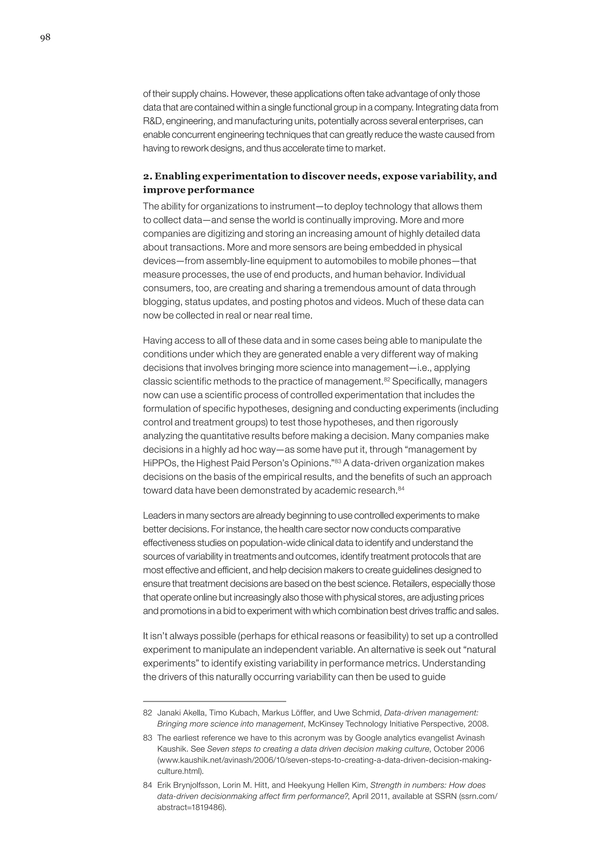 98




     of their supply chains. However, these applications often take advantage of only those
     data that are contained within a single functional group in a company. Integrating data from
     RD, engineering, and manufacturing units, potentially across several enterprises, can
     enable concurrent engineering techniques that can greatly reduce the waste caused from
     having to rework designs, and thus accelerate time to market.

     2. Enabling experimentation to discover needs, expose variability, and
     improve performance
     The ability for organizations to instrument—to deploy technology that allows them
     to collect data—and sense the world is continually improving. More and more
     companies are digitizing and storing an increasing amount of highly detailed data
     about transactions. More and more sensors are being embedded in physical
     devices—from assembly-line equipment to automobiles to mobile phones—that
     measure processes, the use of end products, and human behavior. Individual
     consumers, too, are creating and sharing a tremendous amount of data through
     blogging, status updates, and posting photos and videos. Much of these data can
     now be collected in real or near real time.

     Having access to all of these data and in some cases being able to manipulate the
     conditions under which they are generated enable a very different way of making
     decisions that involves bringing more science into management—i.e., applying
     classic scientific methods to the practice of management.82 Specifically, managers
     now can use a scientific process of controlled experimentation that includes the
     formulation of specific hypotheses, designing and conducting experiments (including
     control and treatment groups) to test those hypotheses, and then rigorously
     analyzing the quantitative results before making a decision. Many companies make
     decisions in a highly ad hoc way—as some have put it, through “management by
     HiPPOs, the Highest Paid Person’s Opinions.”83 A data-driven organization makes
     decisions on the basis of the empirical results, and the benefits of such an approach
     toward data have been demonstrated by academic research.84

     Leaders in many sectors are already beginning to use controlled experiments to make
     better decisions. For instance, the health care sector now conducts comparative
     effectiveness studies on population-wide clinical data to identify and understand the
     sources of variability in treatments and outcomes, identify treatment protocols that are
     most effective and efficient, and help decision makers to create guidelines designed to
     ensure that treatment decisions are based on the best science. Retailers, especially those
     that operate online but increasingly also those with physical stores, are adjusting prices
     and promotions in a bid to experiment with which combination best drives traffic and sales.

     It isn’t always possible (perhaps for ethical reasons or feasibility) to set up a controlled
     experiment to manipulate an independent variable. An alternative is seek out “natural
     experiments” to identify existing variability in performance metrics. Understanding
     the drivers of this naturally occurring variability can then be used to guide


     82	 Janaki Akella, Timo Kubach, Markus Löffler, and Uwe Schmid, Data-driven management:
         Bringing more science into management, McKinsey Technology Initiative Perspective, 2008.
     83	 The earliest reference we have to this acronym was by Google analytics evangelist Avinash
         Kaushik. See Seven steps to creating a data driven decision making culture, October 2006
         (www.kaushik.net/avinash/2006/10/seven-steps-to-creating-a-data-driven-decision-making-
         culture.html).
     84	 Erik Brynjolfsson, Lorin M. Hitt, and Heekyung Hellen Kim, Strength in numbers: How does
         data-driven decisionmaking affect firm performance?, April 2011, available at SSRN (ssrn.com/
         abstract=1819486).
 