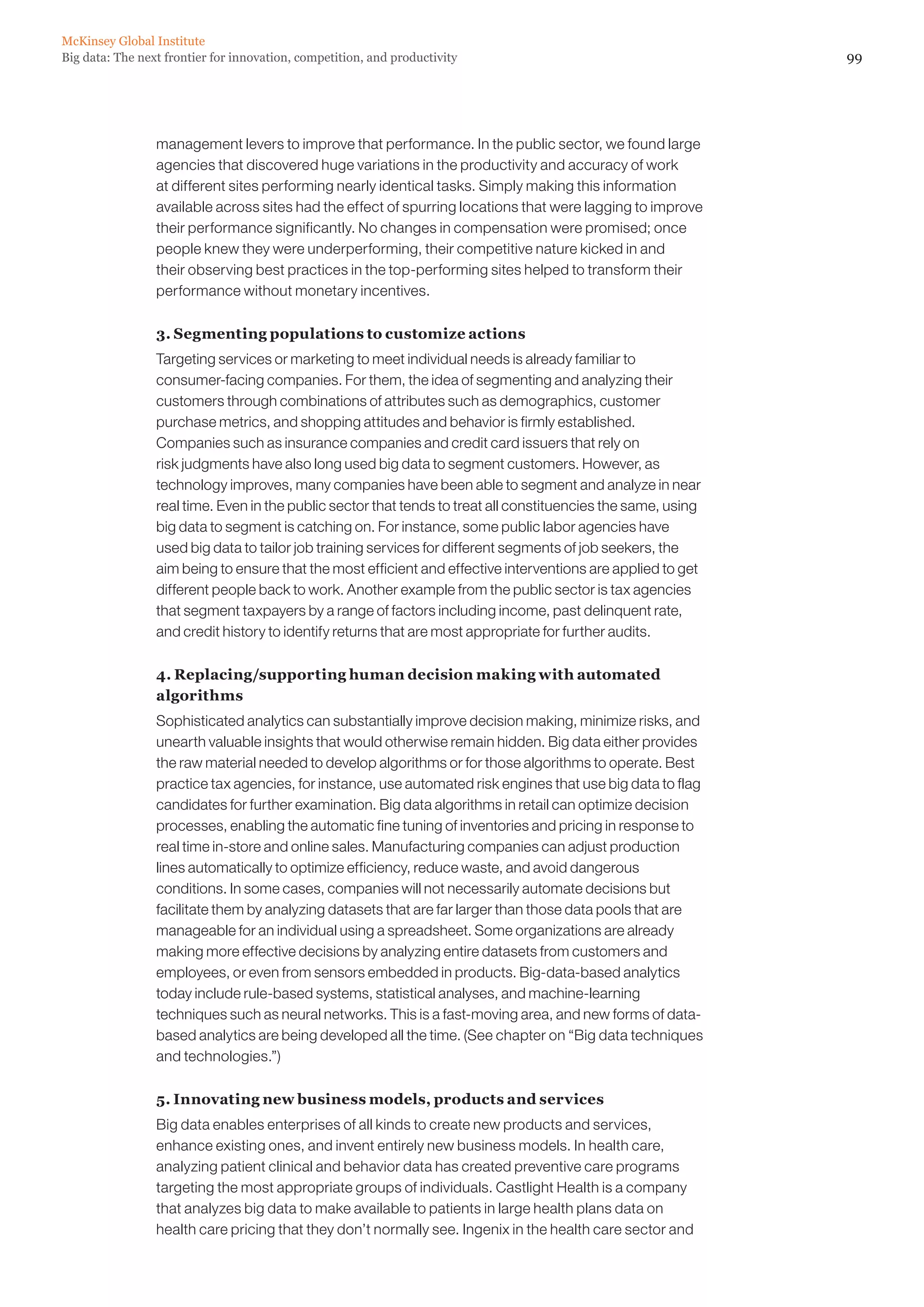 McKinsey Global Institute
Big data: The next frontier for innovation, competition, and productivity                                      99




                 management levers to improve that performance. In the public sector, we found large
                 agencies that discovered huge variations in the productivity and accuracy of work
                 at different sites performing nearly identical tasks. Simply making this information
                 available across sites had the effect of spurring locations that were lagging to improve
                 their performance significantly. No changes in compensation were promised; once
                 people knew they were underperforming, their competitive nature kicked in and
                 their observing best practices in the top-performing sites helped to transform their
                 performance without monetary incentives.

                 3. Segmenting populations to customize actions
                 Targeting services or marketing to meet individual needs is already familiar to
                 consumer-facing companies. For them, the idea of segmenting and analyzing their
                 customers through combinations of attributes such as demographics, customer
                 purchase metrics, and shopping attitudes and behavior is firmly established.
                 Companies such as insurance companies and credit card issuers that rely on
                 risk judgments have also long used big data to segment customers. However, as
                 technology improves, many companies have been able to segment and analyze in near
                 real time. Even in the public sector that tends to treat all constituencies the same, using
                 big data to segment is catching on. For instance, some public labor agencies have
                 used big data to tailor job training services for different segments of job seekers, the
                 aim being to ensure that the most efficient and effective interventions are applied to get
                 different people back to work. Another example from the public sector is tax agencies
                 that segment taxpayers by a range of factors including income, past delinquent rate,
                 and credit history to identify returns that are most appropriate for further audits.

                 4. Replacing/supporting human decision making with automated
                 algorithms
                 Sophisticated analytics can substantially improve decision making, minimize risks, and
                 unearth valuable insights that would otherwise remain hidden. Big data either provides
                 the raw material needed to develop algorithms or for those algorithms to operate. Best
                 practice tax agencies, for instance, use automated risk engines that use big data to flag
                 candidates for further examination. Big data algorithms in retail can optimize decision
                 processes, enabling the automatic fine tuning of inventories and pricing in response to
                 real time in-store and online sales. Manufacturing companies can adjust production
                 lines automatically to optimize efficiency, reduce waste, and avoid dangerous
                 conditions. In some cases, companies will not necessarily automate decisions but
                 facilitate them by analyzing datasets that are far larger than those data pools that are
                 manageable for an individual using a spreadsheet. Some organizations are already
                 making more effective decisions by analyzing entire datasets from customers and
                 employees, or even from sensors embedded in products. Big-data-based analytics
                 today include rule-based systems, statistical analyses, and machine-learning
                 techniques such as neural networks. This is a fast-moving area, and new forms of data-
                 based analytics are being developed all the time. (See chapter on “Big data techniques
                 and technologies.”)

                 5. Innovating new business models, products and services
                 Big data enables enterprises of all kinds to create new products and services,
                 enhance existing ones, and invent entirely new business models. In health care,
                 analyzing patient clinical and behavior data has created preventive care programs
                 targeting the most appropriate groups of individuals. Castlight Health is a company
                 that analyzes big data to make available to patients in large health plans data on
                 health care pricing that they don’t normally see. Ingenix in the health care sector and
 