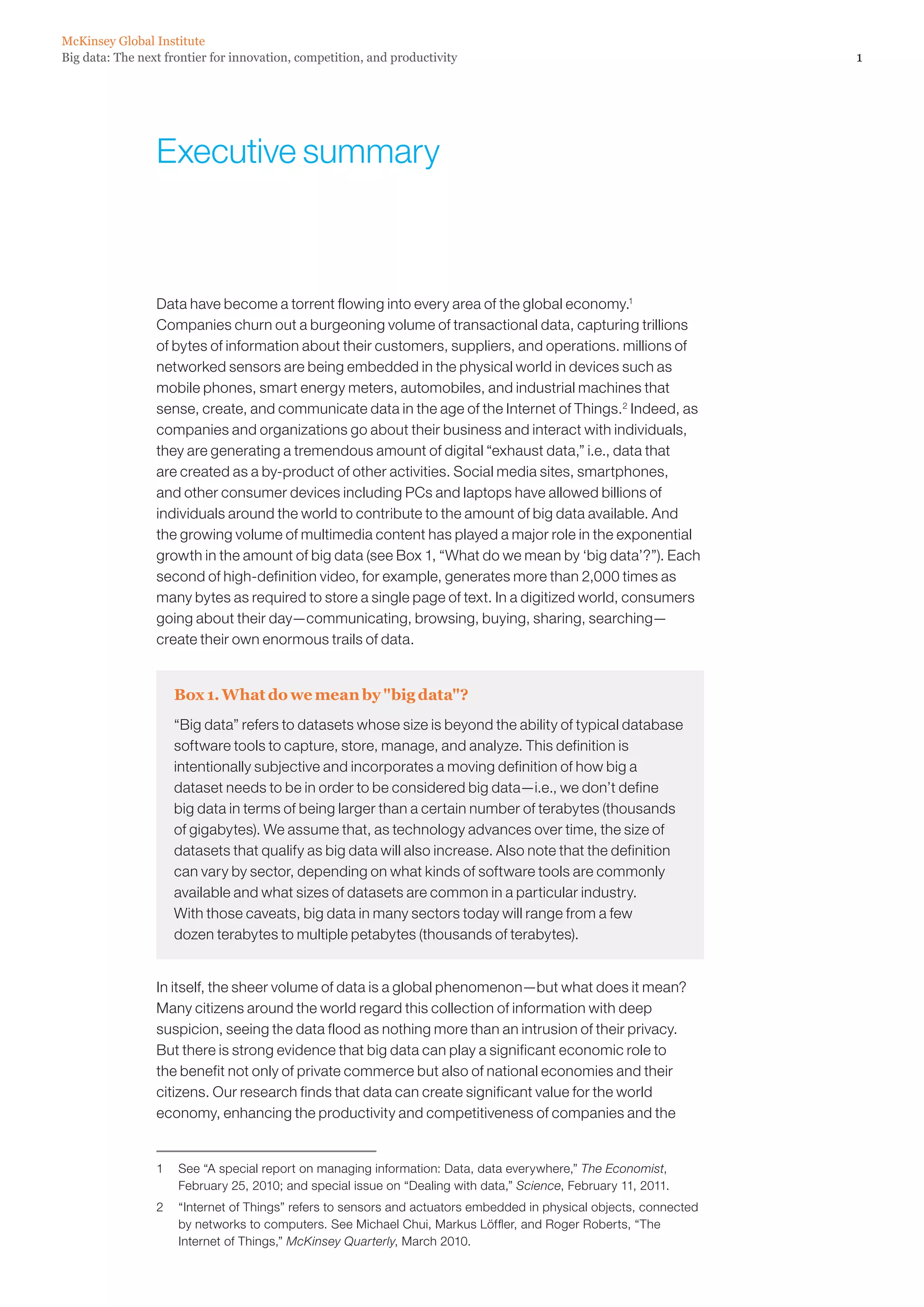 McKinsey Global Institute
Big data: The next frontier for innovation, competition, and productivity                                          1




                 Executive summary



                 Data have become a torrent flowing into every area of the global economy.1
                 Companies churn out a burgeoning volume of transactional data, capturing trillions
                 of bytes of information about their customers, suppliers, and operations. millions of
                 networked sensors are being embedded in the physical world in devices such as
                 mobile phones, smart energy meters, automobiles, and industrial machines that
                 sense, create, and communicate data in the age of the Internet of Things.2 Indeed, as
                 companies and organizations go about their business and interact with individuals,
                 they are generating a tremendous amount of digital “exhaust data,” i.e., data that
                 are created as a by-product of other activities. Social media sites, smartphones,
                 and other consumer devices including PCs and laptops have allowed billions of
                 individuals around the world to contribute to the amount of big data available. And
                 the growing volume of multimedia content has played a major role in the exponential
                 growth in the amount of big data (see Box 1, “What do we mean by ‘big data’?”). Each
                 second of high-definition video, for example, generates more than 2,000 times as
                 many bytes as required to store a single page of text. In a digitized world, consumers
                 going about their day—communicating, browsing, buying, sharing, searching—
                 create their own enormous trails of data.


                    Box 1. What do we mean by big data?
                    “Big data” refers to datasets whose size is beyond the ability of typical database
                    software tools to capture, store, manage, and analyze. This definition is
                    intentionally subjective and incorporates a moving definition of how big a
                    dataset needs to be in order to be considered big data—i.e., we don’t define
                    big data in terms of being larger than a certain number of terabytes (thousands
                    of gigabytes). We assume that, as technology advances over time, the size of
                    datasets that qualify as big data will also increase. Also note that the definition
                    can vary by sector, depending on what kinds of software tools are commonly
                    available and what sizes of datasets are common in a particular industry.
                    With those caveats, big data in many sectors today will range from a few
                    dozen terabytes to multiple petabytes (thousands of terabytes).


                 In itself, the sheer volume of data is a global phenomenon—but what does it mean?
                 Many citizens around the world regard this collection of information with deep
                 suspicion, seeing the data flood as nothing more than an intrusion of their privacy.
                 But there is strong evidence that big data can play a significant economic role to
                 the benefit not only of private commerce but also of national economies and their
                 citizens. Our research finds that data can create significant value for the world
                 economy, enhancing the productivity and competitiveness of companies and the


                 1	 See “A special report on managing information: Data, data everywhere,” The Economist,
                    February 25, 2010; and special issue on “Dealing with data,” Science, February 11, 2011.
                 2	 “Internet of Things” refers to sensors and actuators embedded in physical objects, connected
                    by networks to computers. See Michael Chui, Markus Löffler, and Roger Roberts, “The
                    Internet of Things,” McKinsey Quarterly, March 2010.
 