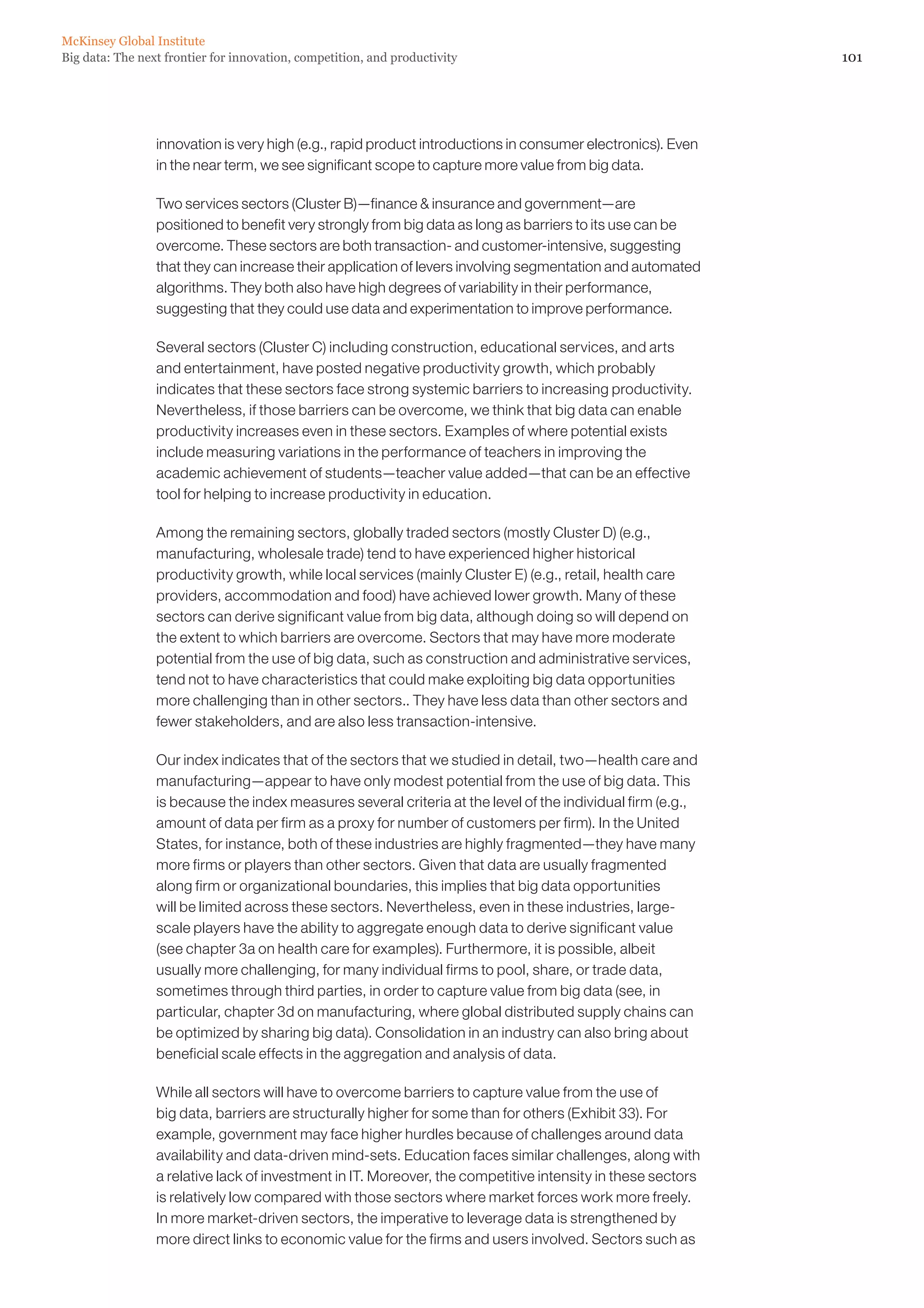 McKinsey Global Institute
Big data: The next frontier for innovation, competition, and productivity                                    101




                 innovation is very high (e.g., rapid product introductions in consumer electronics). Even
                 in the near term, we see significant scope to capture more value from big data.

                 Two services sectors (Cluster B)—finance  insurance and government—are
                 positioned to benefit very strongly from big data as long as barriers to its use can be
                 overcome. These sectors are both transaction- and customer-intensive, suggesting
                 that they can increase their application of levers involving segmentation and automated
                 algorithms. They both also have high degrees of variability in their performance,
                 suggesting that they could use data and experimentation to improve performance.

                 Several sectors (Cluster C) including construction, educational services, and arts
                 and entertainment, have posted negative productivity growth, which probably
                 indicates that these sectors face strong systemic barriers to increasing productivity.
                 Nevertheless, if those barriers can be overcome, we think that big data can enable
                 productivity increases even in these sectors. Examples of where potential exists
                 include measuring variations in the performance of teachers in improving the
                 academic achievement of students—teacher value added—that can be an effective
                 tool for helping to increase productivity in education.

                 Among the remaining sectors, globally traded sectors (mostly Cluster D) (e.g.,
                 manufacturing, wholesale trade) tend to have experienced higher historical
                 productivity growth, while local services (mainly Cluster E) (e.g., retail, health care
                 providers, accommodation and food) have achieved lower growth. Many of these
                 sectors can derive significant value from big data, although doing so will depend on
                 the extent to which barriers are overcome. Sectors that may have more moderate
                 potential from the use of big data, such as construction and administrative services,
                 tend not to have characteristics that could make exploiting big data opportunities
                 more challenging than in other sectors.. They have less data than other sectors and
                 fewer stakeholders, and are also less transaction-intensive.

                 Our index indicates that of the sectors that we studied in detail, two—health care and
                 manufacturing—appear to have only modest potential from the use of big data. This
                 is because the index measures several criteria at the level of the individual firm (e.g.,
                 amount of data per firm as a proxy for number of customers per firm). In the United
                 States, for instance, both of these industries are highly fragmented—they have many
                 more firms or players than other sectors. Given that data are usually fragmented
                 along firm or organizational boundaries, this implies that big data opportunities
                 will be limited across these sectors. Nevertheless, even in these industries, large-
                 scale players have the ability to aggregate enough data to derive significant value
                 (see chapter 3a on health care for examples). Furthermore, it is possible, albeit
                 usually more challenging, for many individual firms to pool, share, or trade data,
                 sometimes through third parties, in order to capture value from big data (see, in
                 particular, chapter 3d on manufacturing, where global distributed supply chains can
                 be optimized by sharing big data). Consolidation in an industry can also bring about
                 beneficial scale effects in the aggregation and analysis of data.

                 While all sectors will have to overcome barriers to capture value from the use of
                 big data, barriers are structurally higher for some than for others (Exhibit 33). For
                 example, government may face higher hurdles because of challenges around data
                 availability and data-driven mind-sets. Education faces similar challenges, along with
                 a relative lack of investment in IT. Moreover, the competitive intensity in these sectors
                 is relatively low compared with those sectors where market forces work more freely.
                 In more market-driven sectors, the imperative to leverage data is strengthened by
                 more direct links to economic value for the firms and users involved. Sectors such as
 