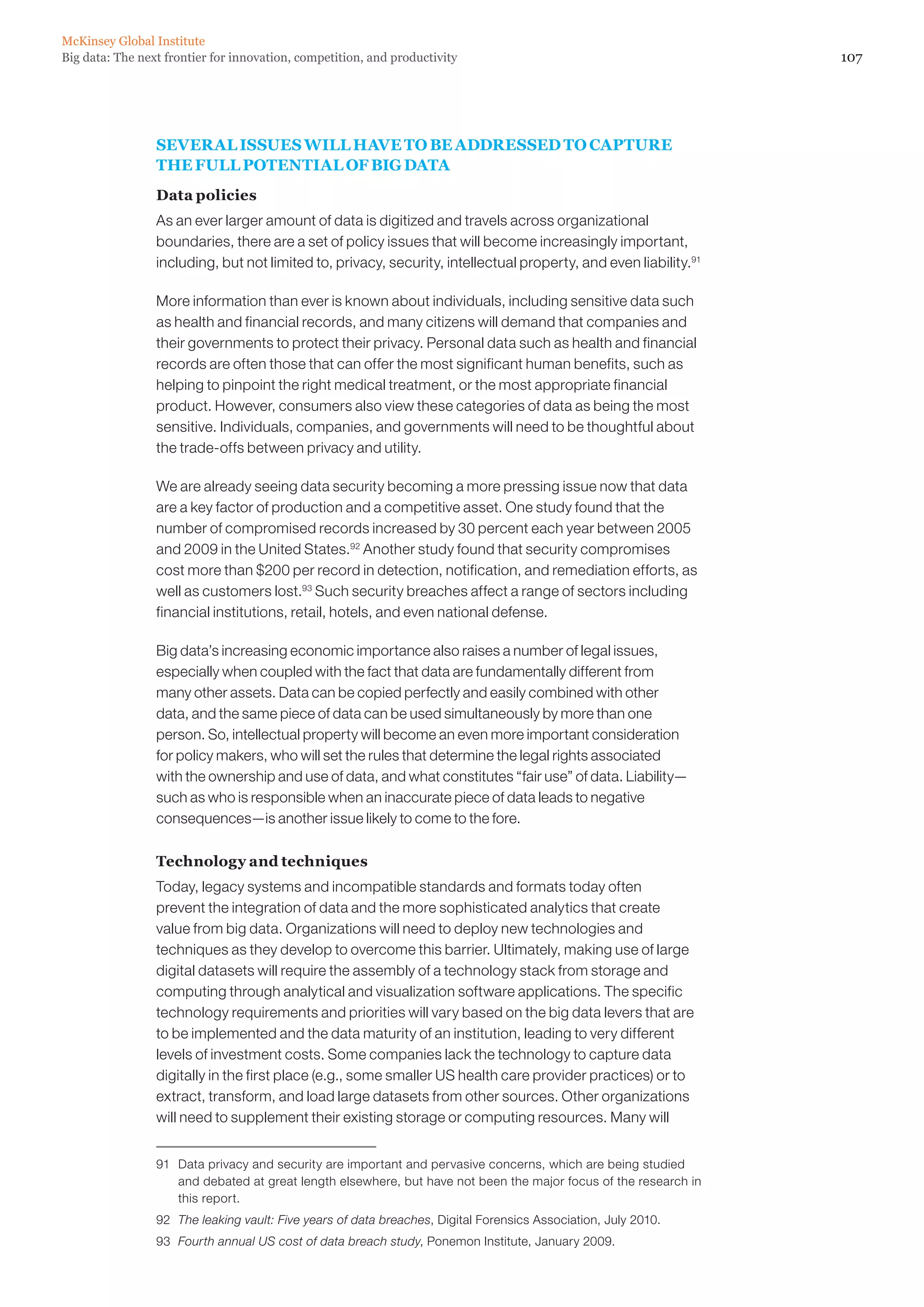McKinsey Global Institute
Big data: The next frontier for innovation, competition, and productivity                                          107




                 SEVERAL ISSUES WILL HAVE TO BE ADDRESSED TO CAPTURE
                 THE FULL POTENTIAL OF BIG DATA
                 Data policies
                 As an ever larger amount of data is digitized and travels across organizational
                 boundaries, there are a set of policy issues that will become increasingly important,
                 including, but not limited to, privacy, security, intellectual property, and even liability.91

                 More information than ever is known about individuals, including sensitive data such
                 as health and financial records, and many citizens will demand that companies and
                 their governments to protect their privacy. Personal data such as health and financial
                 records are often those that can offer the most significant human benefits, such as
                 helping to pinpoint the right medical treatment, or the most appropriate financial
                 product. However, consumers also view these categories of data as being the most
                 sensitive. Individuals, companies, and governments will need to be thoughtful about
                 the trade-offs between privacy and utility.

                 We are already seeing data security becoming a more pressing issue now that data
                 are a key factor of production and a competitive asset. One study found that the
                 number of compromised records increased by 30 percent each year between 2005
                 and 2009 in the United States.92 Another study found that security compromises
                 cost more than $200 per record in detection, notification, and remediation efforts, as
                 well as customers lost.93 Such security breaches affect a range of sectors including
                 financial institutions, retail, hotels, and even national defense.

                 Big data’s increasing economic importance also raises a number of legal issues,
                 especially when coupled with the fact that data are fundamentally different from
                 many other assets. Data can be copied perfectly and easily combined with other
                 data, and the same piece of data can be used simultaneously by more than one
                 person. So, intellectual property will become an even more important consideration
                 for policy makers, who will set the rules that determine the legal rights associated
                 with the ownership and use of data, and what constitutes “fair use” of data. Liability—
                 such as who is responsible when an inaccurate piece of data leads to negative
                 consequences—is another issue likely to come to the fore.

                 Technology and techniques
                 Today, legacy systems and incompatible standards and formats today often
                 prevent the integration of data and the more sophisticated analytics that create
                 value from big data. Organizations will need to deploy new technologies and
                 techniques as they develop to overcome this barrier. Ultimately, making use of large
                 digital datasets will require the assembly of a technology stack from storage and
                 computing through analytical and visualization software applications. The specific
                 technology requirements and priorities will vary based on the big data levers that are
                 to be implemented and the data maturity of an institution, leading to very different
                 levels of investment costs. Some companies lack the technology to capture data
                 digitally in the first place (e.g., some smaller US health care provider practices) or to
                 extract, transform, and load large datasets from other sources. Other organizations
                 will need to supplement their existing storage or computing resources. Many will


                 91	 Data privacy and security are important and pervasive concerns, which are being studied
                     and debated at great length elsewhere, but have not been the major focus of the research in
                     this report.
                 92	 The leaking vault: Five years of data breaches, Digital Forensics Association, July 2010.
                 93	 Fourth annual US cost of data breach study, Ponemon Institute, January 2009.
 