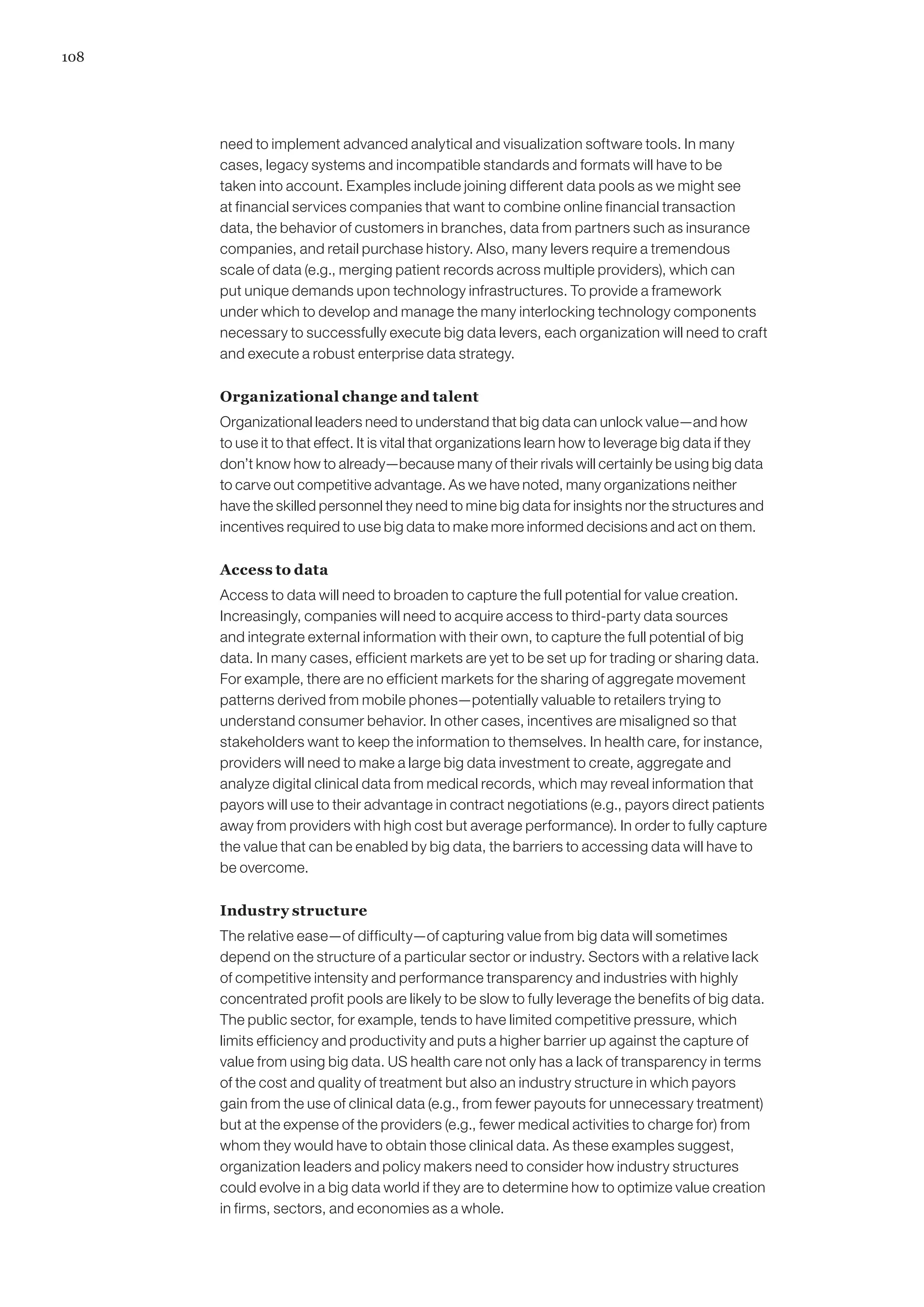 108




      need to implement advanced analytical and visualization software tools. In many
      cases, legacy systems and incompatible standards and formats will have to be
      taken into account. Examples include joining different data pools as we might see
      at financial services companies that want to combine online financial transaction
      data, the behavior of customers in branches, data from partners such as insurance
      companies, and retail purchase history. Also, many levers require a tremendous
      scale of data (e.g., merging patient records across multiple providers), which can
      put unique demands upon technology infrastructures. To provide a framework
      under which to develop and manage the many interlocking technology components
      necessary to successfully execute big data levers, each organization will need to craft
      and execute a robust enterprise data strategy.

      Organizational change and talent
      Organizational leaders need to understand that big data can unlock value—and how
      to use it to that effect. It is vital that organizations learn how to leverage big data if they
      don’t know how to already—because many of their rivals will certainly be using big data
      to carve out competitive advantage. As we have noted, many organizations neither
      have the skilled personnel they need to mine big data for insights nor the structures and
      incentives required to use big data to make more informed decisions and act on them.

      Access to data
      Access to data will need to broaden to capture the full potential for value creation.
      Increasingly, companies will need to acquire access to third-party data sources
      and integrate external information with their own, to capture the full potential of big
      data. In many cases, efficient markets are yet to be set up for trading or sharing data.
      For example, there are no efficient markets for the sharing of aggregate movement
      patterns derived from mobile phones—potentially valuable to retailers trying to
      understand consumer behavior. In other cases, incentives are misaligned so that
      stakeholders want to keep the information to themselves. In health care, for instance,
      providers will need to make a large big data investment to create, aggregate and
      analyze digital clinical data from medical records, which may reveal information that
      payors will use to their advantage in contract negotiations (e.g., payors direct patients
      away from providers with high cost but average performance). In order to fully capture
      the value that can be enabled by big data, the barriers to accessing data will have to
      be overcome.

      Industry structure
      The relative ease—of difficulty—of capturing value from big data will sometimes
      depend on the structure of a particular sector or industry. Sectors with a relative lack
      of competitive intensity and performance transparency and industries with highly
      concentrated profit pools are likely to be slow to fully leverage the benefits of big data.
      The public sector, for example, tends to have limited competitive pressure, which
      limits efficiency and productivity and puts a higher barrier up against the capture of
      value from using big data. US health care not only has a lack of transparency in terms
      of the cost and quality of treatment but also an industry structure in which payors
      gain from the use of clinical data (e.g., from fewer payouts for unnecessary treatment)
      but at the expense of the providers (e.g., fewer medical activities to charge for) from
      whom they would have to obtain those clinical data. As these examples suggest,
      organization leaders and policy makers need to consider how industry structures
      could evolve in a big data world if they are to determine how to optimize value creation
      in firms, sectors, and economies as a whole.
 