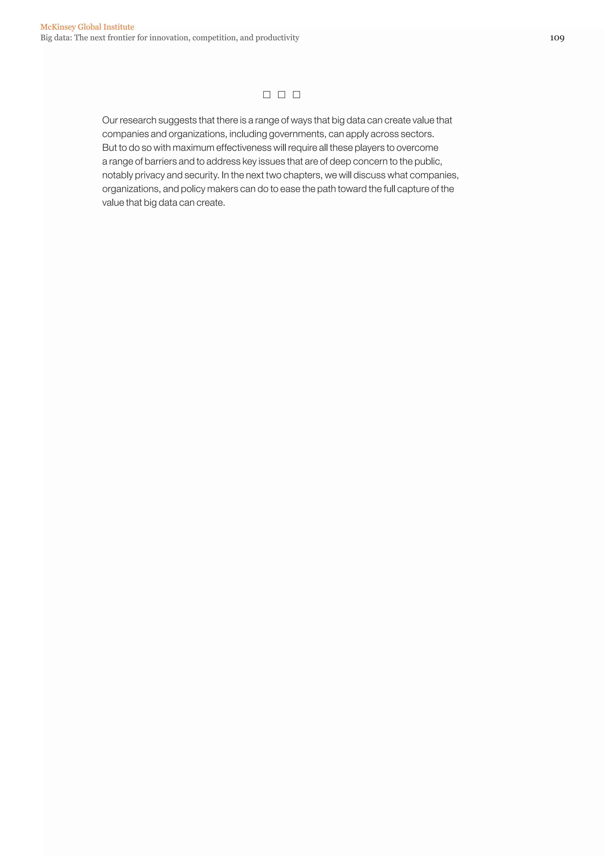 McKinsey Global Institute
Big data: The next frontier for innovation, competition, and productivity                                  109




                                                                

                 Our research suggests that there is a range of ways that big data can create value that
                 companies and organizations, including governments, can apply across sectors.
                 But to do so with maximum effectiveness will require all these players to overcome
                 a range of barriers and to address key issues that are of deep concern to the public,
                 notably privacy and security. In the next two chapters, we will discuss what companies,
                 organizations, and policy makers can do to ease the path toward the full capture of the
                 value that big data can create.
 