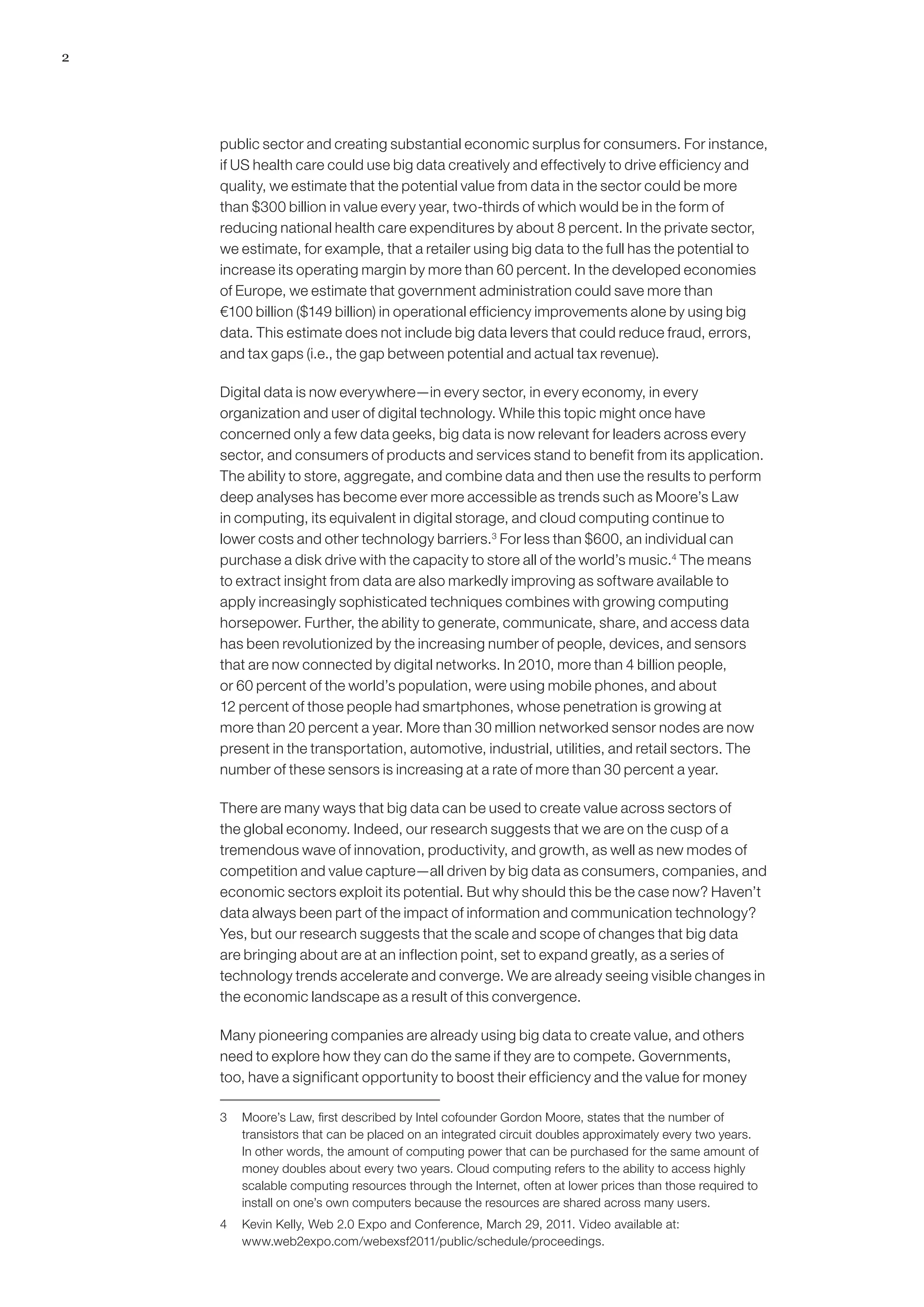 2




    public sector and creating substantial economic surplus for consumers. For instance,
    if US health care could use big data creatively and effectively to drive efficiency and
    quality, we estimate that the potential value from data in the sector could be more
    than $300 billion in value every year, two-thirds of which would be in the form of
    reducing national health care expenditures by about 8 percent. In the private sector,
    we estimate, for example, that a retailer using big data to the full has the potential to
    increase its operating margin by more than 60 percent. In the developed economies
    of Europe, we estimate that government administration could save more than
    €100 billion ($149 billion) in operational efficiency improvements alone by using big
    data. This estimate does not include big data levers that could reduce fraud, errors,
    and tax gaps (i.e., the gap between potential and actual tax revenue).

    Digital data is now everywhere—in every sector, in every economy, in every
    organization and user of digital technology. While this topic might once have
    concerned only a few data geeks, big data is now relevant for leaders across every
    sector, and consumers of products and services stand to benefit from its application.
    The ability to store, aggregate, and combine data and then use the results to perform
    deep analyses has become ever more accessible as trends such as Moore’s Law
    in computing, its equivalent in digital storage, and cloud computing continue to
    lower costs and other technology barriers.3 For less than $600, an individual can
    purchase a disk drive with the capacity to store all of the world’s music.4 The means
    to extract insight from data are also markedly improving as software available to
    apply increasingly sophisticated techniques combines with growing computing
    horsepower. Further, the ability to generate, communicate, share, and access data
    has been revolutionized by the increasing number of people, devices, and sensors
    that are now connected by digital networks. In 2010, more than 4 billion people,
    or 60 percent of the world’s population, were using mobile phones, and about
    12 percent of those people had smartphones, whose penetration is growing at
    more than 20 percent a year. More than 30 million networked sensor nodes are now
    present in the transportation, automotive, industrial, utilities, and retail sectors. The
    number of these sensors is increasing at a rate of more than 30 percent a year.

    There are many ways that big data can be used to create value across sectors of
    the global economy. Indeed, our research suggests that we are on the cusp of a
    tremendous wave of innovation, productivity, and growth, as well as new modes of
    competition and value capture—all driven by big data as consumers, companies, and
    economic sectors exploit its potential. But why should this be the case now? Haven’t
    data always been part of the impact of information and communication technology?
    Yes, but our research suggests that the scale and scope of changes that big data
    are bringing about are at an inflection point, set to expand greatly, as a series of
    technology trends accelerate and converge. We are already seeing visible changes in
    the economic landscape as a result of this convergence.

    Many pioneering companies are already using big data to create value, and others
    need to explore how they can do the same if they are to compete. Governments,
    too, have a significant opportunity to boost their efficiency and the value for money

    3	 Moore’s Law, first described by Intel cofounder Gordon Moore, states that the number of
       transistors that can be placed on an integrated circuit doubles approximately every two years.
       In other words, the amount of computing power that can be purchased for the same amount of
       money doubles about every two years. Cloud computing refers to the ability to access highly
       scalable computing resources through the Internet, often at lower prices than those required to
       install on one’s own computers because the resources are shared across many users.
    4	 Kevin Kelly, Web 2.0 Expo and Conference, March 29, 2011. Video available at:
       www.web2expo.com/webexsf2011/public/schedule/proceedings.
 