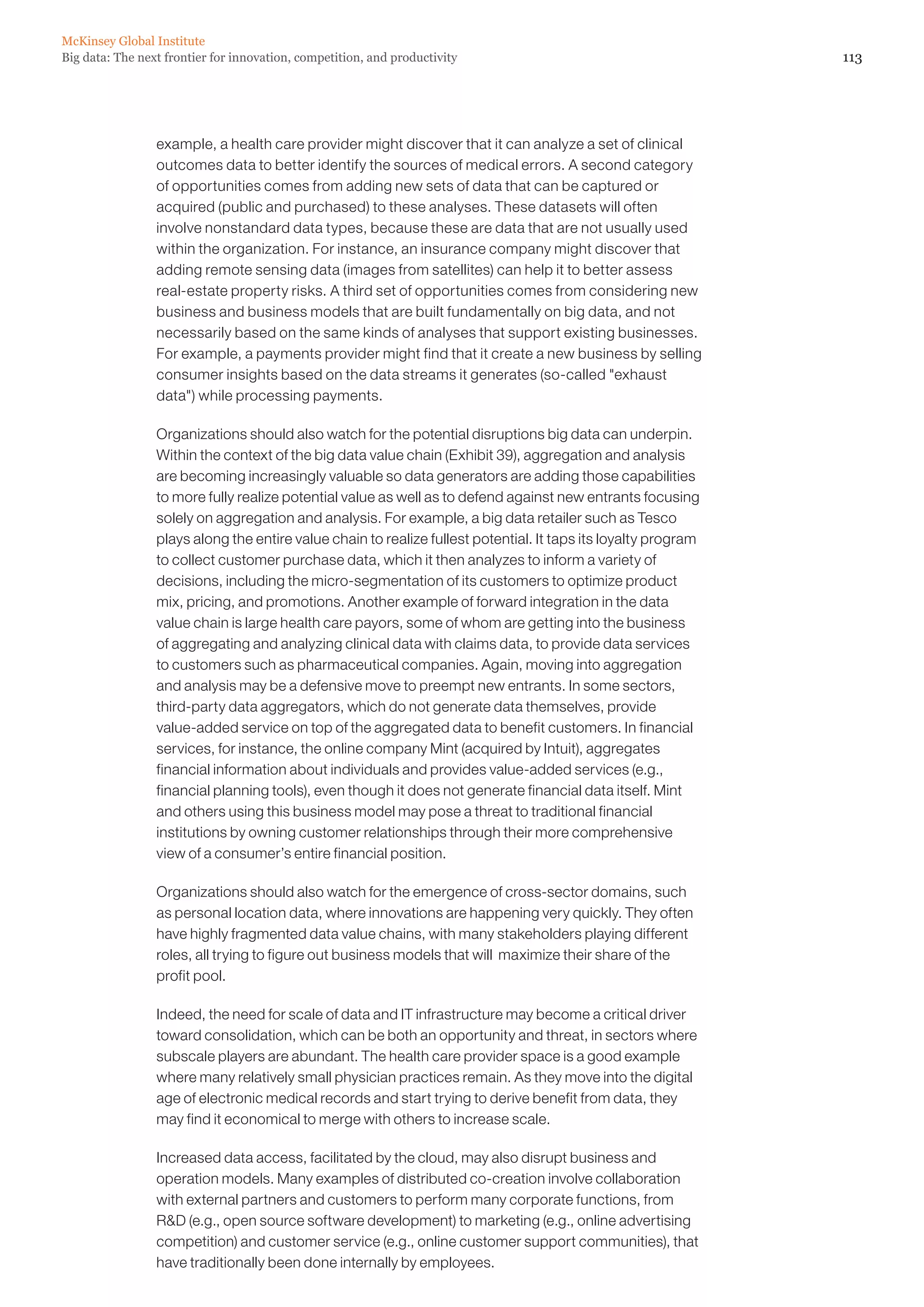 McKinsey Global Institute
Big data: The next frontier for innovation, competition, and productivity                                       113




                 example, a health care provider might discover that it can analyze a set of clinical
                 outcomes data to better identify the sources of medical errors. A second category
                 of opportunities comes from adding new sets of data that can be captured or
                 acquired (public and purchased) to these analyses. These datasets will often
                 involve nonstandard data types, because these are data that are not usually used
                 within the organization. For instance, an insurance company might discover that
                 adding remote sensing data (images from satellites) can help it to better assess
                 real-estate property risks. A third set of opportunities comes from considering new
                 business and business models that are built fundamentally on big data, and not
                 necessarily based on the same kinds of analyses that support existing businesses.
                 For example, a payments provider might find that it create a new business by selling
                 consumer insights based on the data streams it generates (so-called exhaust
                 data) while processing payments.

                 Organizations should also watch for the potential disruptions big data can underpin.
                 Within the context of the big data value chain (Exhibit 39), aggregation and analysis
                 are becoming increasingly valuable so data generators are adding those capabilities
                 to more fully realize potential value as well as to defend against new entrants focusing
                 solely on aggregation and analysis. For example, a big data retailer such as Tesco
                 plays along the entire value chain to realize fullest potential. It taps its loyalty program
                 to collect customer purchase data, which it then analyzes to inform a variety of
                 decisions, including the micro-segmentation of its customers to optimize product
                 mix, pricing, and promotions. Another example of forward integration in the data
                 value chain is large health care payors, some of whom are getting into the business
                 of aggregating and analyzing clinical data with claims data, to provide data services
                 to customers such as pharmaceutical companies. Again, moving into aggregation
                 and analysis may be a defensive move to preempt new entrants. In some sectors,
                 third-party data aggregators, which do not generate data themselves, provide
                 value-added service on top of the aggregated data to benefit customers. In financial
                 services, for instance, the online company Mint (acquired by Intuit), aggregates
                 financial information about individuals and provides value-added services (e.g.,
                 financial planning tools), even though it does not generate financial data itself. Mint
                 and others using this business model may pose a threat to traditional financial
                 institutions by owning customer relationships through their more comprehensive
                 view of a consumer’s entire financial position.

                 Organizations should also watch for the emergence of cross-sector domains, such
                 as personal location data, where innovations are happening very quickly. They often
                 have highly fragmented data value chains, with many stakeholders playing different
                 roles, all trying to figure out business models that will maximize their share of the
                 profit pool.

                 Indeed, the need for scale of data and IT infrastructure may become a critical driver
                 toward consolidation, which can be both an opportunity and threat, in sectors where
                 subscale players are abundant. The health care provider space is a good example
                 where many relatively small physician practices remain. As they move into the digital
                 age of electronic medical records and start trying to derive benefit from data, they
                 may find it economical to merge with others to increase scale.

                 Increased data access, facilitated by the cloud, may also disrupt business and
                 operation models. Many examples of distributed co-creation involve collaboration
                 with external partners and customers to perform many corporate functions, from
                 RD (e.g., open source software development) to marketing (e.g., online advertising
                 competition) and customer service (e.g., online customer support communities), that
                 have traditionally been done internally by employees.
 