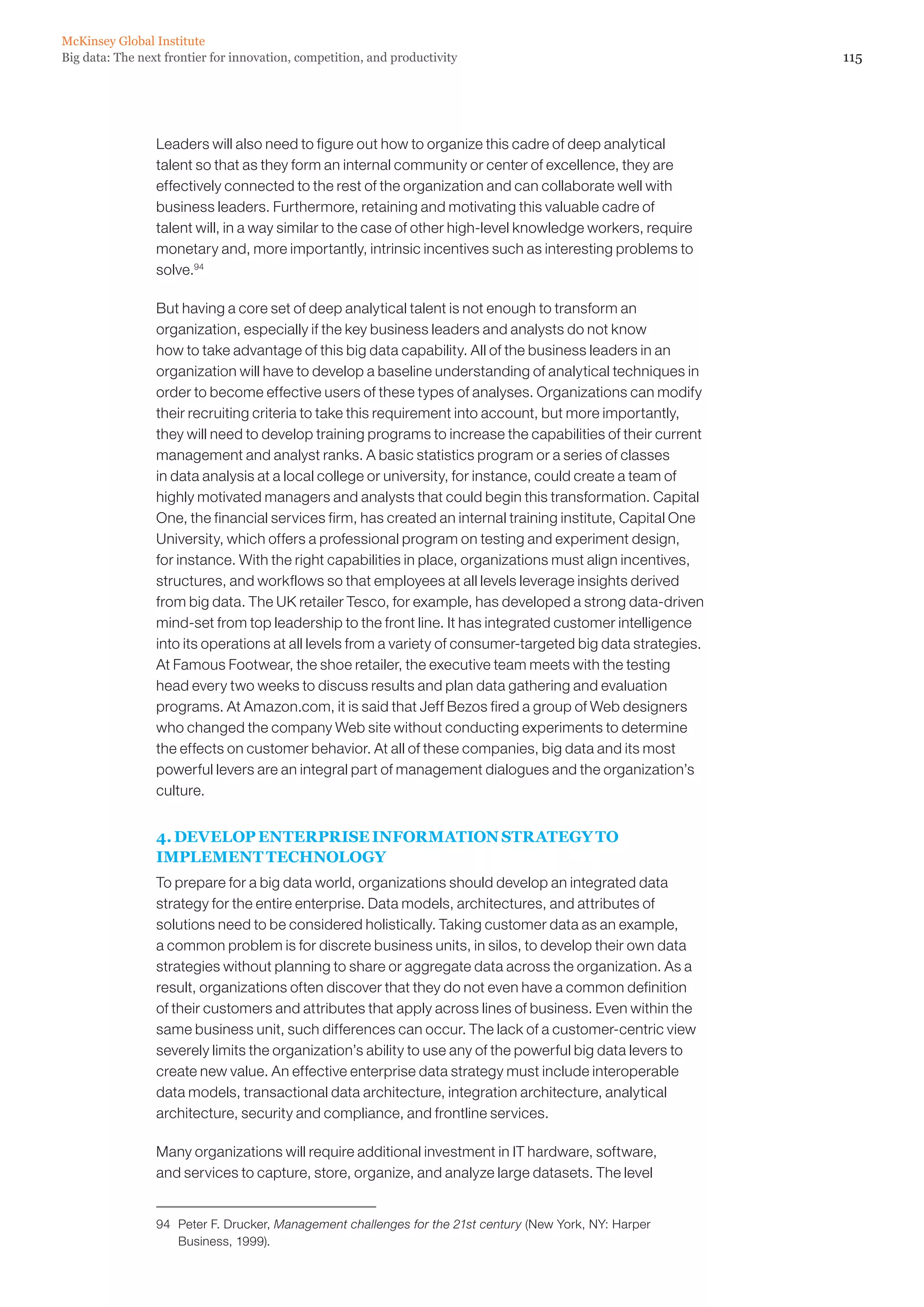 McKinsey Global Institute
Big data: The next frontier for innovation, competition, and productivity                                     115




                 Leaders will also need to figure out how to organize this cadre of deep analytical
                 talent so that as they form an internal community or center of excellence, they are
                 effectively connected to the rest of the organization and can collaborate well with
                 business leaders. Furthermore, retaining and motivating this valuable cadre of
                 talent will, in a way similar to the case of other high-level knowledge workers, require
                 monetary and, more importantly, intrinsic incentives such as interesting problems to
                 solve.94

                 But having a core set of deep analytical talent is not enough to transform an
                 organization, especially if the key business leaders and analysts do not know
                 how to take advantage of this big data capability. All of the business leaders in an
                 organization will have to develop a baseline understanding of analytical techniques in
                 order to become effective users of these types of analyses. Organizations can modify
                 their recruiting criteria to take this requirement into account, but more importantly,
                 they will need to develop training programs to increase the capabilities of their current
                 management and analyst ranks. A basic statistics program or a series of classes
                 in data analysis at a local college or university, for instance, could create a team of
                 highly motivated managers and analysts that could begin this transformation. Capital
                 One, the financial services firm, has created an internal training institute, Capital One
                 University, which offers a professional program on testing and experiment design,
                 for instance. With the right capabilities in place, organizations must align incentives,
                 structures, and workflows so that employees at all levels leverage insights derived
                 from big data. The UK retailer Tesco, for example, has developed a strong data-driven
                 mind-set from top leadership to the front line. It has integrated customer intelligence
                 into its operations at all levels from a variety of consumer-targeted big data strategies.
                 At Famous Footwear, the shoe retailer, the executive team meets with the testing
                 head every two weeks to discuss results and plan data gathering and evaluation
                 programs. At Amazon.com, it is said that Jeff Bezos fired a group of Web designers
                 who changed the company Web site without conducting experiments to determine
                 the effects on customer behavior. At all of these companies, big data and its most
                 powerful levers are an integral part of management dialogues and the organization’s
                 culture.


                 4. DEVELOP ENTERPRISE INFORMATION STRATEGY TO
                 IMPLEMENT TECHNOLOGY
                 To prepare for a big data world, organizations should develop an integrated data
                 strategy for the entire enterprise. Data models, architectures, and attributes of
                 solutions need to be considered holistically. Taking customer data as an example,
                 a common problem is for discrete business units, in silos, to develop their own data
                 strategies without planning to share or aggregate data across the organization. As a
                 result, organizations often discover that they do not even have a common definition
                 of their customers and attributes that apply across lines of business. Even within the
                 same business unit, such differences can occur. The lack of a customer-centric view
                 severely limits the organization’s ability to use any of the powerful big data levers to
                 create new value. An effective enterprise data strategy must include interoperable
                 data models, transactional data architecture, integration architecture, analytical
                 architecture, security and compliance, and frontline services.

                 Many organizations will require additional investment in IT hardware, software,
                 and services to capture, store, organize, and analyze large datasets. The level


                 94	 Peter F. Drucker, Management challenges for the 21st century (New York, NY: Harper
                     Business, 1999).
 