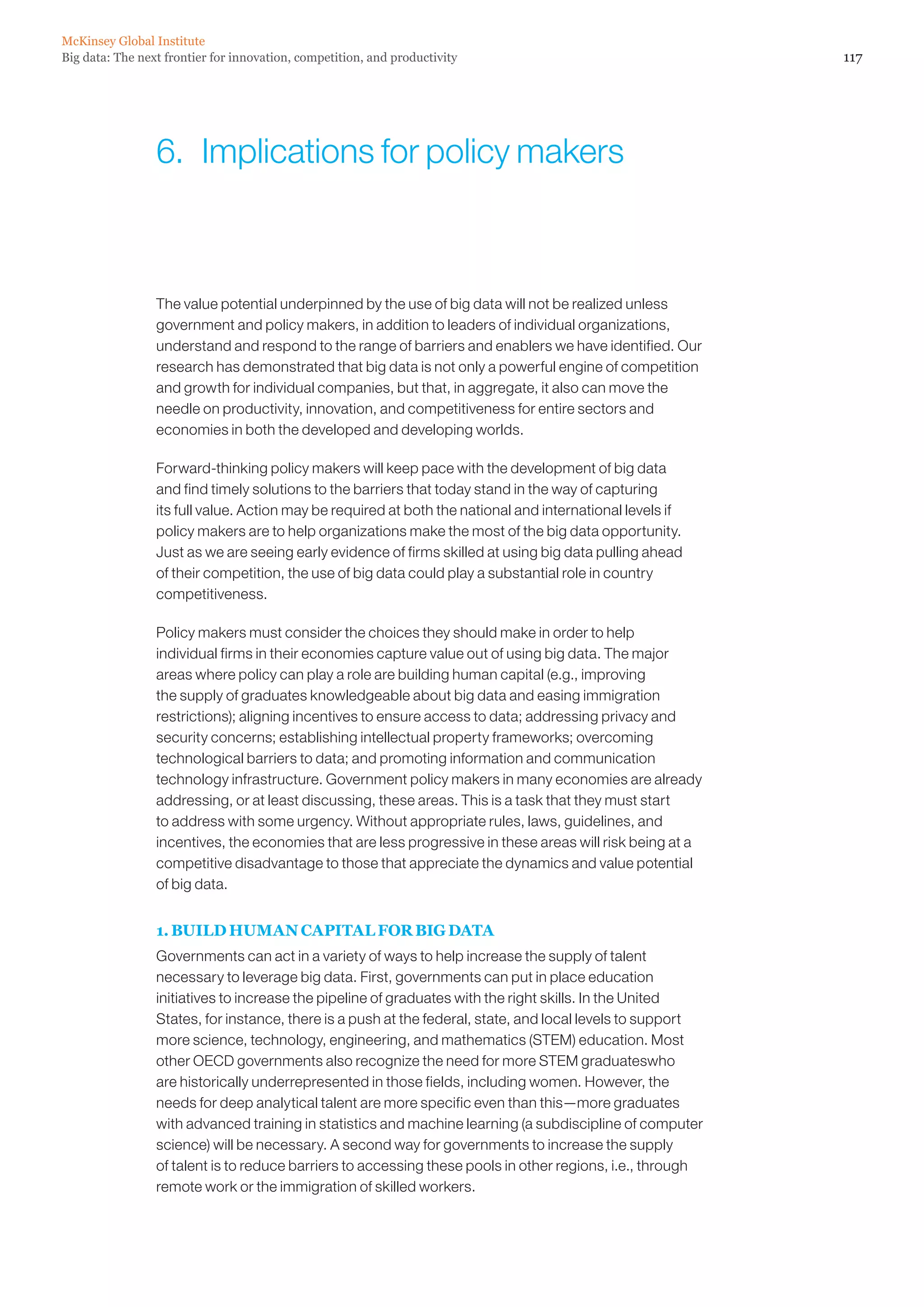 McKinsey Global Institute
Big data: The next frontier for innovation, competition, and productivity                                   117




                 6.  Implications for policy makers



                 The value potential underpinned by the use of big data will not be realized unless
                 government and policy makers, in addition to leaders of individual organizations,
                 understand and respond to the range of barriers and enablers we have identified. Our
                 research has demonstrated that big data is not only a powerful engine of competition
                 and growth for individual companies, but that, in aggregate, it also can move the
                 needle on productivity, innovation, and competitiveness for entire sectors and
                 economies in both the developed and developing worlds.

                 Forward-thinking policy makers will keep pace with the development of big data
                 and find timely solutions to the barriers that today stand in the way of capturing
                 its full value. Action may be required at both the national and international levels if
                 policy makers are to help organizations make the most of the big data opportunity.
                 Just as we are seeing early evidence of firms skilled at using big data pulling ahead
                 of their competition, the use of big data could play a substantial role in country
                 competitiveness.

                 Policy makers must consider the choices they should make in order to help
                 individual firms in their economies capture value out of using big data. The major
                 areas where policy can play a role are building human capital (e.g., improving
                 the supply of graduates knowledgeable about big data and easing immigration
                 restrictions); aligning incentives to ensure access to data; addressing privacy and
                 security concerns; establishing intellectual property frameworks; overcoming
                 technological barriers to data; and promoting information and communication
                 technology infrastructure. Government policy makers in many economies are already
                 addressing, or at least discussing, these areas. This is a task that they must start
                 to address with some urgency. Without appropriate rules, laws, guidelines, and
                 incentives, the economies that are less progressive in these areas will risk being at a
                 competitive disadvantage to those that appreciate the dynamics and value potential
                 of big data.


                 1. BUILD HUMAN CAPITAL FOR BIG DATA
                 Governments can act in a variety of ways to help increase the supply of talent
                 necessary to leverage big data. First, governments can put in place education
                 initiatives to increase the pipeline of graduates with the right skills. In the United
                 States, for instance, there is a push at the federal, state, and local levels to support
                 more science, technology, engineering, and mathematics (STEM) education. Most
                 other OECD governments also recognize the need for more STEM graduateswho
                 are historically underrepresented in those fields, including women. However, the
                 needs for deep analytical talent are more specific even than this—more graduates
                 with advanced training in statistics and machine learning (a subdiscipline of computer
                 science) will be necessary. A second way for governments to increase the supply
                 of talent is to reduce barriers to accessing these pools in other regions, i.e., through
                 remote work or the immigration of skilled workers.
 