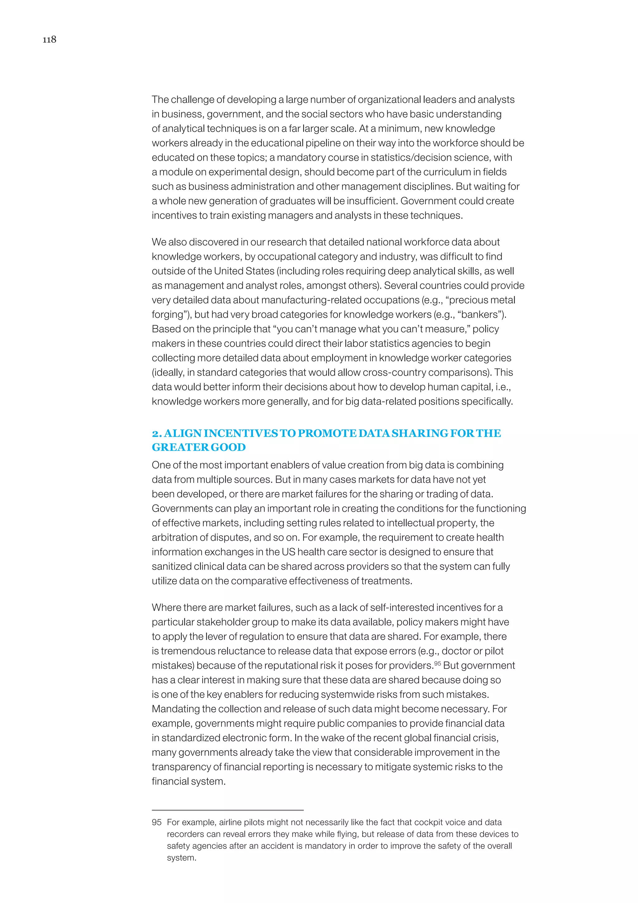 118




      The challenge of developing a large number of organizational leaders and analysts
      in business, government, and the social sectors who have basic understanding
      of analytical techniques is on a far larger scale. At a minimum, new knowledge
      workers already in the educational pipeline on their way into the workforce should be
      educated on these topics; a mandatory course in statistics/decision science, with
      a module on experimental design, should become part of the curriculum in fields
      such as business administration and other management disciplines. But waiting for
      a whole new generation of graduates will be insufficient. Government could create
      incentives to train existing managers and analysts in these techniques.

      We also discovered in our research that detailed national workforce data about
      knowledge workers, by occupational category and industry, was difficult to find
      outside of the United States (including roles requiring deep analytical skills, as well
      as management and analyst roles, amongst others). Several countries could provide
      very detailed data about manufacturing-related occupations (e.g., “precious metal
      forging”), but had very broad categories for knowledge workers (e.g., “bankers”).
      Based on the principle that “you can’t manage what you can’t measure,” policy
      makers in these countries could direct their labor statistics agencies to begin
      collecting more detailed data about employment in knowledge worker categories
      (ideally, in standard categories that would allow cross-country comparisons). This
      data would better inform their decisions about how to develop human capital, i.e.,
      knowledge workers more generally, and for big data-related positions specifically.


      2. ALIGN INCENTIVES TO PROMOTE DATA SHARING FOR THE
      GREATER GOOD
      One of the most important enablers of value creation from big data is combining
      data from multiple sources. But in many cases markets for data have not yet
      been developed, or there are market failures for the sharing or trading of data.
      Governments can play an important role in creating the conditions for the functioning
      of effective markets, including setting rules related to intellectual property, the
      arbitration of disputes, and so on. For example, the requirement to create health
      information exchanges in the US health care sector is designed to ensure that
      sanitized clinical data can be shared across providers so that the system can fully
      utilize data on the comparative effectiveness of treatments.

      Where there are market failures, such as a lack of self-interested incentives for a
      particular stakeholder group to make its data available, policy makers might have
      to apply the lever of regulation to ensure that data are shared. For example, there
      is tremendous reluctance to release data that expose errors (e.g., doctor or pilot
      mistakes) because of the reputational risk it poses for providers.95 But government
      has a clear interest in making sure that these data are shared because doing so
      is one of the key enablers for reducing systemwide risks from such mistakes.
      Mandating the collection and release of such data might become necessary. For
      example, governments might require public companies to provide financial data
      in standardized electronic form. In the wake of the recent global financial crisis,
      many governments already take the view that considerable improvement in the
      transparency of financial reporting is necessary to mitigate systemic risks to the
      financial system.


      95	 For example, airline pilots might not necessarily like the fact that cockpit voice and data
          recorders can reveal errors they make while flying, but release of data from these devices to
          safety agencies after an accident is mandatory in order to improve the safety of the overall
          system.
 