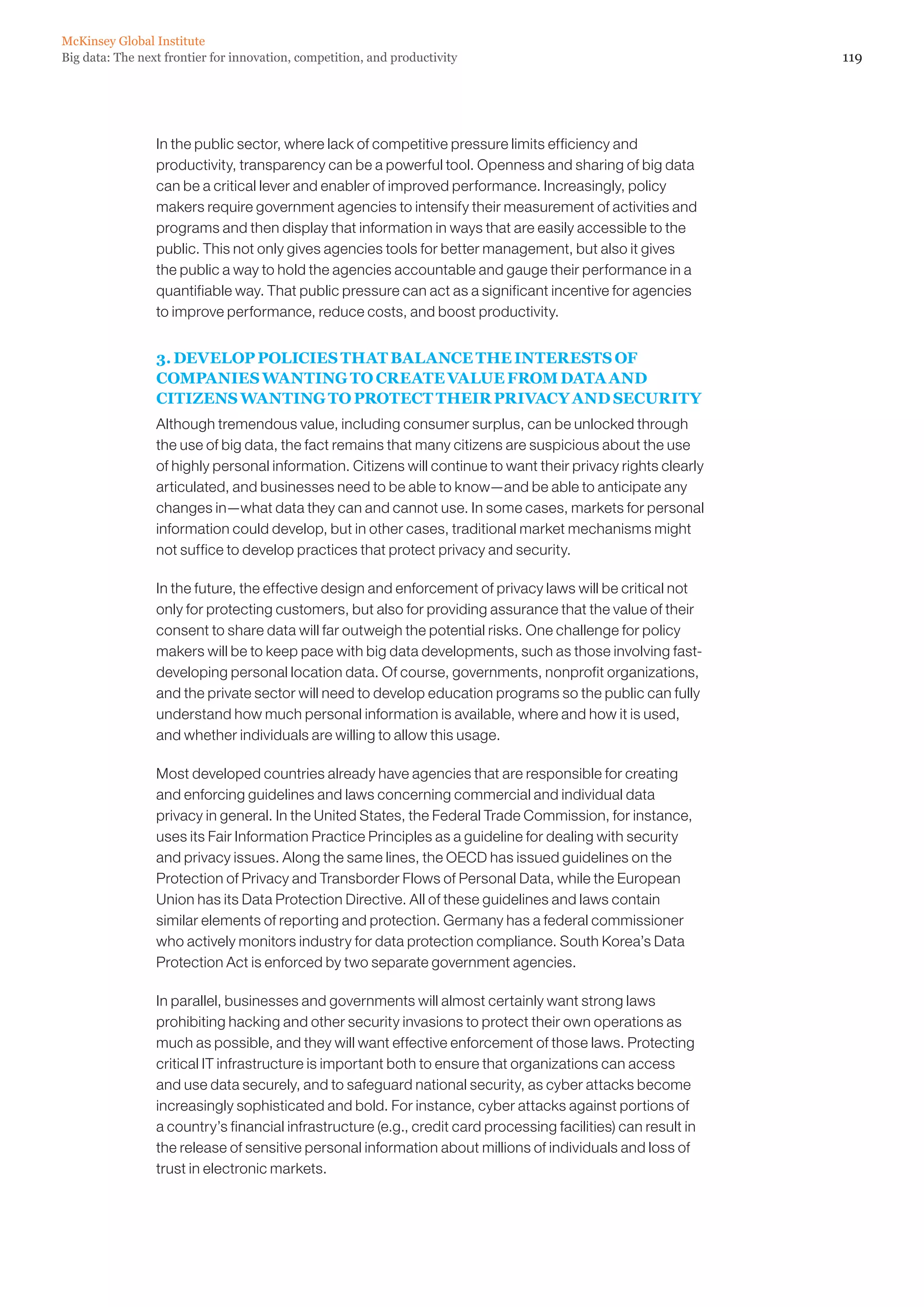 McKinsey Global Institute
Big data: The next frontier for innovation, competition, and productivity                                       119




                 In the public sector, where lack of competitive pressure limits efficiency and
                 productivity, transparency can be a powerful tool. Openness and sharing of big data
                 can be a critical lever and enabler of improved performance. Increasingly, policy
                 makers require government agencies to intensify their measurement of activities and
                 programs and then display that information in ways that are easily accessible to the
                 public. This not only gives agencies tools for better management, but also it gives
                 the public a way to hold the agencies accountable and gauge their performance in a
                 quantifiable way. That public pressure can act as a significant incentive for agencies
                 to improve performance, reduce costs, and boost productivity.


                 3. DEVELOP POLICIES THAT BALANCE THE INTERESTS OF
                 COMPANIES WANTING TO CREATE VALUE FROM DATA AND
                 CITIZENS WANTING TO PROTECT THEIR PRIVACY AND SECURITY
                 Although tremendous value, including consumer surplus, can be unlocked through
                 the use of big data, the fact remains that many citizens are suspicious about the use
                 of highly personal information. Citizens will continue to want their privacy rights clearly
                 articulated, and businesses need to be able to know—and be able to anticipate any
                 changes in—what data they can and cannot use. In some cases, markets for personal
                 information could develop, but in other cases, traditional market mechanisms might
                 not suffice to develop practices that protect privacy and security.

                 In the future, the effective design and enforcement of privacy laws will be critical not
                 only for protecting customers, but also for providing assurance that the value of their
                 consent to share data will far outweigh the potential risks. One challenge for policy
                 makers will be to keep pace with big data developments, such as those involving fast-
                 developing personal location data. Of course, governments, nonprofit organizations,
                 and the private sector will need to develop education programs so the public can fully
                 understand how much personal information is available, where and how it is used,
                 and whether individuals are willing to allow this usage.

                 Most developed countries already have agencies that are responsible for creating
                 and enforcing guidelines and laws concerning commercial and individual data
                 privacy in general. In the United States, the Federal Trade Commission, for instance,
                 uses its Fair Information Practice Principles as a guideline for dealing with security
                 and privacy issues. Along the same lines, the OECD has issued guidelines on the
                 Protection of Privacy and Transborder Flows of Personal Data, while the European
                 Union has its Data Protection Directive. All of these guidelines and laws contain
                 similar elements of reporting and protection. Germany has a federal commissioner
                 who actively monitors industry for data protection compliance. South Korea’s Data
                 Protection Act is enforced by two separate government agencies.

                 In parallel, businesses and governments will almost certainly want strong laws
                 prohibiting hacking and other security invasions to protect their own operations as
                 much as possible, and they will want effective enforcement of those laws. Protecting
                 critical IT infrastructure is important both to ensure that organizations can access
                 and use data securely, and to safeguard national security, as cyber attacks become
                 increasingly sophisticated and bold. For instance, cyber attacks against portions of
                 a country’s financial infrastructure (e.g., credit card processing facilities) can result in
                 the release of sensitive personal information about millions of individuals and loss of
                 trust in electronic markets.
 
