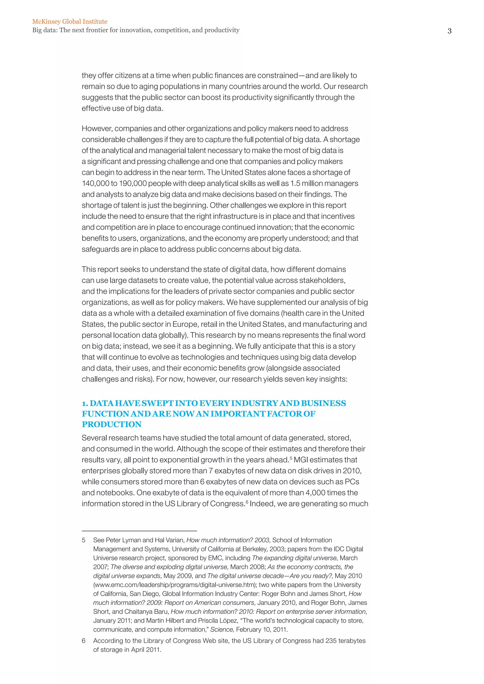McKinsey Global Institute
Big data: The next frontier for innovation, competition, and productivity                                                3




                 they offer citizens at a time when public finances are constrained—and are likely to
                 remain so due to aging populations in many countries around the world. Our research
                 suggests that the public sector can boost its productivity significantly through the
                 effective use of big data.

                 However, companies and other organizations and policy makers need to address
                 considerable challenges if they are to capture the full potential of big data. A shortage
                 of the analytical and managerial talent necessary to make the most of big data is
                 a significant and pressing challenge and one that companies and policy makers
                 can begin to address in the near term. The United States alone faces a shortage of
                 140,000 to 190,000 people with deep analytical skills as well as 1.5 million managers
                 and analysts to analyze big data and make decisions based on their findings. The
                 shortage of talent is just the beginning. Other challenges we explore in this report
                 include the need to ensure that the right infrastructure is in place and that incentives
                 and competition are in place to encourage continued innovation; that the economic
                 benefits to users, organizations, and the economy are properly understood; and that
                 safeguards are in place to address public concerns about big data.

                 This report seeks to understand the state of digital data, how different domains
                 can use large datasets to create value, the potential value across stakeholders,
                 and the implications for the leaders of private sector companies and public sector
                 organizations, as well as for policy makers. We have supplemented our analysis of big
                 data as a whole with a detailed examination of five domains (health care in the United
                 States, the public sector in Europe, retail in the United States, and manufacturing and
                 personal location data globally). This research by no means represents the final word
                 on big data; instead, we see it as a beginning. We fully anticipate that this is a story
                 that will continue to evolve as technologies and techniques using big data develop
                 and data, their uses, and their economic benefits grow (alongside associated
                 challenges and risks). For now, however, our research yields seven key insights:


                 1. DATA HAVE SWEPT INTO EVERY INDUSTRY AND BUSINESS
                 FUNCTION AND ARE NOW AN IMPORTANT FACTOR OF
                 PRODUCTION
                 Several research teams have studied the total amount of data generated, stored,
                 and consumed in the world. Although the scope of their estimates and therefore their
                 results vary, all point to exponential growth in the years ahead.5 MGI estimates that
                 enterprises globally stored more than 7 exabytes of new data on disk drives in 2010,
                 while consumers stored more than 6 exabytes of new data on devices such as PCs
                 and notebooks. One exabyte of data is the equivalent of more than 4,000 times the
                 information stored in the US Library of Congress.6 Indeed, we are generating so much



                 5	 See Peter Lyman and Hal Varian, How much information? 2003, School of Information
                    Management and Systems, University of California at Berkeley, 2003; papers from the IDC Digital
                    Universe research project, sponsored by EMC, including The expanding digital universe, March
                    2007; The diverse and exploding digital universe, March 2008; As the economy contracts, the
                    digital universe expands, May 2009, and The digital universe decade—Are you ready?, May 2010
                    (www.emc.com/leadership/programs/digital-universe.htm); two white papers from the University
                    of California, San Diego, Global Information Industry Center: Roger Bohn and James Short, How
                    much information? 2009: Report on American consumers, January 2010, and Roger Bohn, James
                    Short, and Chaitanya Baru, How much information? 2010: Report on enterprise server information,
                    January 2011; and Martin Hilbert and Priscila López, “The world’s technological capacity to store,
                    communicate, and compute information,” Science, February 10, 2011.
                 6	 According to the Library of Congress Web site, the US Library of Congress had 235 terabytes
                    of storage in April 2011.
 