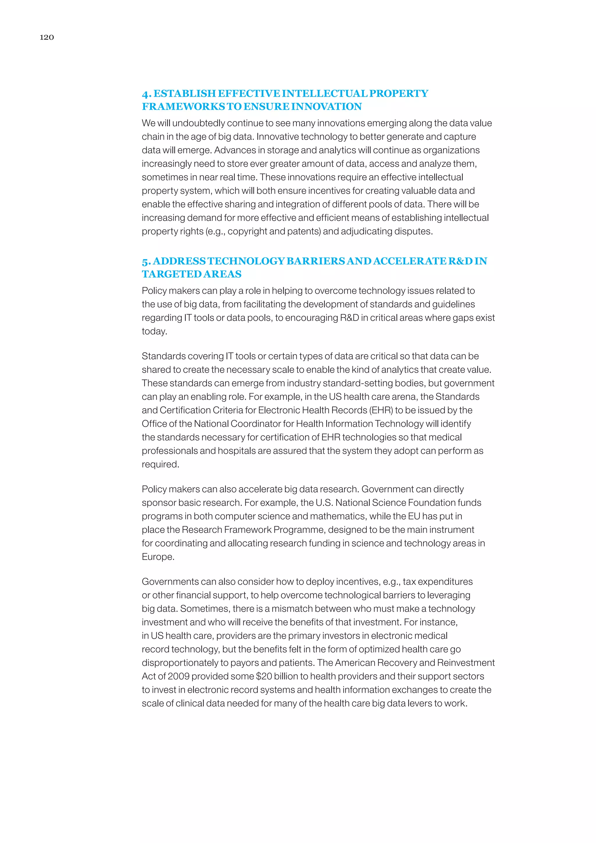 120




      4. ESTABLISH EFFECTIVE INTELLECTUAL PROPERTY
      FRAMEWORKS TO ENSURE INNOVATION
      We will undoubtedly continue to see many innovations emerging along the data value
      chain in the age of big data. Innovative technology to better generate and capture
      data will emerge. Advances in storage and analytics will continue as organizations
      increasingly need to store ever greater amount of data, access and analyze them,
      sometimes in near real time. These innovations require an effective intellectual
      property system, which will both ensure incentives for creating valuable data and
      enable the effective sharing and integration of different pools of data. There will be
      increasing demand for more effective and efficient means of establishing intellectual
      property rights (e.g., copyright and patents) and adjudicating disputes.


      5. ADDRESS TECHNOLOGY BARRIERS AND ACCELERATE RD IN
      TARGETED AREAS
      Policy makers can play a role in helping to overcome technology issues related to
      the use of big data, from facilitating the development of standards and guidelines
      regarding IT tools or data pools, to encouraging RD in critical areas where gaps exist
      today.

      Standards covering IT tools or certain types of data are critical so that data can be
      shared to create the necessary scale to enable the kind of analytics that create value.
      These standards can emerge from industry standard-setting bodies, but government
      can play an enabling role. For example, in the US health care arena, the Standards
      and Certification Criteria for Electronic Health Records (EHR) to be issued by the
      Office of the National Coordinator for Health Information Technology will identify
      the standards necessary for certification of EHR technologies so that medical
      professionals and hospitals are assured that the system they adopt can perform as
      required.

      Policy makers can also accelerate big data research. Government can directly
      sponsor basic research. For example, the U.S. National Science Foundation funds
      programs in both computer science and mathematics, while the EU has put in
      place the Research Framework Programme, designed to be the main instrument
      for coordinating and allocating research funding in science and technology areas in
      Europe.

      Governments can also consider how to deploy incentives, e.g., tax expenditures
      or other financial support, to help overcome technological barriers to leveraging
      big data. Sometimes, there is a mismatch between who must make a technology
      investment and who will receive the benefits of that investment. For instance,
      in US health care, providers are the primary investors in electronic medical
      record technology, but the benefits felt in the form of optimized health care go
      disproportionately to payors and patients. The American Recovery and Reinvestment
      Act of 2009 provided some $20 billion to health providers and their support sectors
      to invest in electronic record systems and health information exchanges to create the
      scale of clinical data needed for many of the health care big data levers to work.
 