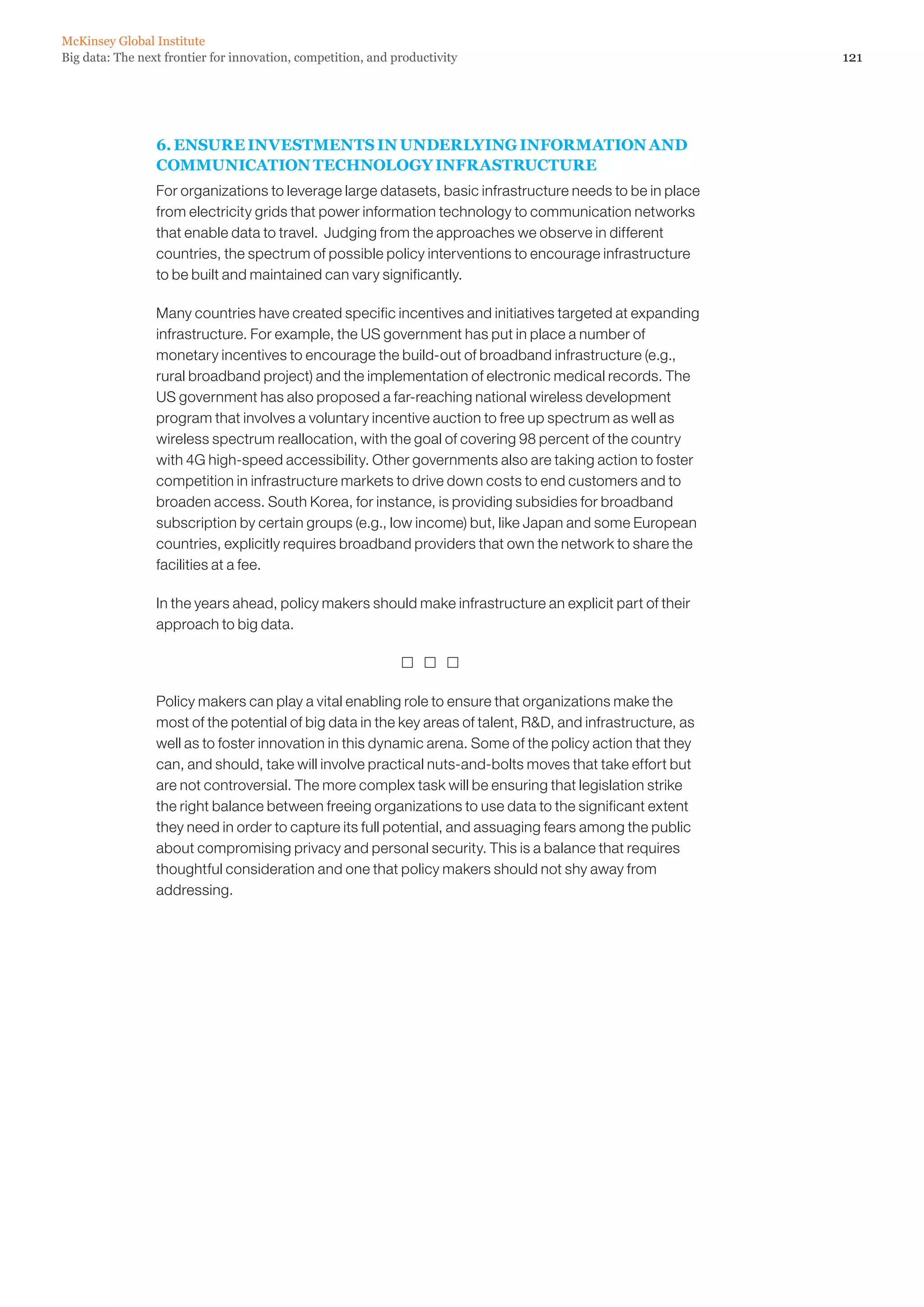 McKinsey Global Institute
Big data: The next frontier for innovation, competition, and productivity                                    121




                 6. ENSURE INVESTMENTS IN UNDERLYING INFORMATION AND
                 COMMUNICATION TECHNOLOGY INFRASTRUCTURE
                 For organizations to leverage large datasets, basic infrastructure needs to be in place
                 from electricity grids that power information technology to communication networks
                 that enable data to travel. Judging from the approaches we observe in different
                 countries, the spectrum of possible policy interventions to encourage infrastructure
                 to be built and maintained can vary significantly.

                 Many countries have created specific incentives and initiatives targeted at expanding
                 infrastructure. For example, the US government has put in place a number of
                 monetary incentives to encourage the build-out of broadband infrastructure (e.g.,
                 rural broadband project) and the implementation of electronic medical records. The
                 US government has also proposed a far-reaching national wireless development
                 program that involves a voluntary incentive auction to free up spectrum as well as
                 wireless spectrum reallocation, with the goal of covering 98 percent of the country
                 with 4G high-speed accessibility. Other governments also are taking action to foster
                 competition in infrastructure markets to drive down costs to end customers and to
                 broaden access. South Korea, for instance, is providing subsidies for broadband
                 subscription by certain groups (e.g., low income) but, like Japan and some European
                 countries, explicitly requires broadband providers that own the network to share the
                 facilities at a fee.

                 In the years ahead, policy makers should make infrastructure an explicit part of their
                 approach to big data.

                                                                

                 Policy makers can play a vital enabling role to ensure that organizations make the
                 most of the potential of big data in the key areas of talent, RD, and infrastructure, as
                 well as to foster innovation in this dynamic arena. Some of the policy action that they
                 can, and should, take will involve practical nuts-and-bolts moves that take effort but
                 are not controversial. The more complex task will be ensuring that legislation strike
                 the right balance between freeing organizations to use data to the significant extent
                 they need in order to capture its full potential, and assuaging fears among the public
                 about compromising privacy and personal security. This is a balance that requires
                 thoughtful consideration and one that policy makers should not shy away from
                 addressing.
 