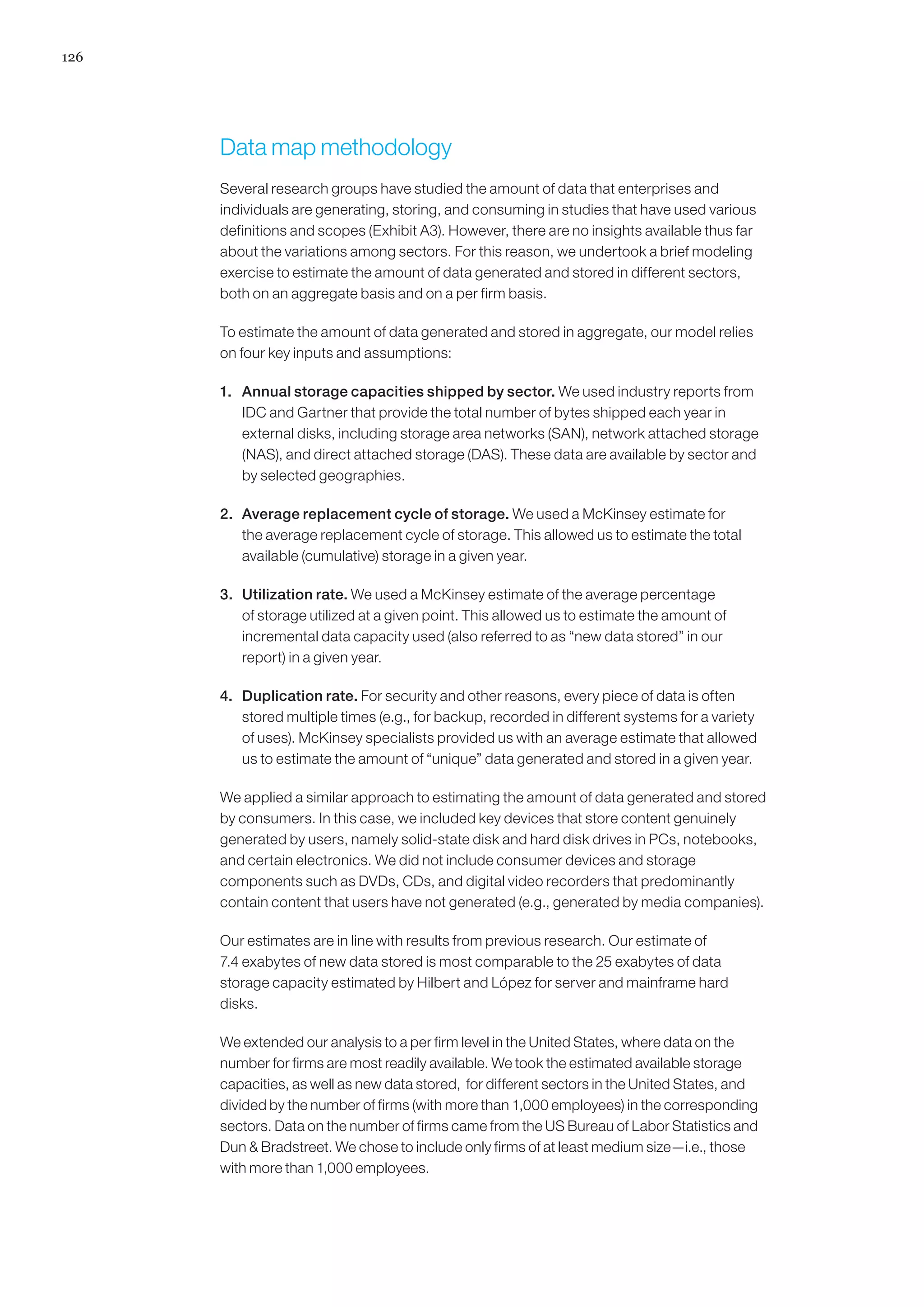126




      Data map methodology	
      Several research groups have studied the amount of data that enterprises and
      individuals are generating, storing, and consuming in studies that have used various
      definitions and scopes (Exhibit A3). However, there are no insights available thus far
      about the variations among sectors. For this reason, we undertook a brief modeling
      exercise to estimate the amount of data generated and stored in different sectors,
      both on an aggregate basis and on a per firm basis.

      To estimate the amount of data generated and stored in aggregate, our model relies
      on four key inputs and assumptions:

      1.	 Annual storage capacities shipped by sector. We used industry reports from
          IDC and Gartner that provide the total number of bytes shipped each year in
          external disks, including storage area networks (SAN), network attached storage
          (NAS), and direct attached storage (DAS). These data are available by sector and
          by selected geographies.

      2.	 Average replacement cycle of storage. We used a McKinsey estimate for
          the average replacement cycle of storage. This allowed us to estimate the total
          available (cumulative) storage in a given year.

      3.	 Utilization rate. We used a McKinsey estimate of the average percentage
          of storage utilized at a given point. This allowed us to estimate the amount of
          incremental data capacity used (also referred to as “new data stored” in our
          report) in a given year.

      4.	 Duplication rate. For security and other reasons, every piece of data is often
          stored multiple times (e.g., for backup, recorded in different systems for a variety
          of uses). McKinsey specialists provided us with an average estimate that allowed
          us to estimate the amount of “unique” data generated and stored in a given year.

      We applied a similar approach to estimating the amount of data generated and stored
      by consumers. In this case, we included key devices that store content genuinely
      generated by users, namely solid-state disk and hard disk drives in PCs, notebooks,
      and certain electronics. We did not include consumer devices and storage
      components such as DVDs, CDs, and digital video recorders that predominantly
      contain content that users have not generated (e.g., generated by media companies).

      Our estimates are in line with results from previous research. Our estimate of
      7.4 exabytes of new data stored is most comparable to the 25 exabytes of data
      storage capacity estimated by Hilbert and López for server and mainframe hard
      disks.

      We extended our analysis to a per firm level in the United States, where data on the
      number for firms are most readily available. We took the estimated available storage
      capacities, as well as new data stored, for different sectors in the United States, and
      divided by the number of firms (with more than 1,000 employees) in the corresponding
      sectors. Data on the number of firms came from the US Bureau of Labor Statistics and
      Dun  Bradstreet. We chose to include only firms of at least medium size—i.e., those
      with more than 1,000 employees.
 