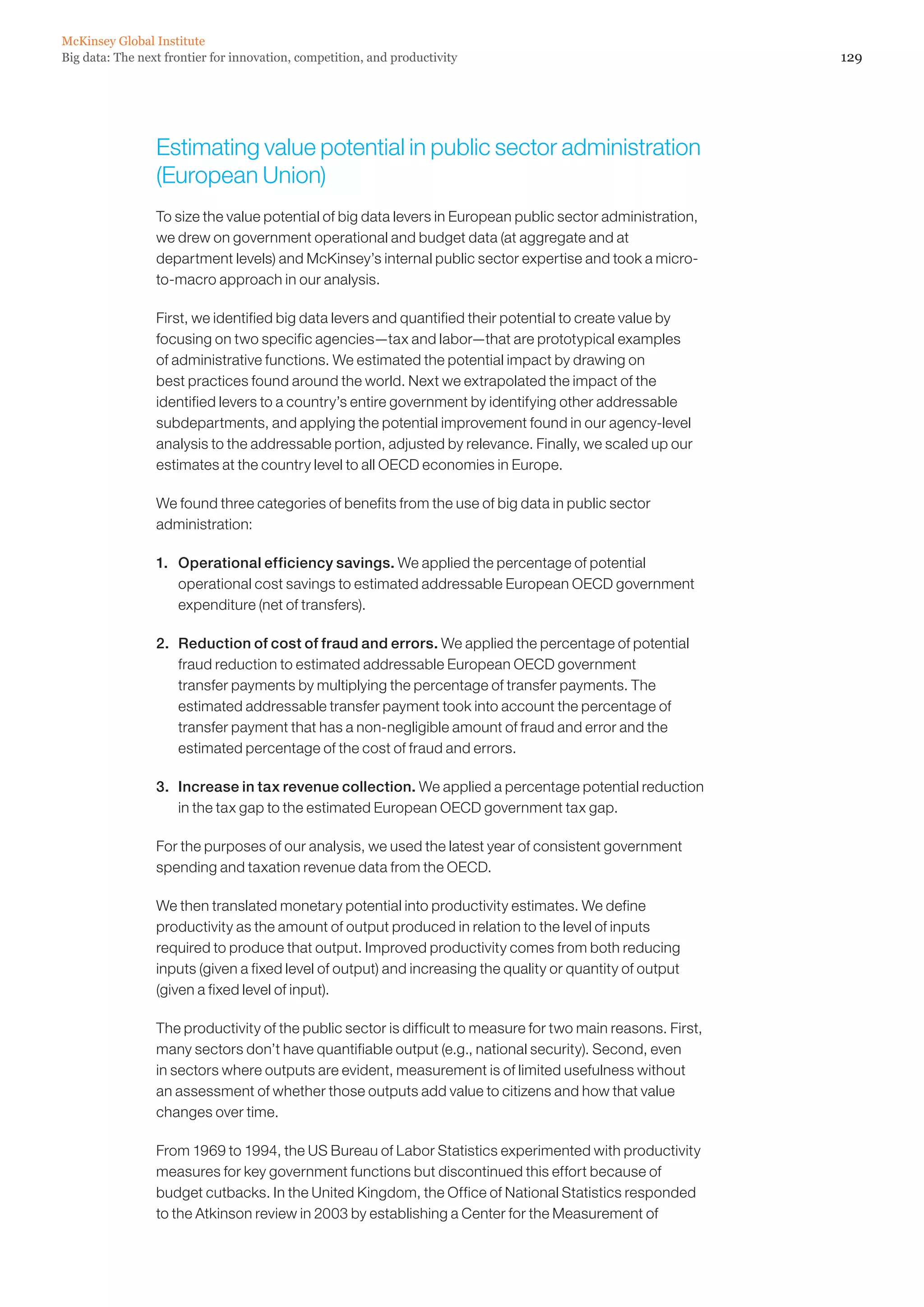 McKinsey Global Institute
Big data: The next frontier for innovation, competition, and productivity                                     129




                 Estimating value potential in public sector administration
                 (European Union)
                 To size the value potential of big data levers in European public sector administration,
                 we drew on government operational and budget data (at aggregate and at
                 department levels) and McKinsey’s internal public sector expertise and took a micro-
                 to-macro approach in our analysis.

                 First, we identified big data levers and quantified their potential to create value by
                 focusing on two specific agencies—tax and labor—that are prototypical examples
                 of administrative functions. We estimated the potential impact by drawing on
                 best practices found around the world. Next we extrapolated the impact of the
                 identified levers to a country’s entire government by identifying other addressable
                 subdepartments, and applying the potential improvement found in our agency-level
                 analysis to the addressable portion, adjusted by relevance. Finally, we scaled up our
                 estimates at the country level to all OECD economies in Europe.

                 We found three categories of benefits from the use of big data in public sector
                 administration:

                 1.	 Operational efficiency savings. We applied the percentage of potential
                     operational cost savings to estimated addressable European OECD government
                     expenditure (net of transfers).

                 2.	 Reduction of cost of fraud and errors. We applied the percentage of potential
                     fraud reduction to estimated addressable European OECD government
                     transfer payments by multiplying the percentage of transfer payments. The
                     estimated addressable transfer payment took into account the percentage of
                     transfer payment that has a non-negligible amount of fraud and error and the
                     estimated percentage of the cost of fraud and errors.

                 3.	 Increase in tax revenue collection. We applied a percentage potential reduction
                     in the tax gap to the estimated European OECD government tax gap.

                 For the purposes of our analysis, we used the latest year of consistent government
                 spending and taxation revenue data from the OECD.

                 We then translated monetary potential into productivity estimates. We define
                 productivity as the amount of output produced in relation to the level of inputs
                 required to produce that output. Improved productivity comes from both reducing
                 inputs (given a fixed level of output) and increasing the quality or quantity of output
                 (given a fixed level of input).

                 The productivity of the public sector is difficult to measure for two main reasons. First,
                 many sectors don’t have quantifiable output (e.g., national security). Second, even
                 in sectors where outputs are evident, measurement is of limited usefulness without
                 an assessment of whether those outputs add value to citizens and how that value
                 changes over time.

                 From 1969 to 1994, the US Bureau of Labor Statistics experimented with productivity
                 measures for key government functions but discontinued this effort because of
                 budget cutbacks. In the United Kingdom, the Office of National Statistics responded
                 to the Atkinson review in 2003 by establishing a Center for the Measurement of
 