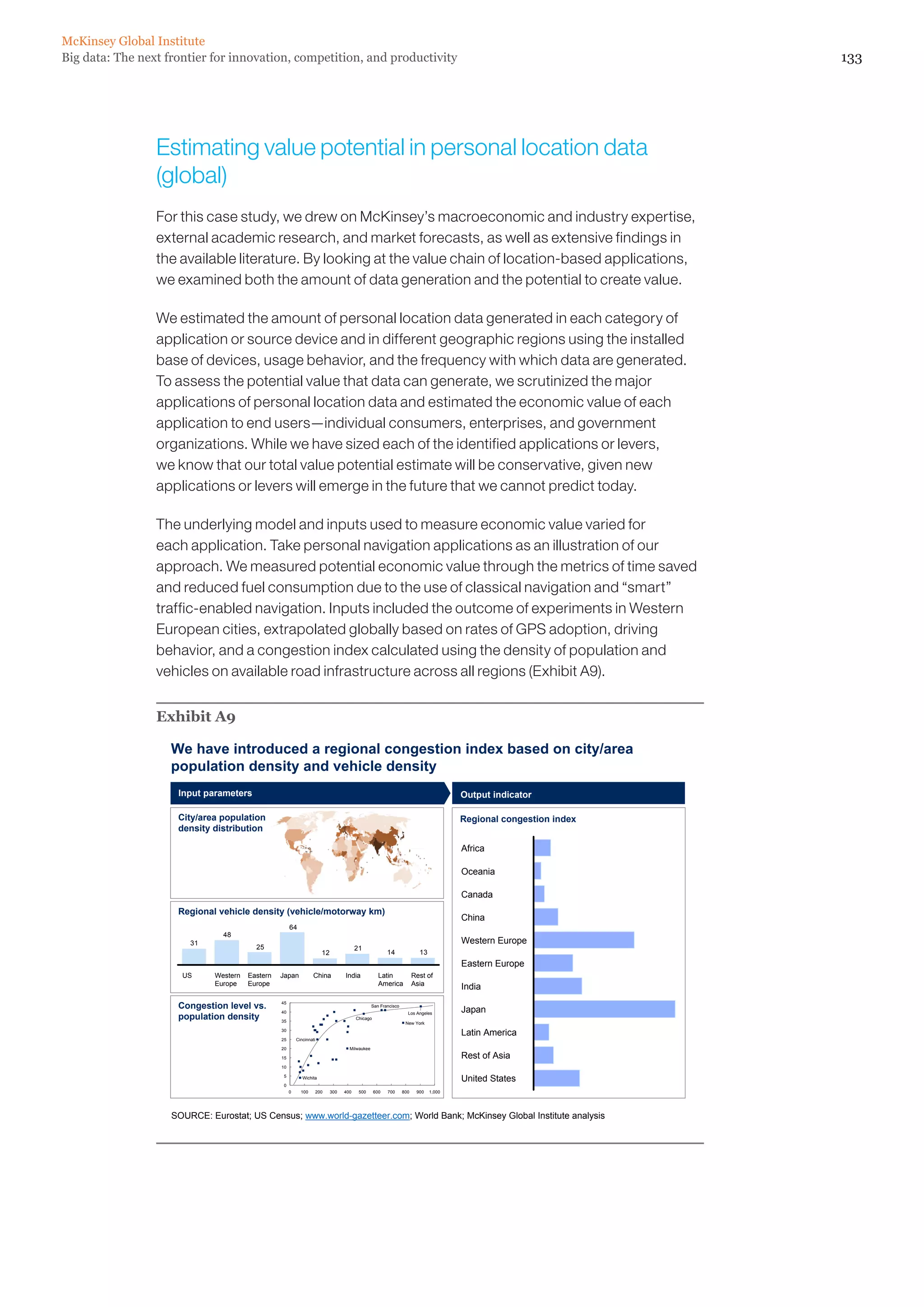 McKinsey Global Institute
Big data: The next frontier for innovation, competition, and productivity                                                                                         133




                 Estimating value potential in personal location data
                 (global)
                 For this case study, we drew on McKinsey’s macroeconomic and industry expertise,
                 external academic research, and market forecasts, as well as extensive findings in
                 the available literature. By looking at the value chain of location-based applications,
                 we examined both the amount of data generation and the potential to create value.

                 We estimated the amount of personal location data generated in each category of
                 application or source device and in different geographic regions using the installed
                 base of devices, usage behavior, and the frequency with which data are generated.
                 To assess the potential value that data can generate, we scrutinized the major
                 applications of personal location data and estimated the economic value of each
                 application to end users—individual consumers, enterprises, and government
                 organizations. While we have sized each of the identified applications or levers,
                 we know that our total value potential estimate will be conservative, given new
                 applications or levers will emerge in the future that we cannot predict today.

                 The underlying model and inputs used to measure economic value varied for
                 each application. Take personal navigation applications as an illustration of our
                 approach. We measured potential economic value through the metrics of time saved
                 and reduced fuel consumption due to the use of classical navigation and “smart”
                 traffic-enabled navigation. Inputs included the outcome of experiments in Western
                 European cities, extrapolated globally based on rates of GPS adoption, driving
                 behavior, and a congestion index calculated using the density of population and
                 vehicles on available road infrastructure across all regions (Exhibit A9).


                 Exhibit A9

                    We have introduced a regional congestion index based on city/area
                    population density and vehicle density
                     Input parameters                                                                                                 Output indicator

                     City/area population                                                                                             Regional congestion index
                     density distribution

                                                                                                                                      Africa

                                                                                                                                      Oceania

                                                                                                                                      Canada
                     Regional vehicle density (vehicle/motorway km)
                                                                                                                                      China
                                                       64
                                48
                        31                                                                                                            Western Europe
                                          25                                             21
                                                                        12                               14              13
                                                                                                                                      Eastern Europe
                      US      Western   Eastern   Japan            China           India             Latin             Rest of
                              Europe    Europe                                                       America           Asia
                                                                                                                                      India

                     Congestion level vs.         45
                                                                                                 San Francisco
                                                                                                                                      Japan
                                                  40
                     population density
                                                                                                                   Los Angeles
                                                                                         Chicago
                                                  35                                                              New York
                                                  30
                                                                                                                                      Latin America
                                                  25       Cincinnati

                                                  20                                 Milwaukee

                                                  15                                                                                  Rest of Asia
                                                  10

                                                   5          Wichita                                                                 United States
                                                   0
                                                       0     100    200      300   400    500      600   700     800    900   1,000




                    SOURCE: Eurostat; US Census; www.world-gazetteer.com; World Bank; McKinsey Global Institute analysis
 