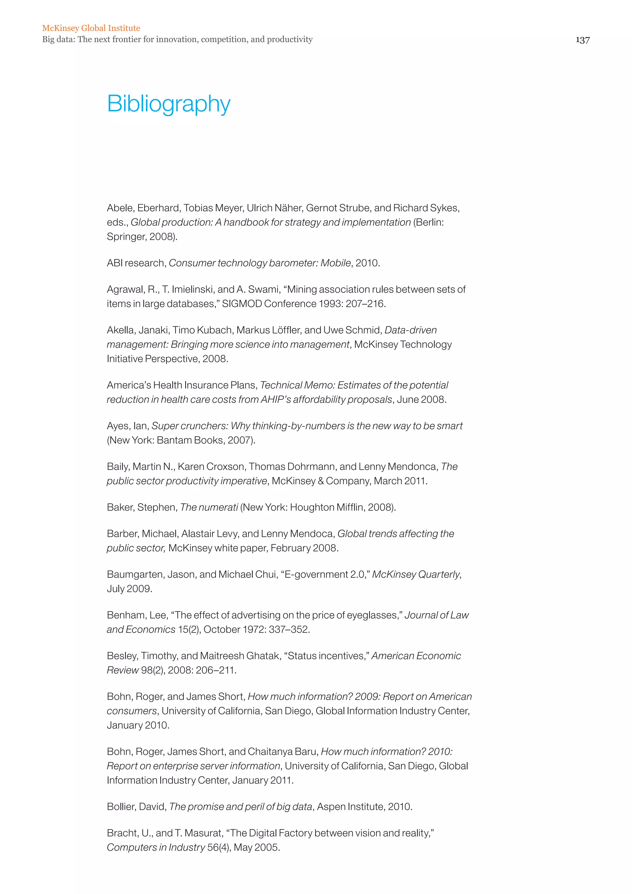 McKinsey Global Institute
Big data: The next frontier for innovation, competition, and productivity                               137




                 Bibliography



                 Abele, Eberhard, Tobias Meyer, Ulrich Näher, Gernot Strube, and Richard Sykes,
                 eds., Global production: A handbook for strategy and implementation (Berlin:
                 Springer, 2008).

                 ABI research, Consumer technology barometer: Mobile, 2010.

                 Agrawal, R., T. Imielinski, and A. Swami, “Mining association rules between sets of
                 items in large databases,” SIGMOD Conference 1993: 207–216.

                 Akella, Janaki, Timo Kubach, Markus Löffler, and Uwe Schmid, Data-driven
                 management: Bringing more science into management, McKinsey Technology
                 Initiative Perspective, 2008.

                 America’s Health Insurance Plans, Technical Memo: Estimates of the potential
                 reduction in health care costs from AHIP’s affordability proposals, June 2008.

                 Ayes, Ian, Super crunchers: Why thinking-by-numbers is the new way to be smart
                 (New York: Bantam Books, 2007).

                 Baily, Martin N., Karen Croxson, Thomas Dohrmann, and Lenny Mendonca, The
                 public sector productivity imperative, McKinsey  Company, March 2011.

                 Baker, Stephen, The numerati (New York: Houghton Mifflin, 2008).

                 Barber, Michael, Alastair Levy, and Lenny Mendoca, Global trends affecting the
                 public sector, McKinsey white paper, February 2008.

                 Baumgarten, Jason, and Michael Chui, “E-government 2.0,” McKinsey Quarterly,
                 July 2009.

                 Benham, Lee, “The effect of advertising on the price of eyeglasses,” Journal of Law
                 and Economics 15(2), October 1972: 337–352.

                 Besley, Timothy, and Maitreesh Ghatak, “Status incentives,” American Economic
                 Review 98(2), 2008: 206–211.

                 Bohn, Roger, and James Short, How much information? 2009: Report on American
                 consumers, University of California, San Diego, Global Information Industry Center,
                 January 2010.

                 Bohn, Roger, James Short, and Chaitanya Baru, How much information? 2010:
                 Report on enterprise server information, University of California, San Diego, Global
                 Information Industry Center, January 2011.

                 Bollier, David, The promise and peril of big data, Aspen Institute, 2010.

                 Bracht, U., and T. Masurat, “The Digital Factory between vision and reality,”
                 Computers in Industry 56(4), May 2005.
 