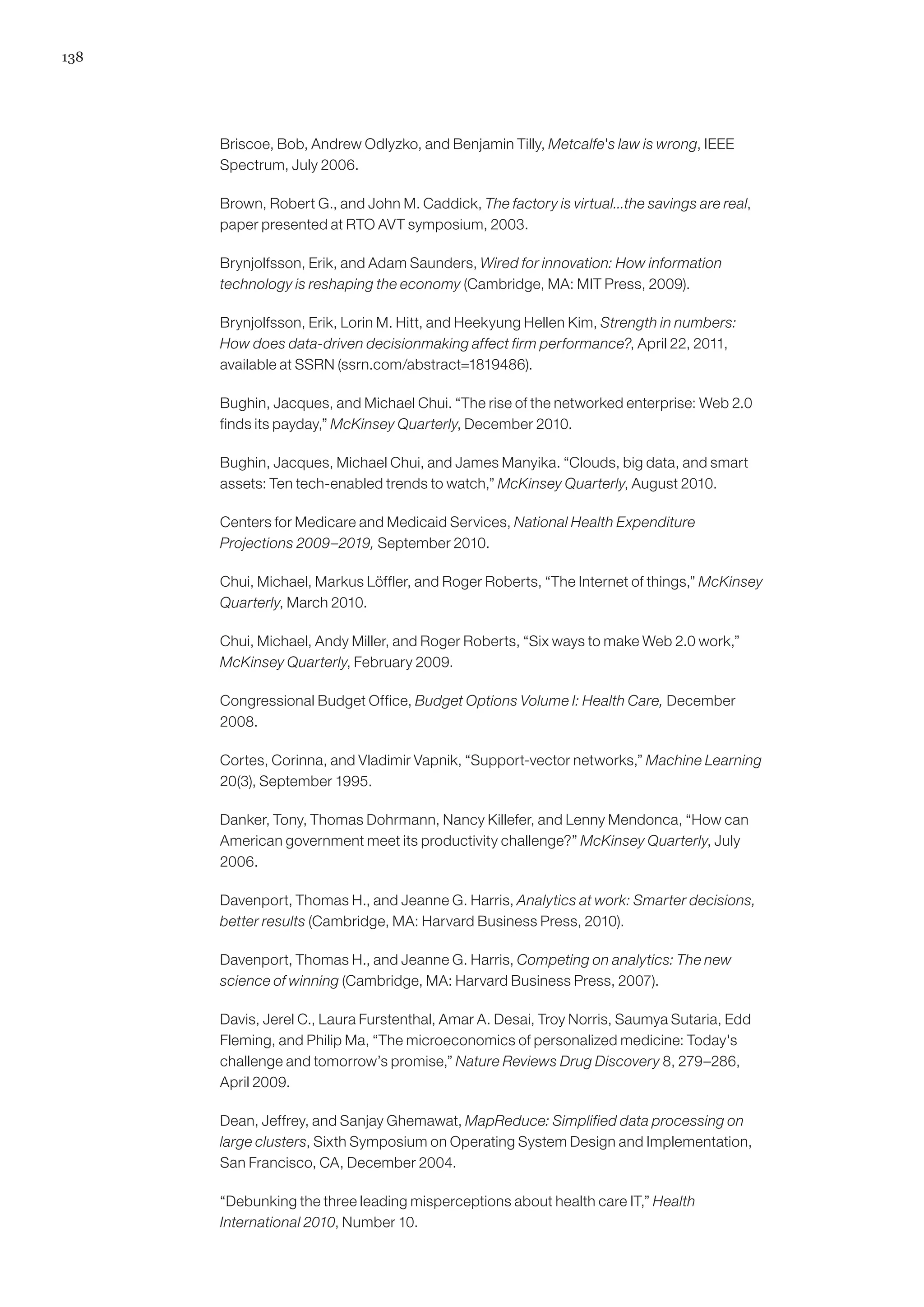 138




      Briscoe, Bob, Andrew Odlyzko, and Benjamin Tilly, Metcalfe's law is wrong, IEEE
      Spectrum, July 2006.

      Brown, Robert G., and John M. Caddick, The factory is virtual...the savings are real,
      paper presented at RTO AVT symposium, 2003.

      Brynjolfsson, Erik, and Adam Saunders, Wired for innovation: How information
      technology is reshaping the economy (Cambridge, MA: MIT Press, 2009).

      Brynjolfsson, Erik, Lorin M. Hitt, and Heekyung Hellen Kim, Strength in numbers:
      How does data-driven decisionmaking affect firm performance?, April 22, 2011,
      available at SSRN (ssrn.com/abstract=1819486).

      Bughin, Jacques, and Michael Chui. “The rise of the networked enterprise: Web 2.0
      finds its payday,” McKinsey Quarterly, December 2010.

      Bughin, Jacques, Michael Chui, and James Manyika. “Clouds, big data, and smart
      assets: Ten tech-enabled trends to watch,” McKinsey Quarterly, August 2010.

      Centers for Medicare and Medicaid Services, National Health Expenditure
      Projections 2009–2019, September 2010.

      Chui, Michael, Markus Löffler, and Roger Roberts, “The Internet of things,” McKinsey
      Quarterly, March 2010.

      Chui, Michael, Andy Miller, and Roger Roberts, “Six ways to make Web 2.0 work,”
      McKinsey Quarterly, February 2009.

      Congressional Budget Office, Budget Options Volume I: Health Care, December
      2008.

      Cortes, Corinna, and Vladimir Vapnik, “Support-vector networks,” Machine Learning
      20(3), September 1995.

      Danker, Tony, Thomas Dohrmann, Nancy Killefer, and Lenny Mendonca, “How can
      American government meet its productivity challenge?” McKinsey Quarterly, July
      2006.

      Davenport, Thomas H., and Jeanne G. Harris, Analytics at work: Smarter decisions,
      better results (Cambridge, MA: Harvard Business Press, 2010).

      Davenport, Thomas H., and Jeanne G. Harris, Competing on analytics: The new
      science of winning (Cambridge, MA: Harvard Business Press, 2007).

      Davis, Jerel C., Laura Furstenthal, Amar A. Desai, Troy Norris, Saumya Sutaria, Edd
      Fleming, and Philip Ma, “The microeconomics of personalized medicine: Today's
      challenge and tomorrow’s promise,” Nature Reviews Drug Discovery 8, 279–286,
      April 2009.

      Dean, Jeffrey, and Sanjay Ghemawat, MapReduce: Simplified data processing on
      large clusters, Sixth Symposium on Operating System Design and Implementation,
      San Francisco, CA, December 2004.

      “Debunking the three leading misperceptions about health care IT,” Health
      International 2010, Number 10.
 