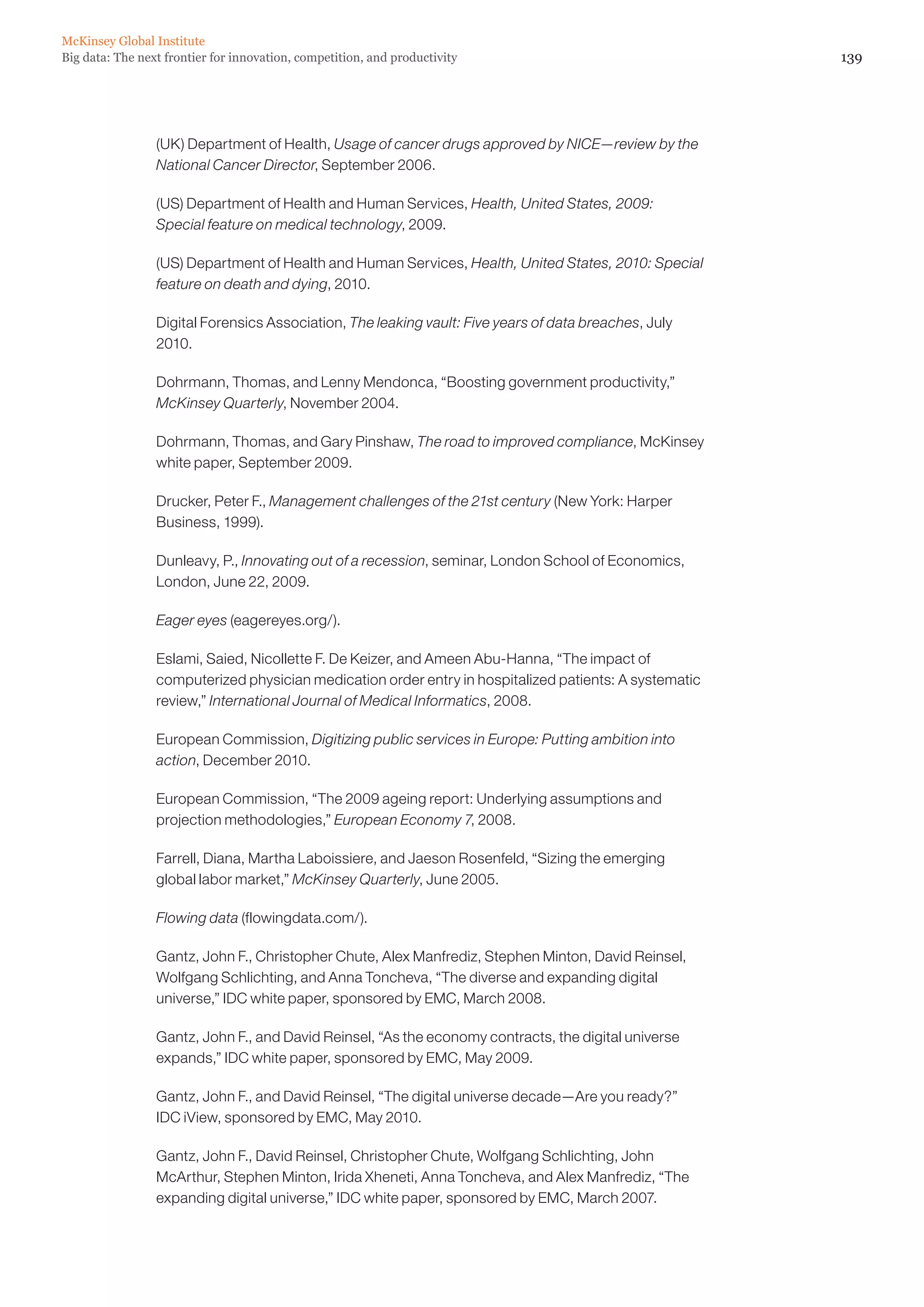 McKinsey Global Institute
Big data: The next frontier for innovation, competition, and productivity                               139




                 (UK) Department of Health, Usage of cancer drugs approved by NICE—review by the
                 National Cancer Director, September 2006.

                 (US) Department of Health and Human Services, Health, United States, 2009:
                 Special feature on medical technology, 2009.

                 (US) Department of Health and Human Services, Health, United States, 2010: Special
                 feature on death and dying, 2010.

                 Digital Forensics Association, The leaking vault: Five years of data breaches, July
                 2010.

                 Dohrmann, Thomas, and Lenny Mendonca, “Boosting government productivity,”
                 McKinsey Quarterly, November 2004.

                 Dohrmann, Thomas, and Gary Pinshaw, The road to improved compliance, McKinsey
                 white paper, September 2009.

                 Drucker, Peter F., Management challenges of the 21st century (New York: Harper
                 Business, 1999).

                 Dunleavy, P., Innovating out of a recession, seminar, London School of Economics,
                 London, June 22, 2009.

                 Eager eyes (eagereyes.org/).

                 Eslami, Saied, Nicollette F. De Keizer, and Ameen Abu-Hanna, “The impact of
                 computerized physician medication order entry in hospitalized patients: A systematic
                 review,” International Journal of Medical Informatics, 2008.

                 European Commission, Digitizing public services in Europe: Putting ambition into
                 action, December 2010.

                 European Commission, “The 2009 ageing report: Underlying assumptions and
                 projection methodologies,” European Economy 7, 2008.

                 Farrell, Diana, Martha Laboissiere, and Jaeson Rosenfeld, “Sizing the emerging
                 global labor market,” McKinsey Quarterly, June 2005.

                 Flowing data (flowingdata.com/).

                 Gantz, John F., Christopher Chute, Alex Manfrediz, Stephen Minton, David Reinsel,
                 Wolfgang Schlichting, and Anna Toncheva, “The diverse and expanding digital
                 universe,” IDC white paper, sponsored by EMC, March 2008.

                 Gantz, John F., and David Reinsel, “As the economy contracts, the digital universe
                 expands,” IDC white paper, sponsored by EMC, May 2009.

                 Gantz, John F., and David Reinsel, “The digital universe decade—Are you ready?”
                 IDC iView, sponsored by EMC, May 2010.

                 Gantz, John F., David Reinsel, Christopher Chute, Wolfgang Schlichting, John
                 McArthur, Stephen Minton, Irida Xheneti, Anna Toncheva, and Alex Manfrediz, “The
                 expanding digital universe,” IDC white paper, sponsored by EMC, March 2007.
 