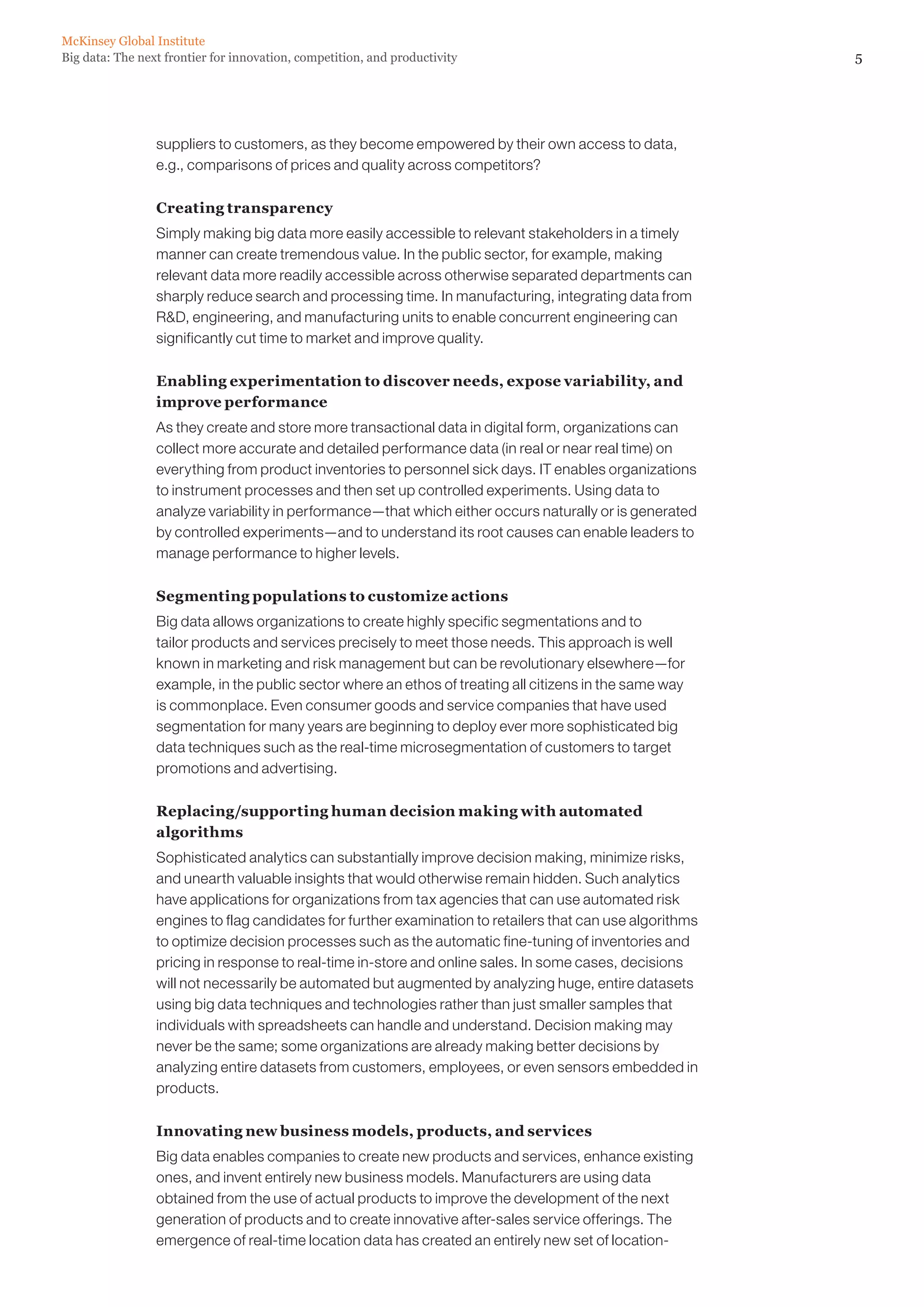 McKinsey Global Institute
Big data: The next frontier for innovation, competition, and productivity                                  5




                 suppliers to customers, as they become empowered by their own access to data,
                 e.g., comparisons of prices and quality across competitors?

                 Creating transparency
                 Simply making big data more easily accessible to relevant stakeholders in a timely
                 manner can create tremendous value. In the public sector, for example, making
                 relevant data more readily accessible across otherwise separated departments can
                 sharply reduce search and processing time. In manufacturing, integrating data from
                 RD, engineering, and manufacturing units to enable concurrent engineering can
                 significantly cut time to market and improve quality.

                 Enabling experimentation to discover needs, expose variability, and
                 improve performance
                 As they create and store more transactional data in digital form, organizations can
                 collect more accurate and detailed performance data (in real or near real time) on
                 everything from product inventories to personnel sick days. IT enables organizations
                 to instrument processes and then set up controlled experiments. Using data to
                 analyze variability in performance—that which either occurs naturally or is generated
                 by controlled experiments—and to understand its root causes can enable leaders to
                 manage performance to higher levels.

                 Segmenting populations to customize actions
                 Big data allows organizations to create highly specific segmentations and to
                 tailor products and services precisely to meet those needs. This approach is well
                 known in marketing and risk management but can be revolutionary elsewhere—for
                 example, in the public sector where an ethos of treating all citizens in the same way
                 is commonplace. Even consumer goods and service companies that have used
                 segmentation for many years are beginning to deploy ever more sophisticated big
                 data techniques such as the real-time microsegmentation of customers to target
                 promotions and advertising.

                 Replacing/supporting human decision making with automated
                 algorithms
                 Sophisticated analytics can substantially improve decision making, minimize risks,
                 and unearth valuable insights that would otherwise remain hidden. Such analytics
                 have applications for organizations from tax agencies that can use automated risk
                 engines to flag candidates for further examination to retailers that can use algorithms
                 to optimize decision processes such as the automatic fine-tuning of inventories and
                 pricing in response to real-time in-store and online sales. In some cases, decisions
                 will not necessarily be automated but augmented by analyzing huge, entire datasets
                 using big data techniques and technologies rather than just smaller samples that
                 individuals with spreadsheets can handle and understand. Decision making may
                 never be the same; some organizations are already making better decisions by
                 analyzing entire datasets from customers, employees, or even sensors embedded in
                 products.

                 Innovating new business models, products, and services
                 Big data enables companies to create new products and services, enhance existing
                 ones, and invent entirely new business models. Manufacturers are using data
                 obtained from the use of actual products to improve the development of the next
                 generation of products and to create innovative after-sales service offerings. The
                 emergence of real-time location data has created an entirely new set of location-
 