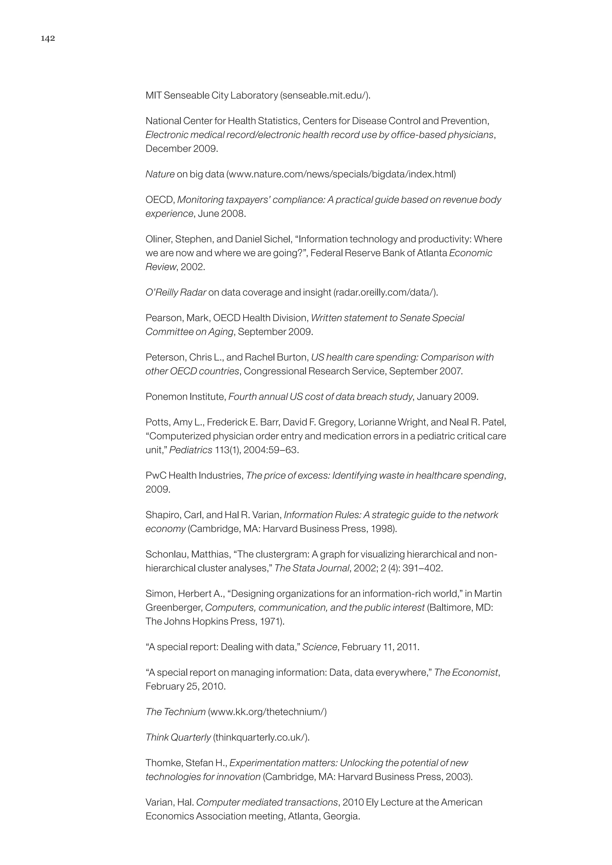 142




      MIT Senseable City Laboratory (senseable.mit.edu/).

      National Center for Health Statistics, Centers for Disease Control and Prevention,
      Electronic medical record/electronic health record use by office-based physicians,
      December 2009.

      Nature on big data (www.nature.com/news/specials/bigdata/index.html)

      OECD, Monitoring taxpayers’ compliance: A practical guide based on revenue body
      experience, June 2008.

      Oliner, Stephen, and Daniel Sichel, “Information technology and productivity: Where
      we are now and where we are going?”, Federal Reserve Bank of Atlanta Economic
      Review, 2002.

      O’Reilly Radar on data coverage and insight (radar.oreilly.com/data/).

      Pearson, Mark, OECD Health Division, Written statement to Senate Special
      Committee on Aging, September 2009.

      Peterson, Chris L., and Rachel Burton, US health care spending: Comparison with
      other OECD countries, Congressional Research Service, September 2007.

      Ponemon Institute, Fourth annual US cost of data breach study, January 2009.

      Potts, Amy L., Frederick E. Barr, David F. Gregory, Lorianne Wright, and Neal R. Patel,
      “Computerized physician order entry and medication errors in a pediatric critical care
      unit,” Pediatrics 113(1), 2004:59–63.

      PwC Health Industries, The price of excess: Identifying waste in healthcare spending,
      2009.

      Shapiro, Carl, and Hal R. Varian, Information Rules: A strategic guide to the network
      economy (Cambridge, MA: Harvard Business Press, 1998).

      Schonlau, Matthias, “The clustergram: A graph for visualizing hierarchical and non-
      hierarchical cluster analyses,” The Stata Journal, 2002; 2 (4): 391–402.

      Simon, Herbert A., “Designing organizations for an information-rich world,” in Martin
      Greenberger, Computers, communication, and the public interest (Baltimore, MD:
      The Johns Hopkins Press, 1971).

      “A special report: Dealing with data,” Science, February 11, 2011.

      “A special report on managing information: Data, data everywhere,” The Economist,
      February 25, 2010.

      The Technium (www.kk.org/thetechnium/)

      Think Quarterly (thinkquarterly.co.uk/).

      Thomke, Stefan H., Experimentation matters: Unlocking the potential of new
      technologies for innovation (Cambridge, MA: Harvard Business Press, 2003).

      Varian, Hal. Computer mediated transactions, 2010 Ely Lecture at the American
      Economics Association meeting, Atlanta, Georgia.
 