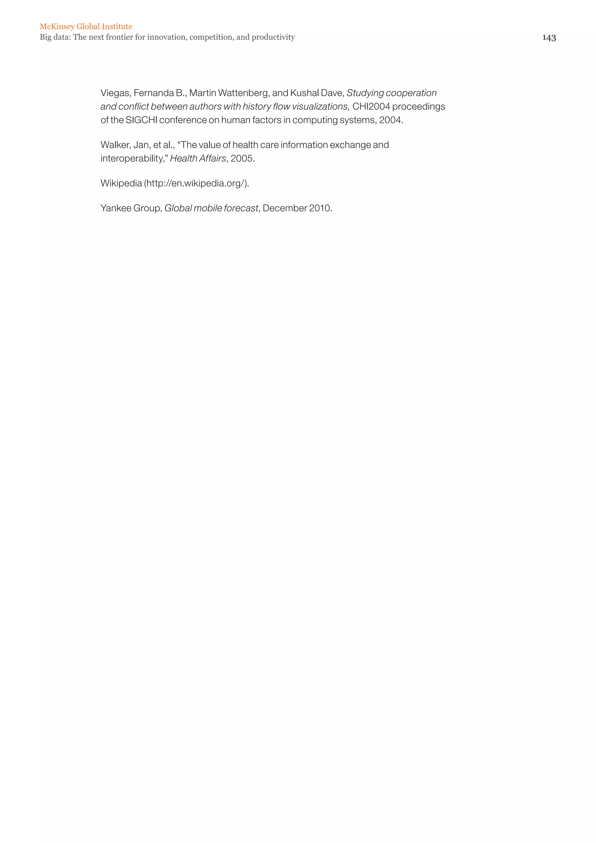 McKinsey Global Institute
Big data: The next frontier for innovation, competition, and productivity                             143




                 Viegas, Fernanda B., Martin Wattenberg, and Kushal Dave, Studying cooperation
                 and conflict between authors with history flow visualizations, CHI2004 proceedings
                 of the SIGCHI conference on human factors in computing systems, 2004.

                 Walker, Jan, et al., “The value of health care information exchange and
                 interoperability,” Health Affairs, 2005.

                 Wikipedia (http://en.wikipedia.org/).

                 Yankee Group, Global mobile forecast, December 2010.
 