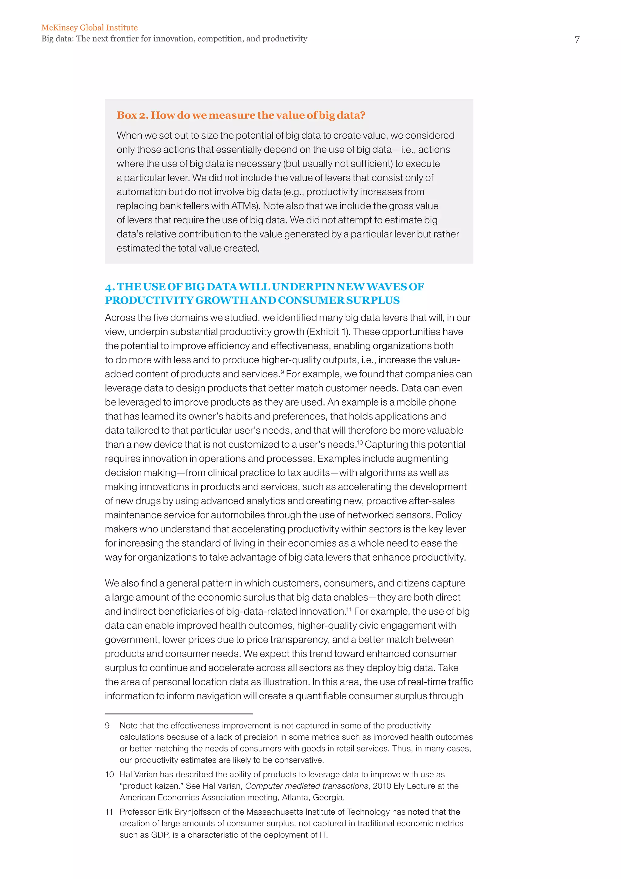McKinsey Global Institute
Big data: The next frontier for innovation, competition, and productivity                                           7




                    Box 2. How do we measure the value of big data?
                    When we set out to size the potential of big data to create value, we considered
                    only those actions that essentially depend on the use of big data—i.e., actions
                    where the use of big data is necessary (but usually not sufficient) to execute
                    a particular lever. We did not include the value of levers that consist only of
                    automation but do not involve big data (e.g., productivity increases from
                    replacing bank tellers with ATMs). Note also that we include the gross value
                    of levers that require the use of big data. We did not attempt to estimate big
                    data’s relative contribution to the value generated by a particular lever but rather
                    estimated the total value created.


                 4. THE USE OF BIG DATA WILL UNDERPIN NEW WAVES OF
                 PRODUCTIVITY GROWTH AND CONSUMER SURPLUS
                 Across the five domains we studied, we identified many big data levers that will, in our
                 view, underpin substantial productivity growth (Exhibit 1). These opportunities have
                 the potential to improve efficiency and effectiveness, enabling organizations both
                 to do more with less and to produce higher-quality outputs, i.e., increase the value-
                 added content of products and services.9 For example, we found that companies can
                 leverage data to design products that better match customer needs. Data can even
                 be leveraged to improve products as they are used. An example is a mobile phone
                 that has learned its owner’s habits and preferences, that holds applications and
                 data tailored to that particular user’s needs, and that will therefore be more valuable
                 than a new device that is not customized to a user’s needs.10 Capturing this potential
                 requires innovation in operations and processes. Examples include augmenting
                 decision making—from clinical practice to tax audits—with algorithms as well as
                 making innovations in products and services, such as accelerating the development
                 of new drugs by using advanced analytics and creating new, proactive after-sales
                 maintenance service for automobiles through the use of networked sensors. Policy
                 makers who understand that accelerating productivity within sectors is the key lever
                 for increasing the standard of living in their economies as a whole need to ease the
                 way for organizations to take advantage of big data levers that enhance productivity.

                 We also find a general pattern in which customers, consumers, and citizens capture
                 a large amount of the economic surplus that big data enables—they are both direct
                 and indirect beneficiaries of big-data-related innovation.11 For example, the use of big
                 data can enable improved health outcomes, higher-quality civic engagement with
                 government, lower prices due to price transparency, and a better match between
                 products and consumer needs. We expect this trend toward enhanced consumer
                 surplus to continue and accelerate across all sectors as they deploy big data. Take
                 the area of personal location data as illustration. In this area, the use of real-time traffic
                 information to inform navigation will create a quantifiable consumer surplus through

                 9	 Note that the effectiveness improvement is not captured in some of the productivity
                    calculations because of a lack of precision in some metrics such as improved health outcomes
                    or better matching the needs of consumers with goods in retail services. Thus, in many cases,
                    our productivity estimates are likely to be conservative.
                 10	 Hal Varian has described the ability of products to leverage data to improve with use as
                     “product kaizen.” See Hal Varian, Computer mediated transactions, 2010 Ely Lecture at the
                     American Economics Association meeting, Atlanta, Georgia.
                 11	 Professor Erik Brynjolfsson of the Massachusetts Institute of Technology has noted that the
                     creation of large amounts of consumer surplus, not captured in traditional economic metrics
                     such as GDP, is a characteristic of the deployment of IT.
 