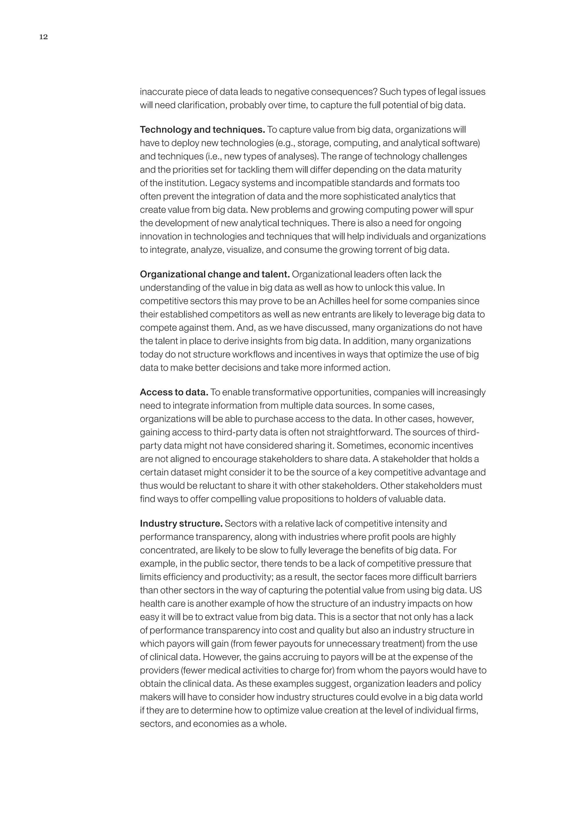 12




     inaccurate piece of data leads to negative consequences? Such types of legal issues
     will need clarification, probably over time, to capture the full potential of big data.

     Technology and techniques. To capture value from big data, organizations will
     have to deploy new technologies (e.g., storage, computing, and analytical software)
     and techniques (i.e., new types of analyses). The range of technology challenges
     and the priorities set for tackling them will differ depending on the data maturity
     of the institution. Legacy systems and incompatible standards and formats too
     often prevent the integration of data and the more sophisticated analytics that
     create value from big data. New problems and growing computing power will spur
     the development of new analytical techniques. There is also a need for ongoing
     innovation in technologies and techniques that will help individuals and organizations
     to integrate, analyze, visualize, and consume the growing torrent of big data.

     Organizational change and talent. Organizational leaders often lack the
     understanding of the value in big data as well as how to unlock this value. In
     competitive sectors this may prove to be an Achilles heel for some companies since
     their established competitors as well as new entrants are likely to leverage big data to
     compete against them. And, as we have discussed, many organizations do not have
     the talent in place to derive insights from big data. In addition, many organizations
     today do not structure workflows and incentives in ways that optimize the use of big
     data to make better decisions and take more informed action.

     Access to data. To enable transformative opportunities, companies will increasingly
     need to integrate information from multiple data sources. In some cases,
     organizations will be able to purchase access to the data. In other cases, however,
     gaining access to third-party data is often not straightforward. The sources of third-
     party data might not have considered sharing it. Sometimes, economic incentives
     are not aligned to encourage stakeholders to share data. A stakeholder that holds a
     certain dataset might consider it to be the source of a key competitive advantage and
     thus would be reluctant to share it with other stakeholders. Other stakeholders must
     find ways to offer compelling value propositions to holders of valuable data.

     Industry structure. Sectors with a relative lack of competitive intensity and
     performance transparency, along with industries where profit pools are highly
     concentrated, are likely to be slow to fully leverage the benefits of big data. For
     example, in the public sector, there tends to be a lack of competitive pressure that
     limits efficiency and productivity; as a result, the sector faces more difficult barriers
     than other sectors in the way of capturing the potential value from using big data. US
     health care is another example of how the structure of an industry impacts on how
     easy it will be to extract value from big data. This is a sector that not only has a lack
     of performance transparency into cost and quality but also an industry structure in
     which payors will gain (from fewer payouts for unnecessary treatment) from the use
     of clinical data. However, the gains accruing to payors will be at the expense of the
     providers (fewer medical activities to charge for) from whom the payors would have to
     obtain the clinical data. As these examples suggest, organization leaders and policy
     makers will have to consider how industry structures could evolve in a big data world
     if they are to determine how to optimize value creation at the level of individual firms,
     sectors, and economies as a whole.
 
