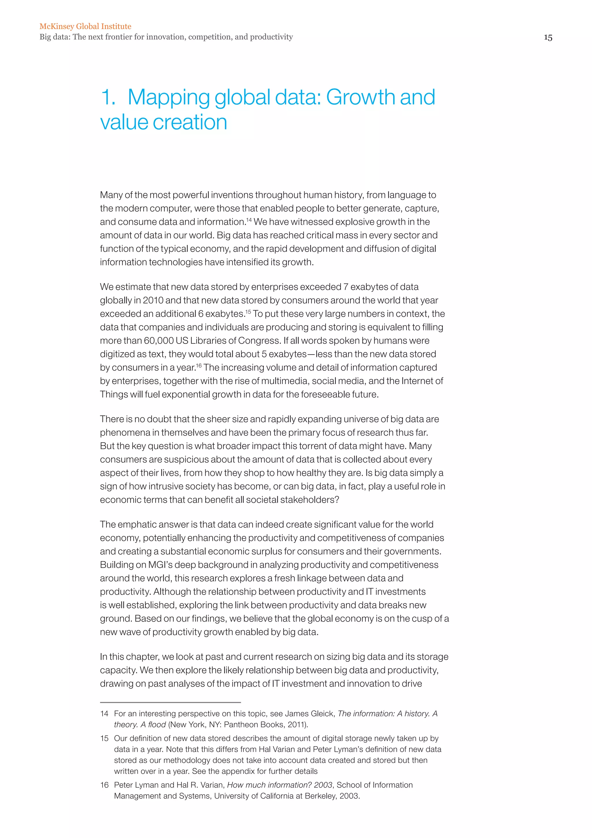 McKinsey Global Institute
Big data: The next frontier for innovation, competition, and productivity                                              15




                 1.  Mapping global data: Growth and
                 value creation


                 Many of the most powerful inventions throughout human history, from language to
                 the modern computer, were those that enabled people to better generate, capture,
                 and consume data and information.14 We have witnessed explosive growth in the
                 amount of data in our world. Big data has reached critical mass in every sector and
                 function of the typical economy, and the rapid development and diffusion of digital
                 information technologies have intensified its growth.

                 We estimate that new data stored by enterprises exceeded 7 exabytes of data
                 globally in 2010 and that new data stored by consumers around the world that year
                 exceeded an additional 6 exabytes.15 To put these very large numbers in context, the
                 data that companies and individuals are producing and storing is equivalent to filling
                 more than 60,000 US Libraries of Congress. If all words spoken by humans were
                 digitized as text, they would total about 5 exabytes—less than the new data stored
                 by consumers in a year.16 The increasing volume and detail of information captured
                 by enterprises, together with the rise of multimedia, social media, and the Internet of
                 Things will fuel exponential growth in data for the foreseeable future.

                 There is no doubt that the sheer size and rapidly expanding universe of big data are
                 phenomena in themselves and have been the primary focus of research thus far.
                 But the key question is what broader impact this torrent of data might have. Many
                 consumers are suspicious about the amount of data that is collected about every
                 aspect of their lives, from how they shop to how healthy they are. Is big data simply a
                 sign of how intrusive society has become, or can big data, in fact, play a useful role in
                 economic terms that can benefit all societal stakeholders?

                 The emphatic answer is that data can indeed create significant value for the world
                 economy, potentially enhancing the productivity and competitiveness of companies
                 and creating a substantial economic surplus for consumers and their governments.
                 Building on MGI’s deep background in analyzing productivity and competitiveness
                 around the world, this research explores a fresh linkage between data and
                 productivity. Although the relationship between productivity and IT investments
                 is well established, exploring the link between productivity and data breaks new
                 ground. Based on our findings, we believe that the global economy is on the cusp of a
                 new wave of productivity growth enabled by big data.

                 In this chapter, we look at past and current research on sizing big data and its storage
                 capacity. We then explore the likely relationship between big data and productivity,
                 drawing on past analyses of the impact of IT investment and innovation to drive


                 14	 For an interesting perspective on this topic, see James Gleick, The information: A history. A
                     theory. A flood (New York, NY: Pantheon Books, 2011).
                 15	 Our definition of new data stored describes the amount of digital storage newly taken up by
                     data in a year. Note that this differs from Hal Varian and Peter Lyman’s definition of new data
                     stored as our methodology does not take into account data created and stored but then
                     written over in a year. See the appendix for further details
                 16	 Peter Lyman and Hal R. Varian, How much information? 2003, School of Information
                     Management and Systems, University of California at Berkeley, 2003.
 