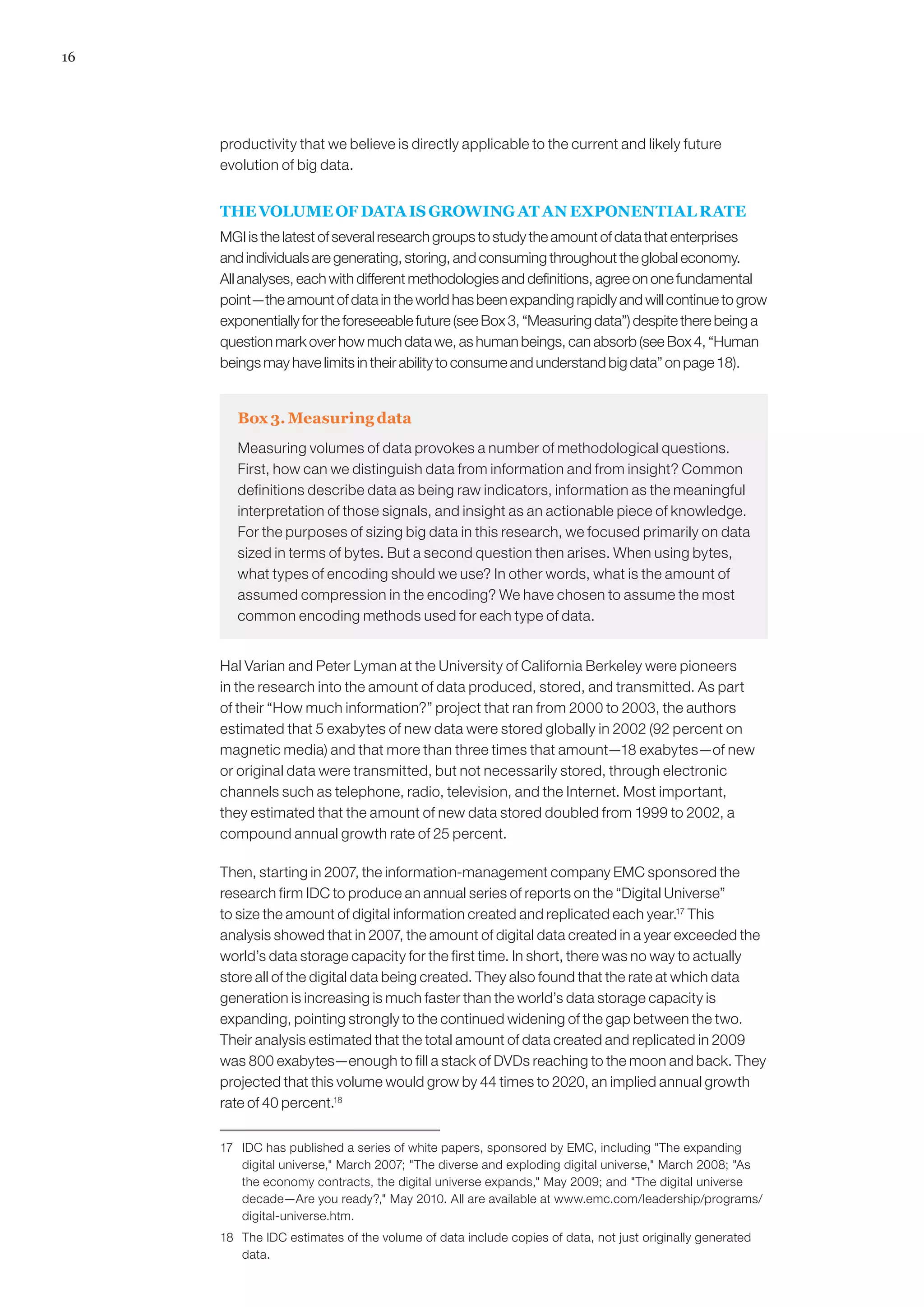 16




     productivity that we believe is directly applicable to the current and likely future
     evolution of big data.


     THE VOLUME OF DATA IS GROWING AT AN EXPONENTIAL RATE
     MGI is the latest of several research groups to study the amount of data that enterprises
     and individuals are generating, storing, and consuming throughout the global economy.
     All analyses, each with different methodologies and definitions, agree on one fundamental
     point—the amount of data in the world has been expanding rapidly and will continue to grow
     exponentially for the foreseeable future (see Box 3, “Measuring data”) despite there being a
     question mark over how much data we, as human beings, can absorb (see Box 4, “Human
     beings may have limits in their ability to consume and understand big data” on page 18).


        Box 3. Measuring data
        Measuring volumes of data provokes a number of methodological questions.
        First, how can we distinguish data from information and from insight? Common
        definitions describe data as being raw indicators, information as the meaningful
        interpretation of those signals, and insight as an actionable piece of knowledge.
        For the purposes of sizing big data in this research, we focused primarily on data
        sized in terms of bytes. But a second question then arises. When using bytes,
        what types of encoding should we use? In other words, what is the amount of
        assumed compression in the encoding? We have chosen to assume the most
        common encoding methods used for each type of data.


     Hal Varian and Peter Lyman at the University of California Berkeley were pioneers
     in the research into the amount of data produced, stored, and transmitted. As part
     of their “How much information?” project that ran from 2000 to 2003, the authors
     estimated that 5 exabytes of new data were stored globally in 2002 (92 percent on
     magnetic media) and that more than three times that amount—18 exabytes—of new
     or original data were transmitted, but not necessarily stored, through electronic
     channels such as telephone, radio, television, and the Internet. Most important,
     they estimated that the amount of new data stored doubled from 1999 to 2002, a
     compound annual growth rate of 25 percent.

     Then, starting in 2007, the information-management company EMC sponsored the
     research firm IDC to produce an annual series of reports on the “Digital Universe”
     to size the amount of digital information created and replicated each year.17 This
     analysis showed that in 2007, the amount of digital data created in a year exceeded the
     world’s data storage capacity for the first time. In short, there was no way to actually
     store all of the digital data being created. They also found that the rate at which data
     generation is increasing is much faster than the world’s data storage capacity is
     expanding, pointing strongly to the continued widening of the gap between the two.
     Their analysis estimated that the total amount of data created and replicated in 2009
     was 800 exabytes—enough to fill a stack of DVDs reaching to the moon and back. They
     projected that this volume would grow by 44 times to 2020, an implied annual growth
     rate of 40 percent.18

     17	 IDC has published a series of white papers, sponsored by EMC, including The expanding
         digital universe, March 2007; The diverse and exploding digital universe, March 2008; As
         the economy contracts, the digital universe expands, May 2009; and The digital universe
         decade—Are you ready?, May 2010. All are available at www.emc.com/leadership/programs/
         digital-universe.htm.
     18	 The IDC estimates of the volume of data include copies of data, not just originally generated
         data.
 