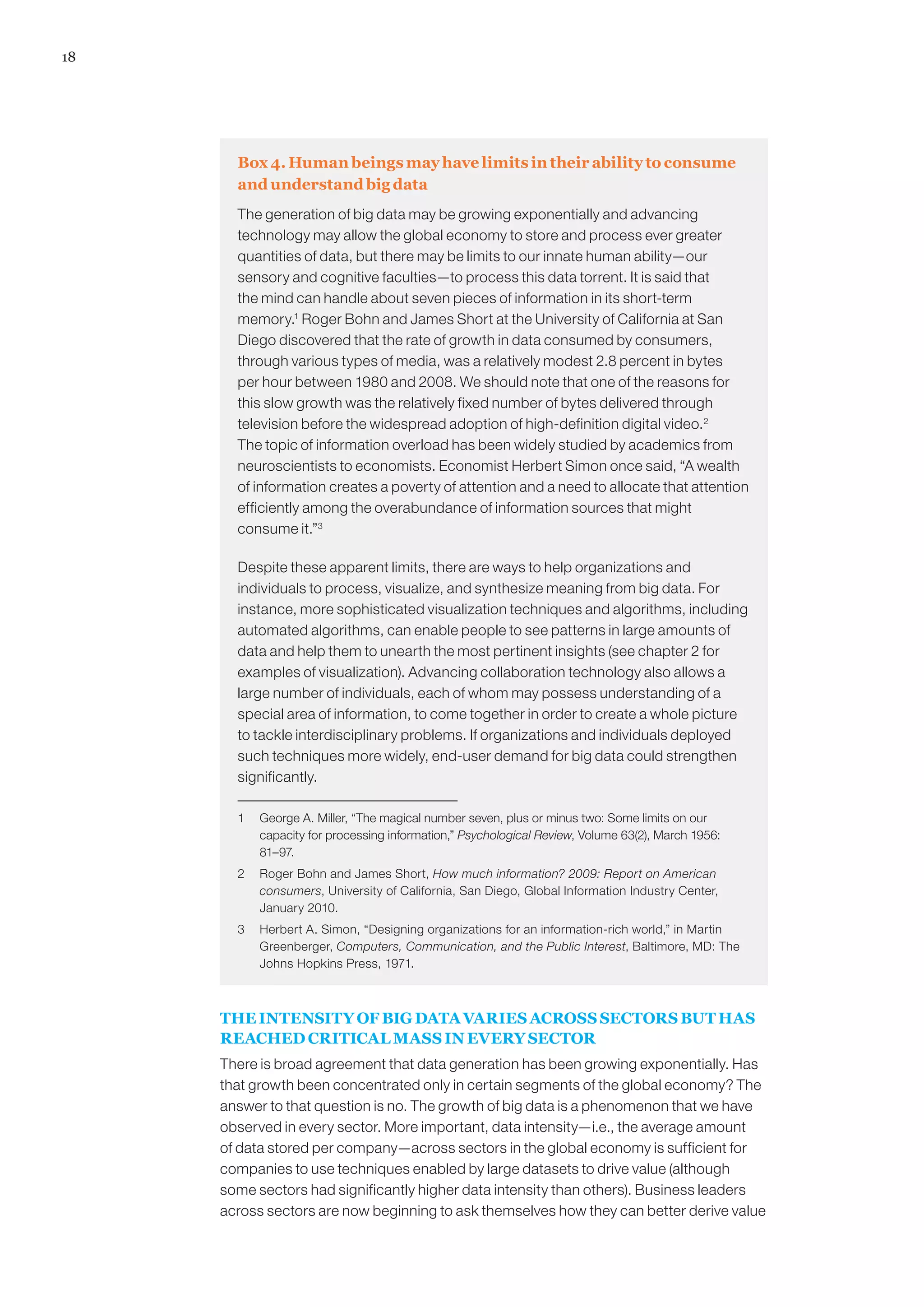 18




       Box 4. Human beings may have limits in their ability to consume
       and understand big data
       The generation of big data may be growing exponentially and advancing
       technology may allow the global economy to store and process ever greater
       quantities of data, but there may be limits to our innate human ability—our
       sensory and cognitive faculties—to process this data torrent. It is said that
       the mind can handle about seven pieces of information in its short-term
       memory.1 Roger Bohn and James Short at the University of California at San
       Diego discovered that the rate of growth in data consumed by consumers,
       through various types of media, was a relatively modest 2.8 percent in bytes
       per hour between 1980 and 2008. We should note that one of the reasons for
       this slow growth was the relatively fixed number of bytes delivered through
       television before the widespread adoption of high-definition digital video. 2
       The topic of information overload has been widely studied by academics from
       neuroscientists to economists. Economist Herbert Simon once said, “A wealth
       of information creates a poverty of attention and a need to allocate that attention
       efficiently among the overabundance of information sources that might
       consume it.”3

       Despite these apparent limits, there are ways to help organizations and
       individuals to process, visualize, and synthesize meaning from big data. For
       instance, more sophisticated visualization techniques and algorithms, including
       automated algorithms, can enable people to see patterns in large amounts of
       data and help them to unearth the most pertinent insights (see chapter 2 for
       examples of visualization). Advancing collaboration technology also allows a
       large number of individuals, each of whom may possess understanding of a
       special area of information, to come together in order to create a whole picture
       to tackle interdisciplinary problems. If organizations and individuals deployed
       such techniques more widely, end-user demand for big data could strengthen
       significantly.

       1	 George A. Miller, “The magical number seven, plus or minus two: Some limits on our
          capacity for processing information,” Psychological Review, Volume 63(2), March 1956:
          81–97.
       2	 Roger Bohn and James Short, How much information? 2009: Report on American
          consumers, University of California, San Diego, Global Information Industry Center,
          January 2010.
       3	 Herbert A. Simon, “Designing organizations for an information-rich world,” in Martin
          Greenberger, Computers, Communication, and the Public Interest, Baltimore, MD: The
          Johns Hopkins Press, 1971.



     THE INTENSITY OF BIG DATA VARIES ACROSS SECTORS BUT HAS
     REACHED CRITICAL MASS IN EVERY SECTOR
     There is broad agreement that data generation has been growing exponentially. Has
     that growth been concentrated only in certain segments of the global economy? The
     answer to that question is no. The growth of big data is a phenomenon that we have
     observed in every sector. More important, data intensity—i.e., the average amount
     of data stored per company—across sectors in the global economy is sufficient for
     companies to use techniques enabled by large datasets to drive value (although
     some sectors had significantly higher data intensity than others). Business leaders
     across sectors are now beginning to ask themselves how they can better derive value
 