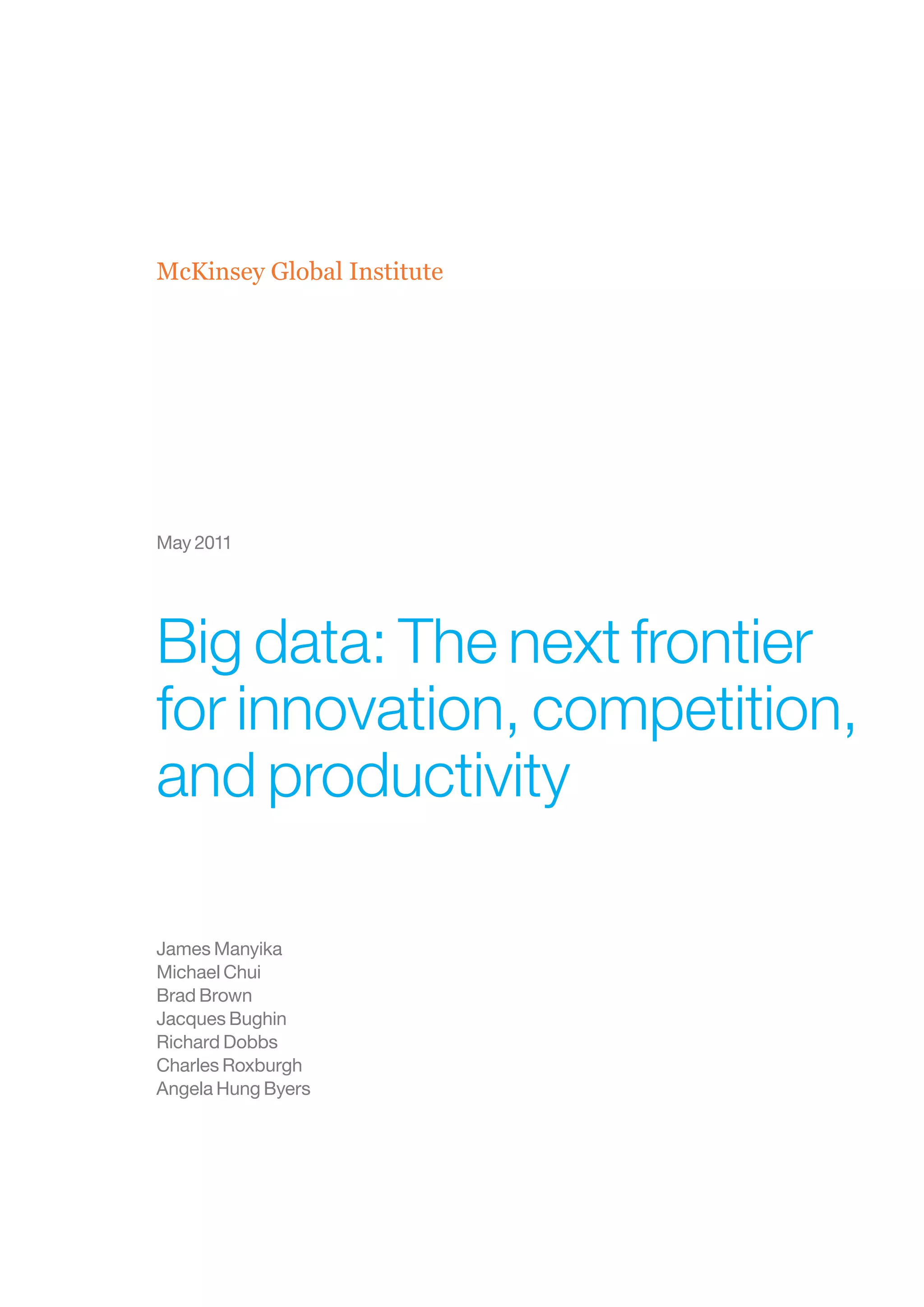McKinsey Global Institute




May 2011




Big data: The next frontier
for innovation, competition,
and productivity

James Manyika
Michael Chui
Brad Brown
Jacques Bughin
Richard Dobbs
Charles Roxburgh
Angela Hung Byers
 