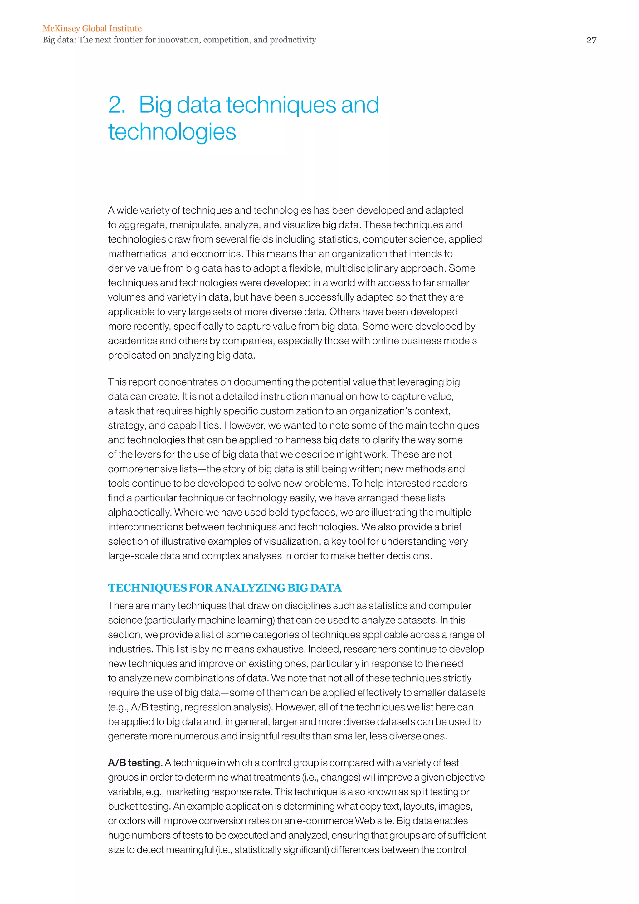 McKinsey Global Institute
Big data: The next frontier for innovation, competition, and productivity                                      27




                 2.  Big data techniques and
                 technologies


                 A wide variety of techniques and technologies has been developed and adapted
                 to aggregate, manipulate, analyze, and visualize big data. These techniques and
                 technologies draw from several fields including statistics, computer science, applied
                 mathematics, and economics. This means that an organization that intends to
                 derive value from big data has to adopt a flexible, multidisciplinary approach. Some
                 techniques and technologies were developed in a world with access to far smaller
                 volumes and variety in data, but have been successfully adapted so that they are
                 applicable to very large sets of more diverse data. Others have been developed
                 more recently, specifically to capture value from big data. Some were developed by
                 academics and others by companies, especially those with online business models
                 predicated on analyzing big data.

                 This report concentrates on documenting the potential value that leveraging big
                 data can create. It is not a detailed instruction manual on how to capture value,
                 a task that requires highly specific customization to an organization’s context,
                 strategy, and capabilities. However, we wanted to note some of the main techniques
                 and technologies that can be applied to harness big data to clarify the way some
                 of the levers for the use of big data that we describe might work. These are not
                 comprehensive lists—the story of big data is still being written; new methods and
                 tools continue to be developed to solve new problems. To help interested readers
                 find a particular technique or technology easily, we have arranged these lists
                 alphabetically. Where we have used bold typefaces, we are illustrating the multiple
                 interconnections between techniques and technologies. We also provide a brief
                 selection of illustrative examples of visualization, a key tool for understanding very
                 large-scale data and complex analyses in order to make better decisions.


                 TECHNIQUES FOR ANALYZING BIG DATA
                 There are many techniques that draw on disciplines such as statistics and computer
                 science (particularly machine learning) that can be used to analyze datasets. In this
                 section, we provide a list of some categories of techniques applicable across a range of
                 industries. This list is by no means exhaustive. Indeed, researchers continue to develop
                 new techniques and improve on existing ones, particularly in response to the need
                 to analyze new combinations of data. We note that not all of these techniques strictly
                 require the use of big data—some of them can be applied effectively to smaller datasets
                 (e.g., A/B testing, regression analysis). However, all of the techniques we list here can
                 be applied to big data and, in general, larger and more diverse datasets can be used to
                 generate more numerous and insightful results than smaller, less diverse ones.

                 A/B testing. A technique in which a control group is compared with a variety of test
                 groups in order to determine what treatments (i.e., changes) will improve a given objective
                 variable, e.g., marketing response rate. This technique is also known as split testing or
                 bucket testing. An example application is determining what copy text, layouts, images,
                 or colors will improve conversion rates on an e-commerce Web site. Big data enables
                 huge numbers of tests to be executed and analyzed, ensuring that groups are of sufficient
                 size to detect meaningful (i.e., statistically significant) differences between the control
 
