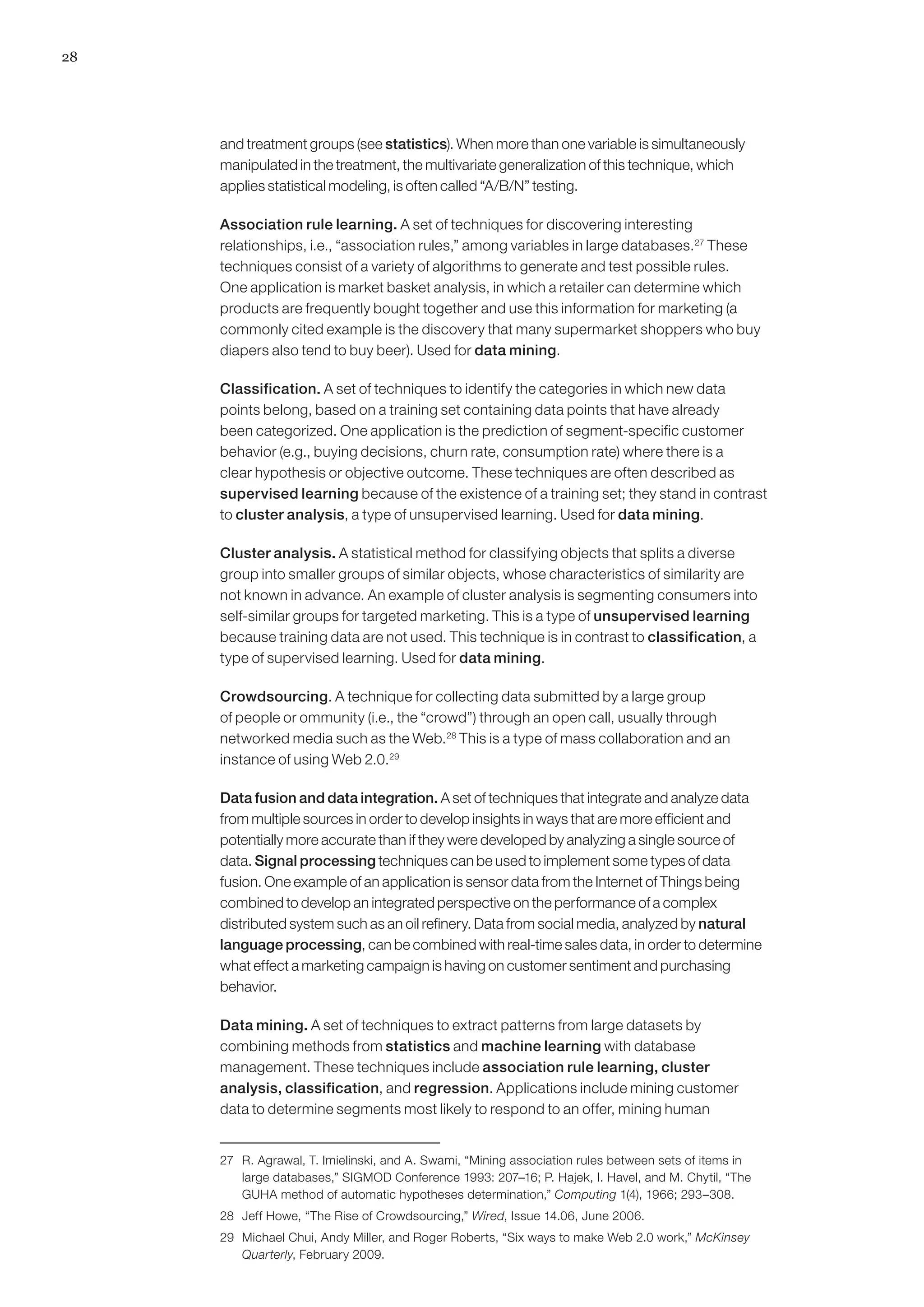 28




     and treatment groups (see statistics). When more than one variable is simultaneously
     manipulated in the treatment, the multivariate generalization of this technique, which
     applies statistical modeling, is often called “A/B/N” testing.

     Association rule learning. A set of techniques for discovering interesting
     relationships, i.e., “association rules,” among variables in large databases.27 These
     techniques consist of a variety of algorithms to generate and test possible rules.
     One application is market basket analysis, in which a retailer can determine which
     products are frequently bought together and use this information for marketing (a
     commonly cited example is the discovery that many supermarket shoppers who buy
     diapers also tend to buy beer). Used for data mining.

     Classification. A set of techniques to identify the categories in which new data
     points belong, based on a training set containing data points that have already
     been categorized. One application is the prediction of segment-specific customer
     behavior (e.g., buying decisions, churn rate, consumption rate) where there is a
     clear hypothesis or objective outcome. These techniques are often described as
     supervised learning because of the existence of a training set; they stand in contrast
     to cluster analysis, a type of unsupervised learning. Used for data mining.

     Cluster analysis. A statistical method for classifying objects that splits a diverse
     group into smaller groups of similar objects, whose characteristics of similarity are
     not known in advance. An example of cluster analysis is segmenting consumers into
     self-similar groups for targeted marketing. This is a type of unsupervised learning
     because training data are not used. This technique is in contrast to classification, a
     type of supervised learning. Used for data mining.

     Crowdsourcing. A technique for collecting data submitted by a large group
     of people or ommunity (i.e., the “crowd”) through an open call, usually through
     networked media such as the Web.28 This is a type of mass collaboration and an
     instance of using Web 2.0.29

     Data fusion and data integration. A set of techniques that integrate and analyze data
     from multiple sources in order to develop insights in ways that are more efficient and
     potentially more accurate than if they were developed by analyzing a single source of
     data. Signal processing techniques can be used to implement some types of data
     fusion. One example of an application is sensor data from the Internet of Things being
     combined to develop an integrated perspective on the performance of a complex
     distributed system such as an oil refinery. Data from social media, analyzed by natural
     language processing, can be combined with real-time sales data, in order to determine
     what effect a marketing campaign is having on customer sentiment and purchasing
     behavior.

     Data mining. A set of techniques to extract patterns from large datasets by
     combining methods from statistics and machine learning with database
     management. These techniques include association rule learning, cluster
     analysis, classification, and regression. Applications include mining customer
     data to determine segments most likely to respond to an offer, mining human


     27	 R. Agrawal, T. Imielinski, and A. Swami, “Mining association rules between sets of items in
         large databases,” SIGMOD Conference 1993: 207–16; P. Hajek, I. Havel, and M. Chytil, “The
         GUHA method of automatic hypotheses determination,” Computing 1(4), 1966; 293–308.
     28	 Jeff Howe, “The Rise of Crowdsourcing,” Wired, Issue 14.06, June 2006.
     29	 Michael Chui, Andy Miller, and Roger Roberts, “Six ways to make Web 2.0 work,” McKinsey
         Quarterly, February 2009.
 