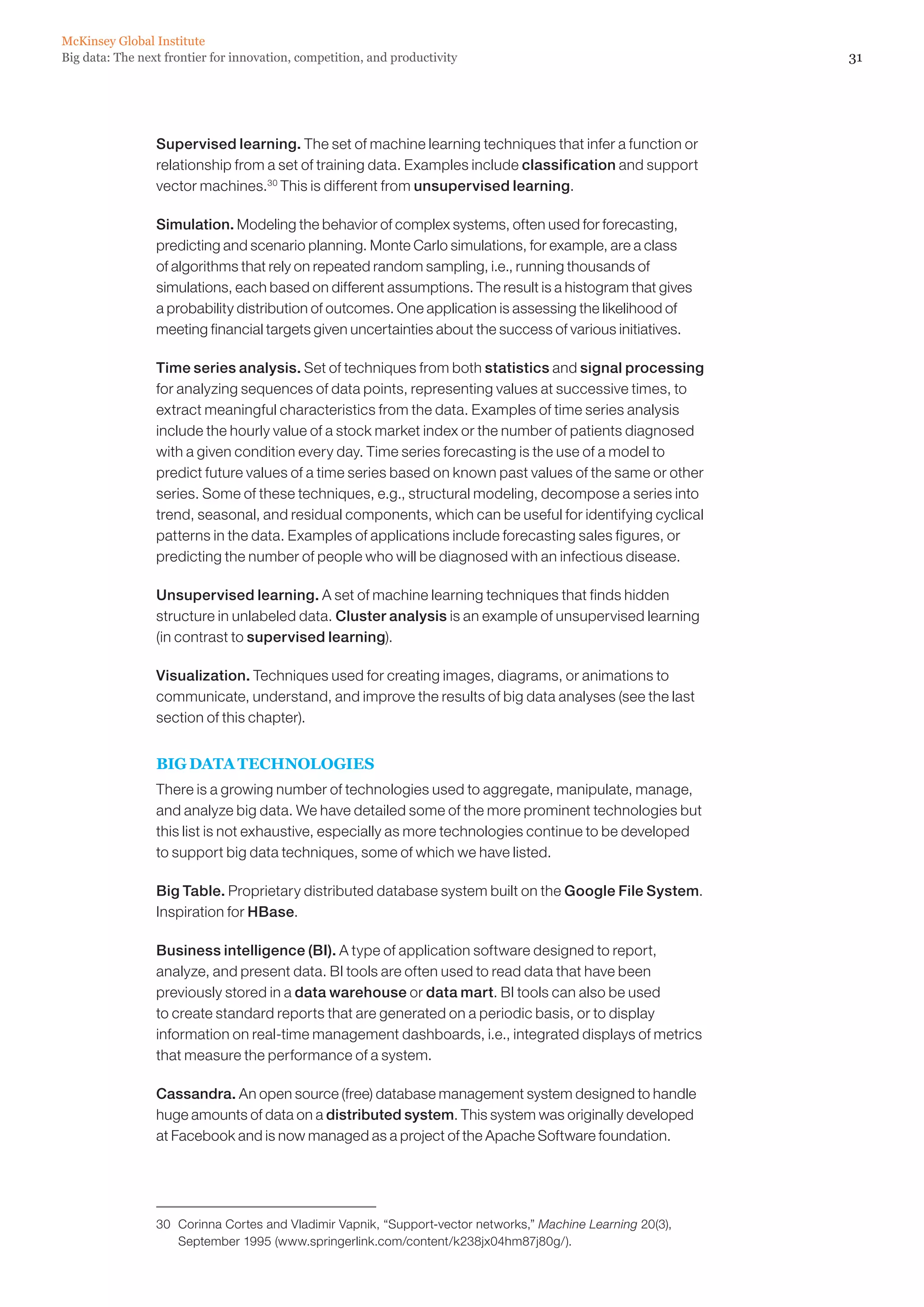 McKinsey Global Institute
Big data: The next frontier for innovation, competition, and productivity                                     31




                 Supervised learning. The set of machine learning techniques that infer a function or
                 relationship from a set of training data. Examples include classification and support
                 vector machines.30 This is different from unsupervised learning.

                 Simulation. Modeling the behavior of complex systems, often used for forecasting,
                 predicting and scenario planning. Monte Carlo simulations, for example, are a class
                 of algorithms that rely on repeated random sampling, i.e., running thousands of
                 simulations, each based on different assumptions. The result is a histogram that gives
                 a probability distribution of outcomes. One application is assessing the likelihood of
                 meeting financial targets given uncertainties about the success of various initiatives.

                 Time series analysis. Set of techniques from both statistics and signal processing
                 for analyzing sequences of data points, representing values at successive times, to
                 extract meaningful characteristics from the data. Examples of time series analysis
                 include the hourly value of a stock market index or the number of patients diagnosed
                 with a given condition every day. Time series forecasting is the use of a model to
                 predict future values of a time series based on known past values of the same or other
                 series. Some of these techniques, e.g., structural modeling, decompose a series into
                 trend, seasonal, and residual components, which can be useful for identifying cyclical
                 patterns in the data. Examples of applications include forecasting sales figures, or
                 predicting the number of people who will be diagnosed with an infectious disease.

                 Unsupervised learning. A set of machine learning techniques that finds hidden
                 structure in unlabeled data. Cluster analysis is an example of unsupervised learning
                 (in contrast to supervised learning).

                 Visualization. Techniques used for creating images, diagrams, or animations to
                 communicate, understand, and improve the results of big data analyses (see the last
                 section of this chapter).


                 BIG DATA TECHNOLOGIES
                 There is a growing number of technologies used to aggregate, manipulate, manage,
                 and analyze big data. We have detailed some of the more prominent technologies but
                 this list is not exhaustive, especially as more technologies continue to be developed
                 to support big data techniques, some of which we have listed.

                 Big Table. Proprietary distributed database system built on the Google File System.
                 Inspiration for HBase.

                 Business intelligence (BI). A type of application software designed to report,
                 analyze, and present data. BI tools are often used to read data that have been
                 previously stored in a data warehouse or data mart. BI tools can also be used
                 to create standard reports that are generated on a periodic basis, or to display
                 information on real-time management dashboards, i.e., integrated displays of metrics
                 that measure the performance of a system.

                 Cassandra. An open source (free) database management system designed to handle
                 huge amounts of data on a distributed system. This system was originally developed
                 at Facebook and is now managed as a project of the Apache Software foundation.




                 30	 Corinna Cortes and Vladimir Vapnik, “Support-vector networks,” Machine Learning 20(3),
                     September 1995 (www.springerlink.com/content/k238jx04hm87j80g/).
 