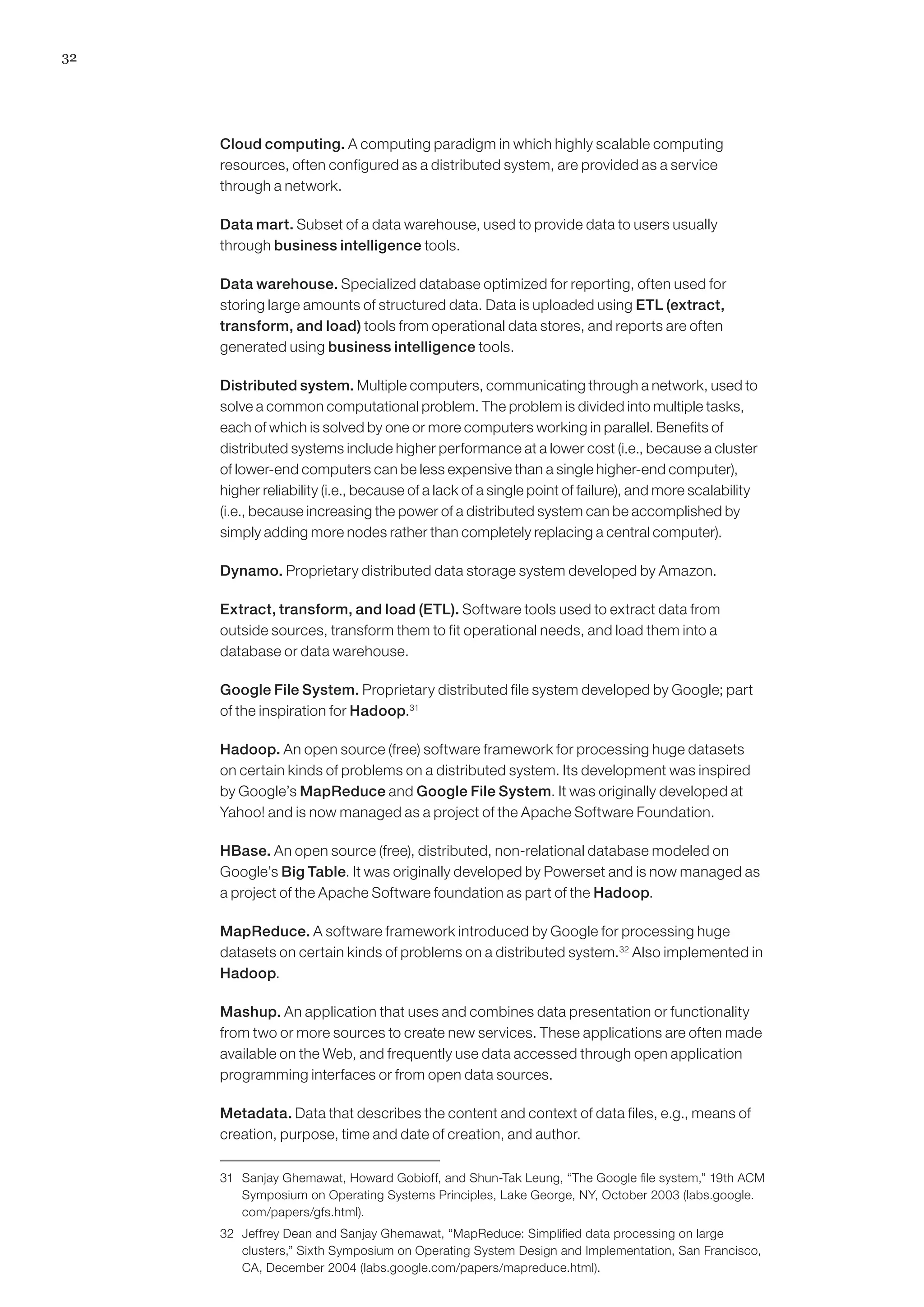 32




     Cloud computing. A computing paradigm in which highly scalable computing
     resources, often configured as a distributed system, are provided as a service
     through a network.

     Data mart. Subset of a data warehouse, used to provide data to users usually
     through business intelligence tools.

     Data warehouse. Specialized database optimized for reporting, often used for
     storing large amounts of structured data. Data is uploaded using ETL (extract,
     transform, and load) tools from operational data stores, and reports are often
     generated using business intelligence tools.

     Distributed system. Multiple computers, communicating through a network, used to
     solve a common computational problem. The problem is divided into multiple tasks,
     each of which is solved by one or more computers working in parallel. Benefits of
     distributed systems include higher performance at a lower cost (i.e., because a cluster
     of lower-end computers can be less expensive than a single higher-end computer),
     higher reliability (i.e., because of a lack of a single point of failure), and more scalability
     (i.e., because increasing the power of a distributed system can be accomplished by
     simply adding more nodes rather than completely replacing a central computer).

     Dynamo. Proprietary distributed data storage system developed by Amazon.

     Extract, transform, and load (ETL). Software tools used to extract data from
     outside sources, transform them to fit operational needs, and load them into a
     database or data warehouse.

     Google File System. Proprietary distributed file system developed by Google; part
     of the inspiration for Hadoop.31

     Hadoop. An open source (free) software framework for processing huge datasets
     on certain kinds of problems on a distributed system. Its development was inspired
     by Google’s MapReduce and Google File System. It was originally developed at
     Yahoo! and is now managed as a project of the Apache Software Foundation.

     HBase. An open source (free), distributed, non-relational database modeled on
     Google’s Big Table. It was originally developed by Powerset and is now managed as
     a project of the Apache Software foundation as part of the Hadoop.

     MapReduce. A software framework introduced by Google for processing huge
     datasets on certain kinds of problems on a distributed system.32 Also implemented in
     Hadoop.

     Mashup. An application that uses and combines data presentation or functionality
     from two or more sources to create new services. These applications are often made
     available on the Web, and frequently use data accessed through open application
     programming interfaces or from open data sources.

     Metadata. Data that describes the content and context of data files, e.g., means of
     creation, purpose, time and date of creation, and author.

     31	 Sanjay Ghemawat, Howard Gobioff, and Shun-Tak Leung, “The Google file system,” 19th ACM
         Symposium on Operating Systems Principles, Lake George, NY, October 2003 (labs.google.
         com/papers/gfs.html).
     32	 Jeffrey Dean and Sanjay Ghemawat, “MapReduce: Simplified data processing on large
         clusters,” Sixth Symposium on Operating System Design and Implementation, San Francisco,
         CA, December 2004 (labs.google.com/papers/mapreduce.html).
 