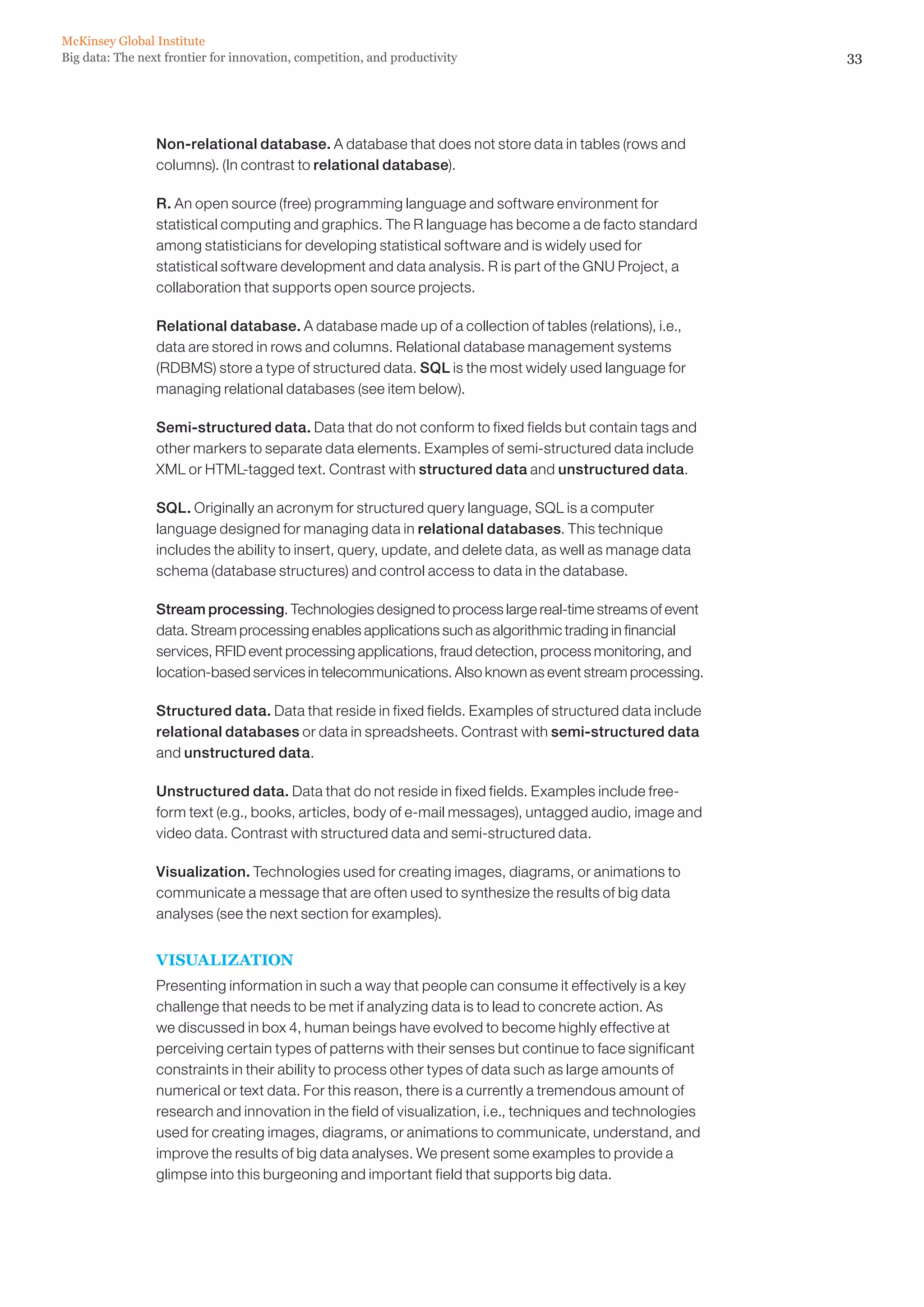 McKinsey Global Institute
Big data: The next frontier for innovation, competition, and productivity                                   33




                 Non-relational database. A database that does not store data in tables (rows and
                 columns). (In contrast to relational database).

                 R. An open source (free) programming language and software environment for
                 statistical computing and graphics. The R language has become a de facto standard
                 among statisticians for developing statistical software and is widely used for
                 statistical software development and data analysis. R is part of the GNU Project, a
                 collaboration that supports open source projects.

                 Relational database. A database made up of a collection of tables (relations), i.e.,
                 data are stored in rows and columns. Relational database management systems
                 (RDBMS) store a type of structured data. SQL is the most widely used language for
                 managing relational databases (see item below).

                 Semi-structured data. Data that do not conform to fixed fields but contain tags and
                 other markers to separate data elements. Examples of semi-structured data include
                 XML or HTML-tagged text. Contrast with structured data and unstructured data.

                 SQL. Originally an acronym for structured query language, SQL is a computer
                 language designed for managing data in relational databases. This technique
                 includes the ability to insert, query, update, and delete data, as well as manage data
                 schema (database structures) and control access to data in the database.

                 Stream processing. Technologies designed to process large real-time streams of event
                 data. Stream processing enables applications such as algorithmic trading in financial
                 services, RFID event processing applications, fraud detection, process monitoring, and
                 location-based services in telecommunications. Also known as event stream processing.

                 Structured data. Data that reside in fixed fields. Examples of structured data include
                 relational databases or data in spreadsheets. Contrast with semi-structured data
                 and unstructured data.

                 Unstructured data. Data that do not reside in fixed fields. Examples include free-
                 form text (e.g., books, articles, body of e-mail messages), untagged audio, image and
                 video data. Contrast with structured data and semi-structured data.

                 Visualization. Technologies used for creating images, diagrams, or animations to
                 communicate a message that are often used to synthesize the results of big data
                 analyses (see the next section for examples).


                 VISUALIZATION
                 Presenting information in such a way that people can consume it effectively is a key
                 challenge that needs to be met if analyzing data is to lead to concrete action. As
                 we discussed in box 4, human beings have evolved to become highly effective at
                 perceiving certain types of patterns with their senses but continue to face significant
                 constraints in their ability to process other types of data such as large amounts of
                 numerical or text data. For this reason, there is a currently a tremendous amount of
                 research and innovation in the field of visualization, i.e., techniques and technologies
                 used for creating images, diagrams, or animations to communicate, understand, and
                 improve the results of big data analyses. We present some examples to provide a
                 glimpse into this burgeoning and important field that supports big data.
 