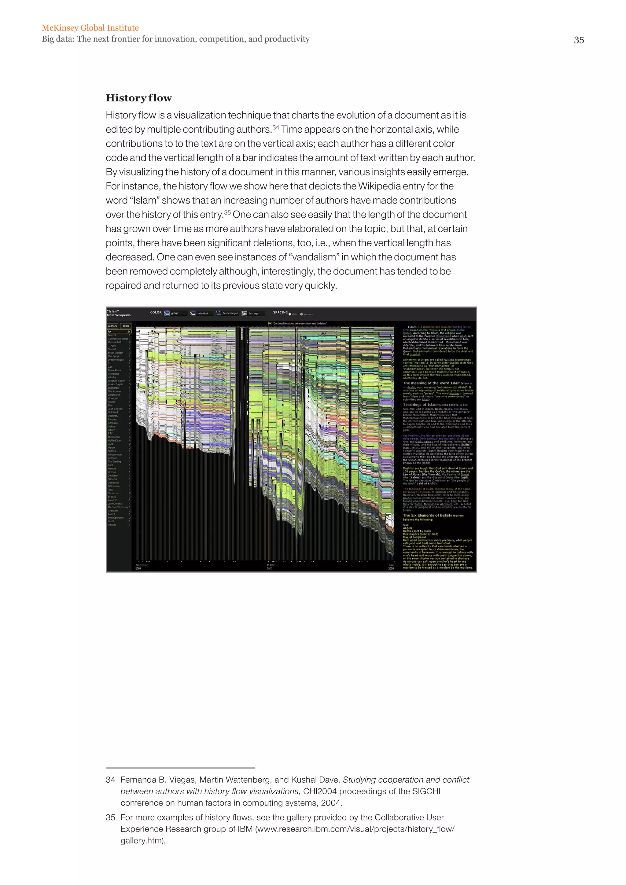 McKinsey Global Institute
Big data: The next frontier for innovation, competition, and productivity                                        35




                 History f low
                 History flow is a visualization technique that charts the evolution of a document as it is
                 edited by multiple contributing authors.34 Time appears on the horizontal axis, while
                 contributions to to the text are on the vertical axis; each author has a different color
                 code and the vertical length of a bar indicates the amount of text written by each author.
                 By visualizing the history of a document in this manner, various insights easily emerge.
                 For instance, the history flow we show here that depicts the Wikipedia entry for the
                 word “Islam” shows that an increasing number of authors have made contributions
                 over the history of this entry.35 One can also see easily that the length of the document
                 has grown over time as more authors have elaborated on the topic, but that, at certain
                 points, there have been significant deletions, too, i.e., when the vertical length has
                 decreased. One can even see instances of “vandalism” in which the document has
                 been removed completely although, interestingly, the document has tended to be
                 repaired and returned to its previous state very quickly.




                 34	 Fernanda B. Viegas, Martin Wattenberg, and Kushal Dave, Studying cooperation and conflict
                     between authors with history flow visualizations, CHI2004 proceedings of the SIGCHI
                     conference on human factors in computing systems, 2004.
                 35	 For more examples of history flows, see the gallery provided by the Collaborative User
                     Experience Research group of IBM (www.research.ibm.com/visual/projects/history_flow/
                     gallery.htm).
 