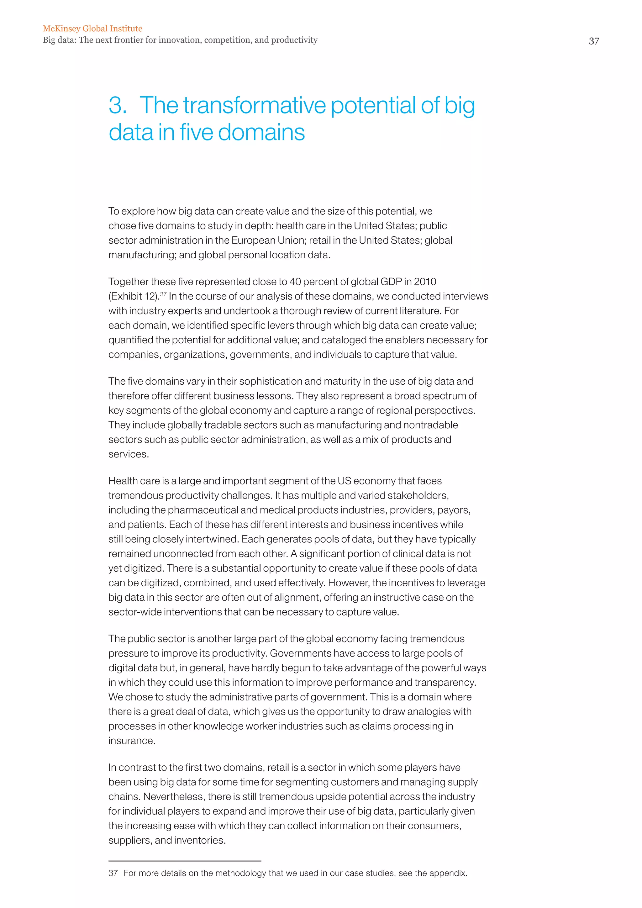 McKinsey Global Institute
Big data: The next frontier for innovation, competition, and productivity                                      37




                 3.  The transformative potential of big
                 data in five domains


                 To explore how big data can create value and the size of this potential, we
                 chose five domains to study in depth: health care in the United States; public
                 sector administration in the European Union; retail in the United States; global
                 manufacturing; and global personal location data.

                 Together these five represented close to 40 percent of global GDP in 2010
                 (Exhibit 12).37 In the course of our analysis of these domains, we conducted interviews
                 with industry experts and undertook a thorough review of current literature. For
                 each domain, we identified specific levers through which big data can create value;
                 quantified the potential for additional value; and cataloged the enablers necessary for
                 companies, organizations, governments, and individuals to capture that value.

                 The five domains vary in their sophistication and maturity in the use of big data and
                 therefore offer different business lessons. They also represent a broad spectrum of
                 key segments of the global economy and capture a range of regional perspectives.
                 They include globally tradable sectors such as manufacturing and nontradable
                 sectors such as public sector administration, as well as a mix of products and
                 services.

                 Health care is a large and important segment of the US economy that faces
                 tremendous productivity challenges. It has multiple and varied stakeholders,
                 including the pharmaceutical and medical products industries, providers, payors,
                 and patients. Each of these has different interests and business incentives while
                 still being closely intertwined. Each generates pools of data, but they have typically
                 remained unconnected from each other. A significant portion of clinical data is not
                 yet digitized. There is a substantial opportunity to create value if these pools of data
                 can be digitized, combined, and used effectively. However, the incentives to leverage
                 big data in this sector are often out of alignment, offering an instructive case on the
                 sector-wide interventions that can be necessary to capture value.

                 The public sector is another large part of the global economy facing tremendous
                 pressure to improve its productivity. Governments have access to large pools of
                 digital data but, in general, have hardly begun to take advantage of the powerful ways
                 in which they could use this information to improve performance and transparency.
                 We chose to study the administrative parts of government. This is a domain where
                 there is a great deal of data, which gives us the opportunity to draw analogies with
                 processes in other knowledge worker industries such as claims processing in
                 insurance.

                 In contrast to the first two domains, retail is a sector in which some players have
                 been using big data for some time for segmenting customers and managing supply
                 chains. Nevertheless, there is still tremendous upside potential across the industry
                 for individual players to expand and improve their use of big data, particularly given
                 the increasing ease with which they can collect information on their consumers,
                 suppliers, and inventories.


                 37	 For more details on the methodology that we used in our case studies, see the appendix.
 