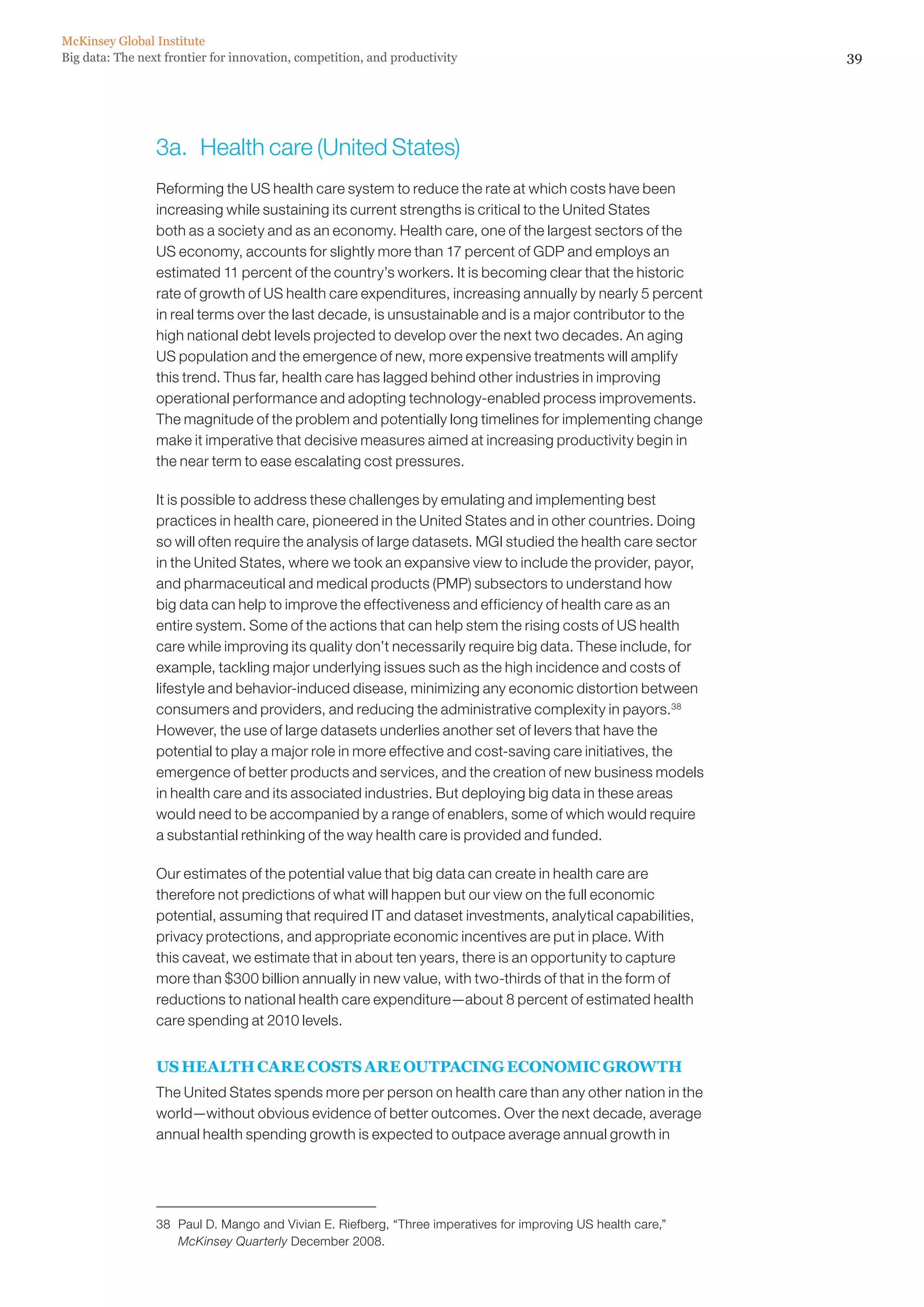 McKinsey Global Institute
Big data: The next frontier for innovation, competition, and productivity                                      39




                 3a.	 Health care (United States)
                 Reforming the US health care system to reduce the rate at which costs have been
                 increasing while sustaining its current strengths is critical to the United States
                 both as a society and as an economy. Health care, one of the largest sectors of the
                 US economy, accounts for slightly more than 17 percent of GDP and employs an
                 estimated 11 percent of the country’s workers. It is becoming clear that the historic
                 rate of growth of US health care expenditures, increasing annually by nearly 5 percent
                 in real terms over the last decade, is unsustainable and is a major contributor to the
                 high national debt levels projected to develop over the next two decades. An aging
                 US population and the emergence of new, more expensive treatments will amplify
                 this trend. Thus far, health care has lagged behind other industries in improving
                 operational performance and adopting technology-enabled process improvements.
                 The magnitude of the problem and potentially long timelines for implementing change
                 make it imperative that decisive measures aimed at increasing productivity begin in
                 the near term to ease escalating cost pressures.

                 It is possible to address these challenges by emulating and implementing best
                 practices in health care, pioneered in the United States and in other countries. Doing
                 so will often require the analysis of large datasets. MGI studied the health care sector
                 in the United States, where we took an expansive view to include the provider, payor,
                 and pharmaceutical and medical products (PMP) subsectors to understand how
                 big data can help to improve the effectiveness and efficiency of health care as an
                 entire system. Some of the actions that can help stem the rising costs of US health
                 care while improving its quality don’t necessarily require big data. These include, for
                 example, tackling major underlying issues such as the high incidence and costs of
                 lifestyle and behavior-induced disease, minimizing any economic distortion between
                 consumers and providers, and reducing the administrative complexity in payors.38
                 However, the use of large datasets underlies another set of levers that have the
                 potential to play a major role in more effective and cost-saving care initiatives, the
                 emergence of better products and services, and the creation of new business models
                 in health care and its associated industries. But deploying big data in these areas
                 would need to be accompanied by a range of enablers, some of which would require
                 a substantial rethinking of the way health care is provided and funded.

                 Our estimates of the potential value that big data can create in health care are
                 therefore not predictions of what will happen but our view on the full economic
                 potential, assuming that required IT and dataset investments, analytical capabilities,
                 privacy protections, and appropriate economic incentives are put in place. With
                 this caveat, we estimate that in about ten years, there is an opportunity to capture
                 more than $300 billion annually in new value, with two-thirds of that in the form of
                 reductions to national health care expenditure—about 8 percent of estimated health
                 care spending at 2010 levels.


                 US HEALTH CARE COSTS ARE OUTPACING ECONOMIC GROWTH
                 The United States spends more per person on health care than any other nation in the
                 world—without obvious evidence of better outcomes. Over the next decade, average
                 annual health spending growth is expected to outpace average annual growth in




                 38	 Paul D. Mango and Vivian E. Riefberg, “Three imperatives for improving US health care,”
                     McKinsey Quarterly December 2008.
 