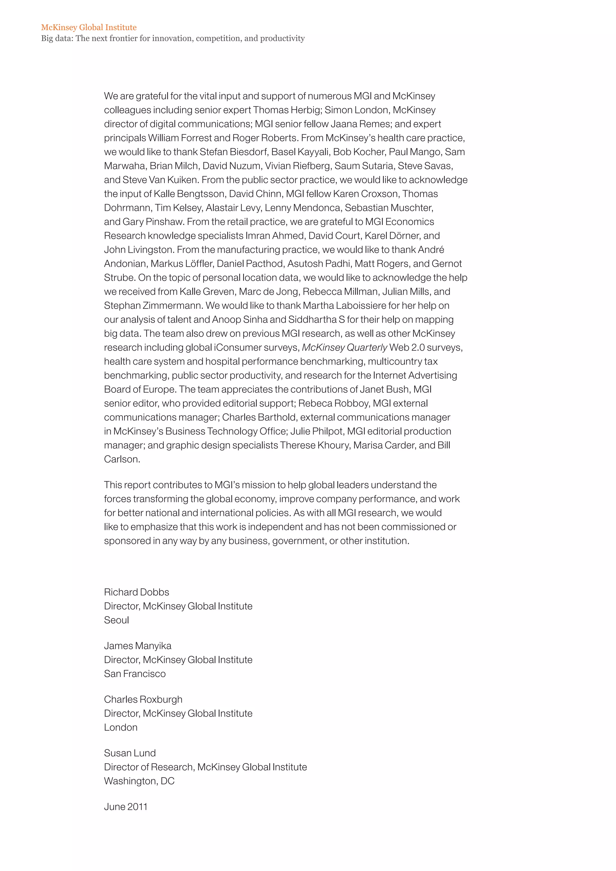 McKinsey Global Institute
Big data: The next frontier for innovation, competition, and productivity




                 We are grateful for the vital input and support of numerous MGI and McKinsey
                 colleagues including senior expert Thomas Herbig; Simon London, McKinsey
                 director of digital communications; MGI senior fellow Jaana Remes; and expert
                 principals William Forrest and Roger Roberts. From McKinsey’s health care practice,
                 we would like to thank Stefan Biesdorf, Basel Kayyali, Bob Kocher, Paul Mango, Sam
                 Marwaha, Brian Milch, David Nuzum, Vivian Riefberg, Saum Sutaria, Steve Savas,
                 and Steve Van Kuiken. From the public sector practice, we would like to acknowledge
                 the input of Kalle Bengtsson, David Chinn, MGI fellow Karen Croxson, Thomas
                 Dohrmann, Tim Kelsey, Alastair Levy, Lenny Mendonca, Sebastian Muschter,
                 and Gary Pinshaw. From the retail practice, we are grateful to MGI Economics
                 Research knowledge specialists Imran Ahmed, David Court, Karel Dörner, and
                 John Livingston. From the manufacturing practice, we would like to thank André
                 Andonian, Markus Löffler, Daniel Pacthod, Asutosh Padhi, Matt Rogers, and Gernot
                 Strube. On the topic of personal location data, we would like to acknowledge the help
                 we received from Kalle Greven, Marc de Jong, Rebecca Millman, Julian Mills, and
                 Stephan Zimmermann. We would like to thank Martha Laboissiere for her help on
                 our analysis of talent and Anoop Sinha and Siddhartha S for their help on mapping
                 big data. The team also drew on previous MGI research, as well as other McKinsey
                 research including global iConsumer surveys, McKinsey Quarterly Web 2.0 surveys,
                 health care system and hospital performance benchmarking, multicountry tax
                 benchmarking, public sector productivity, and research for the Internet Advertising
                 Board of Europe. The team appreciates the contributions of Janet Bush, MGI
                 senior editor, who provided editorial support; Rebeca Robboy, MGI external
                 communications manager; Charles Barthold, external communications manager
                 in McKinsey’s Business Technology Office; Julie Philpot, MGI editorial production
                 manager; and graphic design specialists Therese Khoury, Marisa Carder, and Bill
                 Carlson.

                 This report contributes to MGI’s mission to help global leaders understand the
                 forces transforming the global economy, improve company performance, and work
                 for better national and international policies. As with all MGI research, we would
                 like to emphasize that this work is independent and has not been commissioned or
                 sponsored in any way by any business, government, or other institution.




                 Richard Dobbs
                 Director, McKinsey Global Institute
                 Seoul

                 James Manyika
                 Director, McKinsey Global Institute
                 San Francisco

                 Charles Roxburgh
                 Director, McKinsey Global Institute
                 London

                 Susan Lund
                 Director of Research, McKinsey Global Institute
                 Washington, DC

                 June 2011
 